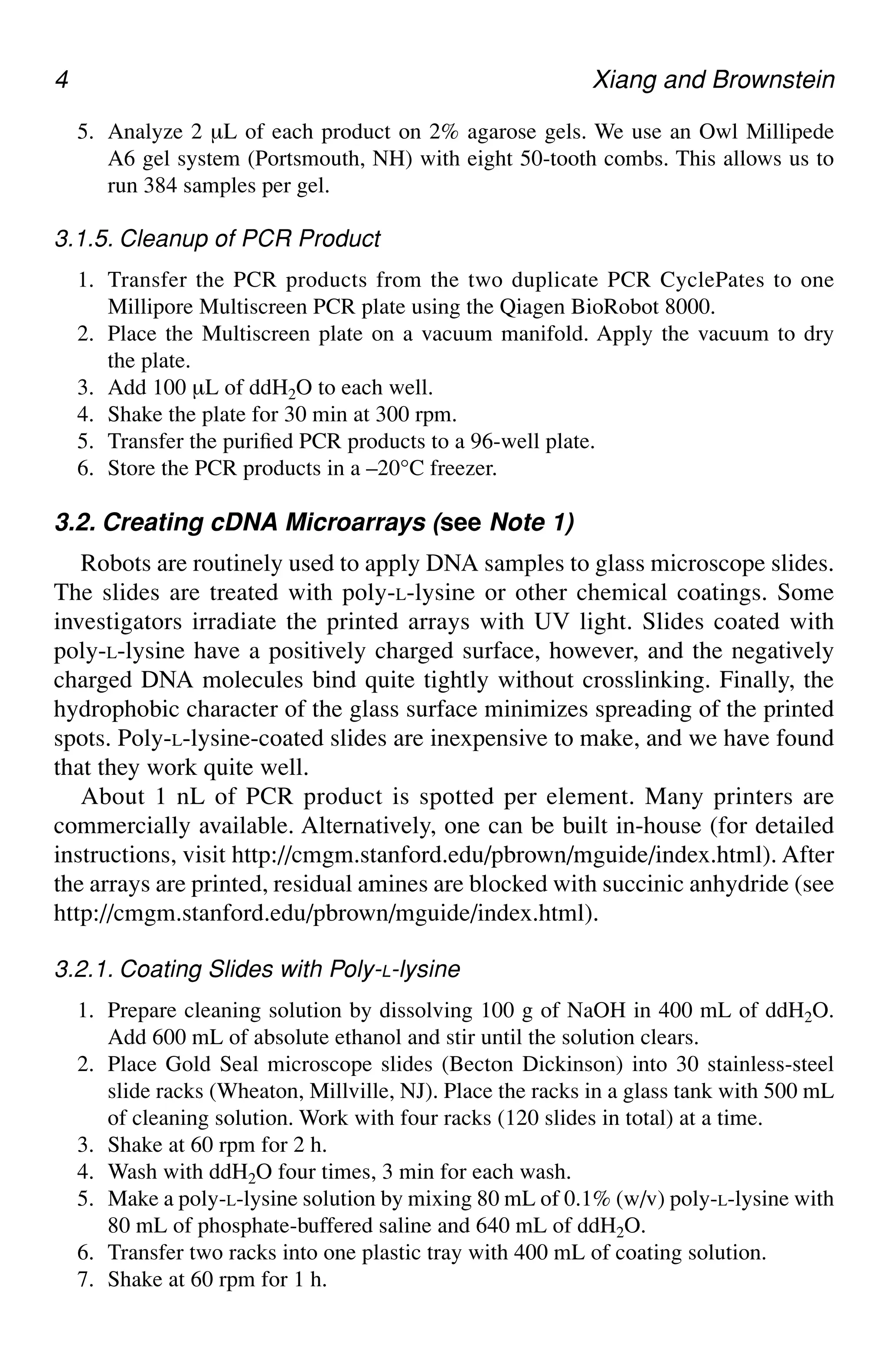 4 Xiang and Brownstein
5. Analyze 2 µL of each product on 2% agarose gels. We use an Owl Millipede
A6 gel system (Portsmouth, NH) with eight 50-tooth combs. This allows us to
run 384 samples per gel.
3.1.5. Cleanup of PCR Product
1. Transfer the PCR products from the two duplicate PCR CyclePates to one
Millipore Multiscreen PCR plate using the Qiagen BioRobot 8000.
2. Place the Multiscreen plate on a vacuum manifold. Apply the vacuum to dry
the plate.
3. Add 100 µL of ddH2O to each well.
4. Shake the plate for 30 min at 300 rpm.
5. Transfer the purified PCR products to a 96-well plate.
6. Store the PCR products in a –20°C freezer.
3.2. Creating cDNA Microarrays (see Note 1)
Robots are routinely used to apply DNA samples to glass microscope slides.
The slides are treated with poly-L-lysine or other chemical coatings. Some
investigators irradiate the printed arrays with UV light. Slides coated with
poly-L-lysine have a positively charged surface, however, and the negatively
charged DNA molecules bind quite tightly without crosslinking. Finally, the
hydrophobic character of the glass surface minimizes spreading of the printed
spots. Poly-L-lysine-coated slides are inexpensive to make, and we have found
that they work quite well.
About 1 nL of PCR product is spotted per element. Many printers are
commercially available. Alternatively, one can be built in-house (for detailed
instructions, visit http://cmgm.stanford.edu/pbrown/mguide/index.html). After
the arrays are printed, residual amines are blocked with succinic anhydride (see
http://cmgm.stanford.edu/pbrown/mguide/index.html).
3.2.1. Coating Slides with Poly-L-lysine
1. Prepare cleaning solution by dissolving 100 g of NaOH in 400 mL of ddH2O.
Add 600 mL of absolute ethanol and stir until the solution clears.
2. Place Gold Seal microscope slides (Becton Dickinson) into 30 stainless-steel
slide racks (Wheaton, Millville, NJ). Place the racks in a glass tank with 500 mL
of cleaning solution. Work with four racks (120 slides in total) at a time.
3. Shake at 60 rpm for 2 h.
4. Wash with ddH2O four times, 3 min for each wash.
5. Make a poly-L-lysine solution by mixing 80 mL of 0.1% (w/v) poly-L-lysine with
80 mL of phosphate-buffered saline and 640 mL of ddH2O.
6. Transfer two racks into one plastic tray with 400 mL of coating solution.
7. Shake at 60 rpm for 1 h.
 