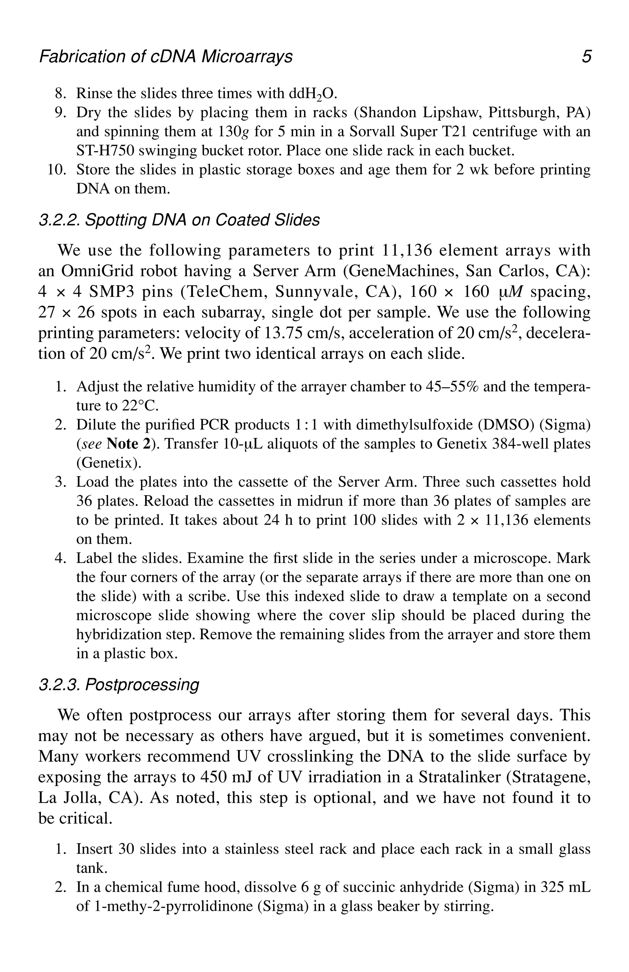 Fabrication of cDNA Microarrays 5
8. Rinse the slides three times with ddH2O.
9. Dry the slides by placing them in racks (Shandon Lipshaw, Pittsburgh, PA)
and spinning them at 130g for 5 min in a Sorvall Super T21 centrifuge with an
ST-H750 swinging bucket rotor. Place one slide rack in each bucket.
10. Store the slides in plastic storage boxes and age them for 2 wk before printing
DNA on them.
3.2.2. Spotting DNA on Coated Slides
We use the following parameters to print 11,136 element arrays with
an OmniGrid robot having a Server Arm (GeneMachines, San Carlos, CA):
4 × 4 SMP3 pins (TeleChem, Sunnyvale, CA), 160 × 160 µM spacing,
27 × 26 spots in each subarray, single dot per sample. We use the following
printing parameters: velocity of 13.75 cm/s, acceleration of 20 cm/s2, decelera-
tion of 20 cm/s2. We print two identical arrays on each slide.
1. Adjust the relative humidity of the arrayer chamber to 45–55% and the tempera-
ture to 22°C.
2. Dilute the purified PCR products 1⬊1 with dimethylsulfoxide (DMSO) (Sigma)
(see Note 2). Transfer 10-µL aliquots of the samples to Genetix 384-well plates
(Genetix).
3. Load the plates into the cassette of the Server Arm. Three such cassettes hold
36 plates. Reload the cassettes in midrun if more than 36 plates of samples are
to be printed. It takes about 24 h to print 100 slides with 2 × 11,136 elements
on them.
4. Label the slides. Examine the first slide in the series under a microscope. Mark
the four corners of the array (or the separate arrays if there are more than one on
the slide) with a scribe. Use this indexed slide to draw a template on a second
microscope slide showing where the cover slip should be placed during the
hybridization step. Remove the remaining slides from the arrayer and store them
in a plastic box.
3.2.3. Postprocessing
We often postprocess our arrays after storing them for several days. This
may not be necessary as others have argued, but it is sometimes convenient.
Many workers recommend UV crosslinking the DNA to the slide surface by
exposing the arrays to 450 mJ of UV irradiation in a Stratalinker (Stratagene,
La Jolla, CA). As noted, this step is optional, and we have not found it to
be critical.
1. Insert 30 slides into a stainless steel rack and place each rack in a small glass
tank.
2. In a chemical fume hood, dissolve 6 g of succinic anhydride (Sigma) in 325 mL
of 1-methy-2-pyrrolidinone (Sigma) in a glass beaker by stirring.
 