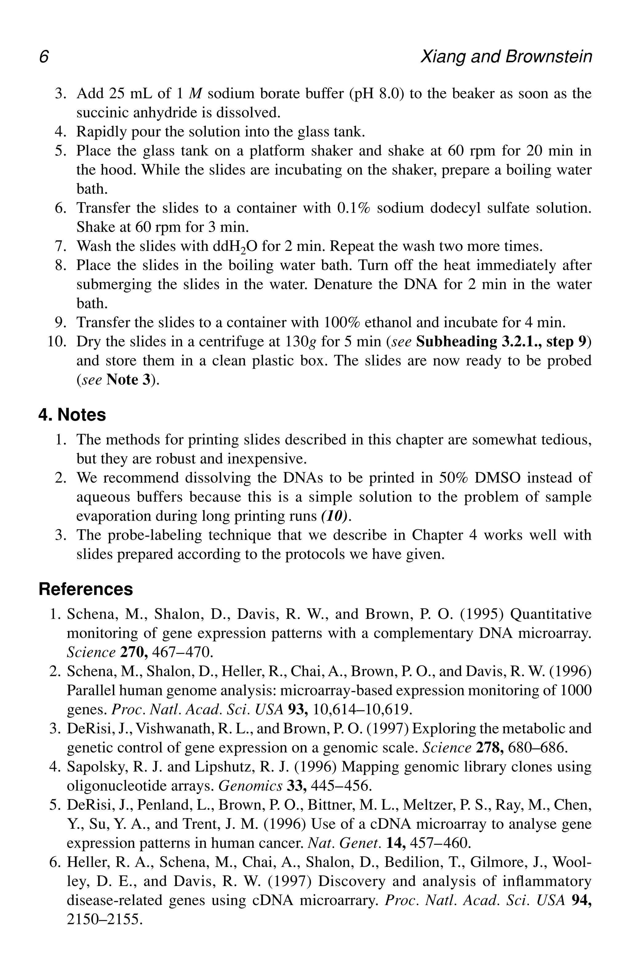 6 Xiang and Brownstein
3. Add 25 mL of 1 M sodium borate buffer (pH 8.0) to the beaker as soon as the
succinic anhydride is dissolved.
4. Rapidly pour the solution into the glass tank.
5. Place the glass tank on a platform shaker and shake at 60 rpm for 20 min in
the hood. While the slides are incubating on the shaker, prepare a boiling water
bath.
6. Transfer the slides to a container with 0.1% sodium dodecyl sulfate solution.
Shake at 60 rpm for 3 min.
7. Wash the slides with ddH2O for 2 min. Repeat the wash two more times.
8. Place the slides in the boiling water bath. Turn off the heat immediately after
submerging the slides in the water. Denature the DNA for 2 min in the water
bath.
9. Transfer the slides to a container with 100% ethanol and incubate for 4 min.
10. Dry the slides in a centrifuge at 130g for 5 min (see Subheading 3.2.1., step 9)
and store them in a clean plastic box. The slides are now ready to be probed
(see Note 3).
4. Notes
1. The methods for printing slides described in this chapter are somewhat tedious,
but they are robust and inexpensive.
2. We recommend dissolving the DNAs to be printed in 50% DMSO instead of
aqueous buffers because this is a simple solution to the problem of sample
evaporation during long printing runs (10).
3. The probe-labeling technique that we describe in Chapter 4 works well with
slides prepared according to the protocols we have given.
References
1. Schena, M., Shalon, D., Davis, R. W., and Brown, P. O. (1995) Quantitative
monitoring of gene expression patterns with a complementary DNA microarray.
Science 270, 467–470.
2. Schena, M., Shalon, D., Heller, R., Chai, A., Brown, P. O., and Davis, R. W. (1996)
Parallel human genome analysis: microarray-based expression monitoring of 1000
genes. Proc. Natl. Acad. Sci. USA 93, 10,614–10,619.
3. DeRisi, J.,Vishwanath, R. L., and Brown, P. O. (1997) Exploring the metabolic and
genetic control of gene expression on a genomic scale. Science 278, 680–686.
4. Sapolsky, R. J. and Lipshutz, R. J. (1996) Mapping genomic library clones using
oligonucleotide arrays. Genomics 33, 445–456.
5. DeRisi, J., Penland, L., Brown, P. O., Bittner, M. L., Meltzer, P. S., Ray, M., Chen,
Y., Su, Y. A., and Trent, J. M. (1996) Use of a cDNA microarray to analyse gene
expression patterns in human cancer. Nat. Genet. 14, 457–460.
6. Heller, R. A., Schena, M., Chai, A., Shalon, D., Bedilion, T., Gilmore, J., Wool-
ley, D. E., and Davis, R. W. (1997) Discovery and analysis of inflammatory
disease-related genes using cDNA microarrary. Proc. Natl. Acad. Sci. USA 94,
2150–2155.
 