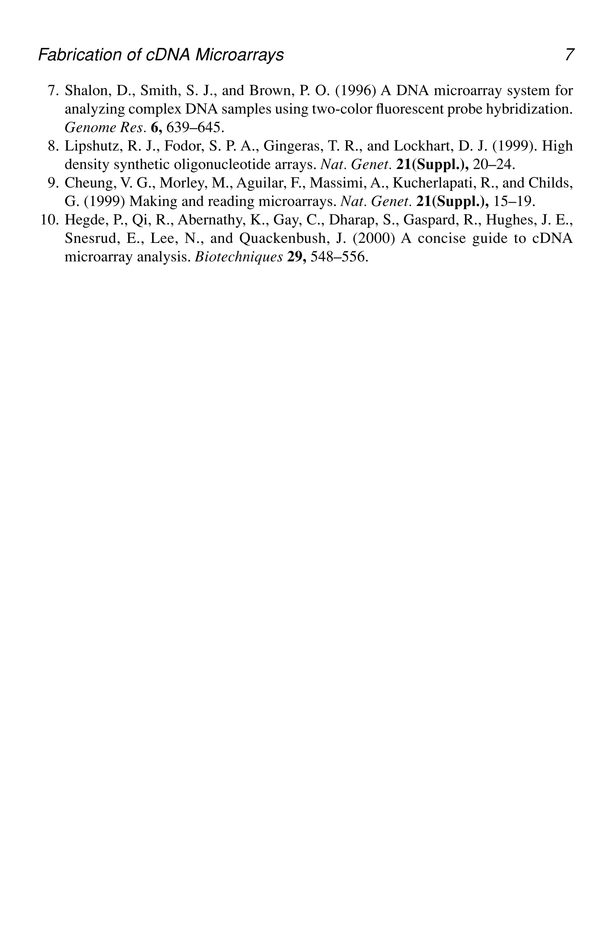 Fabrication of cDNA Microarrays 7
7. Shalon, D., Smith, S. J., and Brown, P. O. (1996) A DNA microarray system for
analyzing complex DNA samples using two-color fluorescent probe hybridization.
Genome Res. 6, 639–645.
8. Lipshutz, R. J., Fodor, S. P. A., Gingeras, T. R., and Lockhart, D. J. (1999). High
density synthetic oligonucleotide arrays. Nat. Genet. 21(Suppl.), 20–24.
9. Cheung, V. G., Morley, M., Aguilar, F., Massimi, A., Kucherlapati, R., and Childs,
G. (1999) Making and reading microarrays. Nat. Genet. 21(Suppl.), 15–19.
10. Hegde, P., Qi, R., Abernathy, K., Gay, C., Dharap, S., Gaspard, R., Hughes, J. E.,
Snesrud, E., Lee, N., and Quackenbush, J. (2000) A concise guide to cDNA
microarray analysis. Biotechniques 29, 548–556.
 