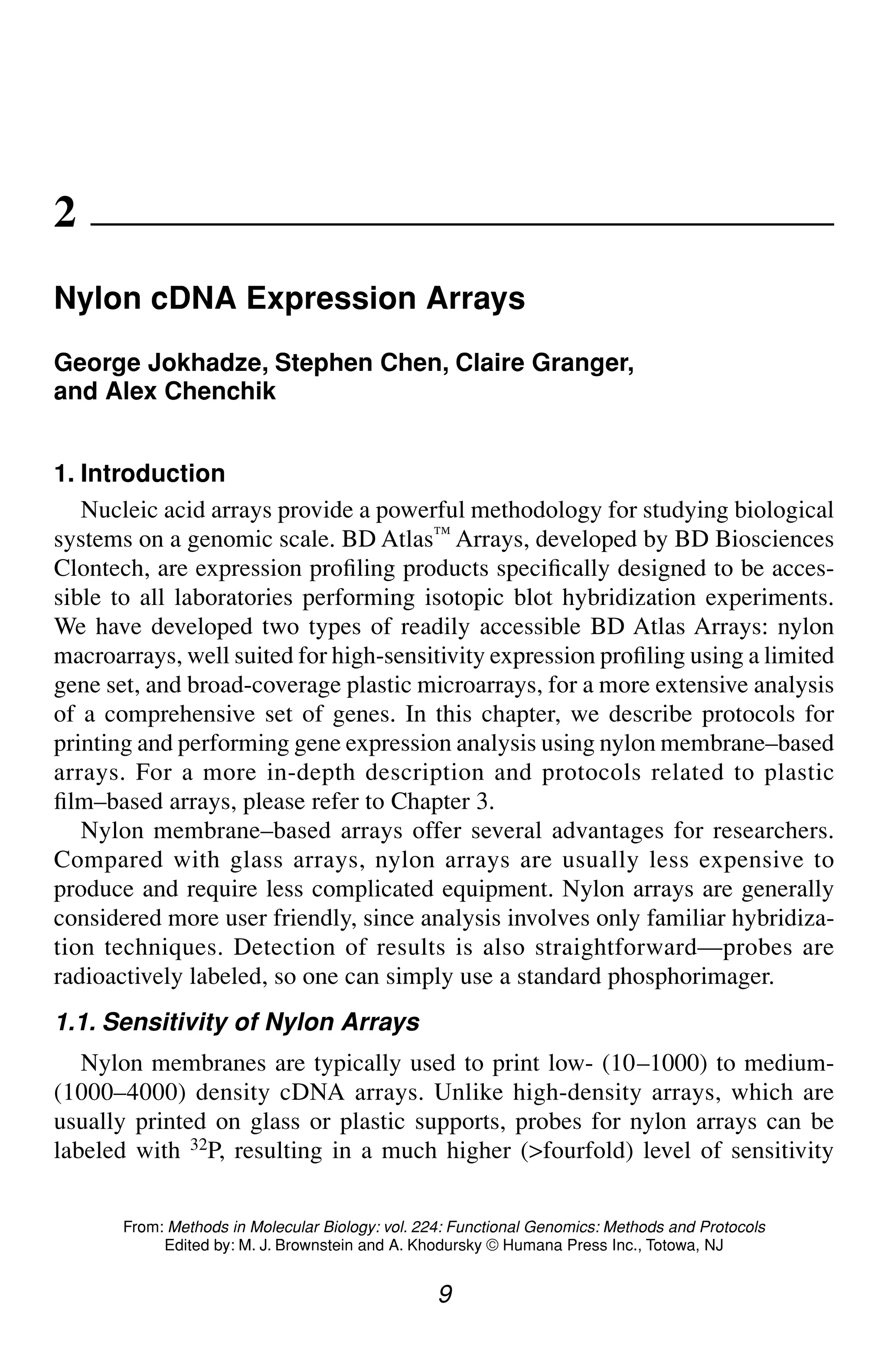 Nylon cDNA Expression Arrays 9
9
From: Methods in Molecular Biology: vol. 224: Functional Genomics: Methods and Protocols
Edited by: M. J. Brownstein and A. Khodursky © Humana Press Inc., Totowa, NJ
2
Nylon cDNA Expression Arrays
George Jokhadze, Stephen Chen, Claire Granger,
and Alex Chenchik
1. Introduction
Nucleic acid arrays provide a powerful methodology for studying biological
systems on a genomic scale. BD Atlas™ Arrays, developed by BD Biosciences
Clontech, are expression profiling products specifically designed to be acces-
sible to all laboratories performing isotopic blot hybridization experiments.
We have developed two types of readily accessible BD Atlas Arrays: nylon
macroarrays, well suited for high-sensitivity expression profiling using a limited
gene set, and broad-coverage plastic microarrays, for a more extensive analysis
of a comprehensive set of genes. In this chapter, we describe protocols for
printing and performing gene expression analysis using nylon membrane–based
arrays. For a more in-depth description and protocols related to plastic
film–based arrays, please refer to Chapter 3.
Nylon membrane–based arrays offer several advantages for researchers.
Compared with glass arrays, nylon arrays are usually less expensive to
produce and require less complicated equipment. Nylon arrays are generally
considered more user friendly, since analysis involves only familiar hybridiza-
tion techniques. Detection of results is also straightforward—probes are
radioactively labeled, so one can simply use a standard phosphorimager.
1.1. Sensitivity of Nylon Arrays
Nylon membranes are typically used to print low- (10–1000) to medium-
(1000–4000) density cDNA arrays. Unlike high-density arrays, which are
usually printed on glass or plastic supports, probes for nylon arrays can be
labeled with 32P, resulting in a much higher (>fourfold) level of sensitivity
 