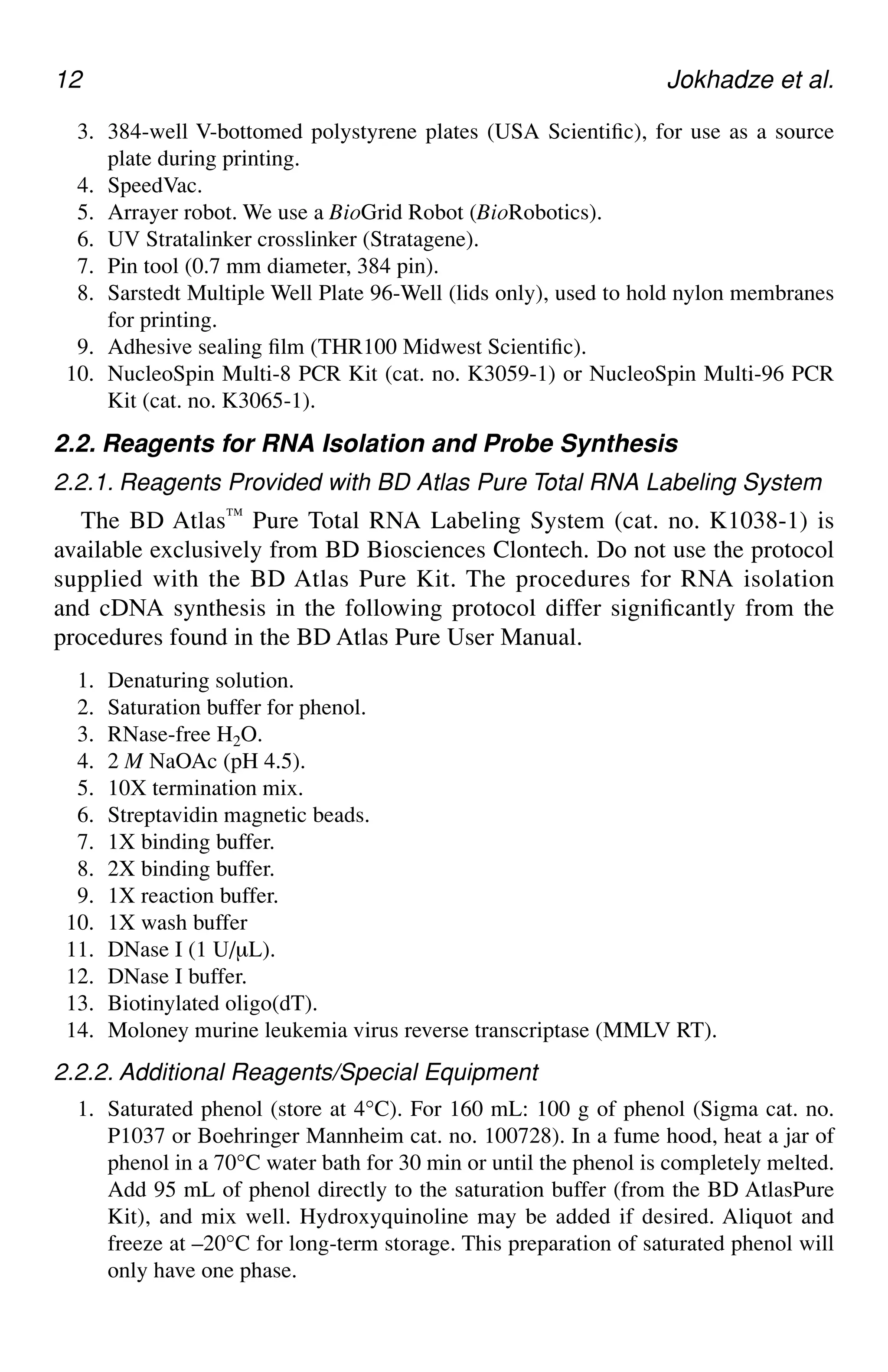 12 Jokhadze et al.
3. 384-well V-bottomed polystyrene plates (USA Scientific), for use as a source
plate during printing.
4. SpeedVac.
5. Arrayer robot. We use a BioGrid Robot (BioRobotics).
6. UV Stratalinker crosslinker (Stratagene).
7. Pin tool (0.7 mm diameter, 384 pin).
8. Sarstedt Multiple Well Plate 96-Well (lids only), used to hold nylon membranes
for printing.
9. Adhesive sealing film (THR100 Midwest Scientific).
10. NucleoSpin Multi-8 PCR Kit (cat. no. K3059-1) or NucleoSpin Multi-96 PCR
Kit (cat. no. K3065-1).
2.2. Reagents for RNA Isolation and Probe Synthesis
2.2.1. Reagents Provided with BD Atlas Pure Total RNA Labeling System
The BD Atlas™ Pure Total RNA Labeling System (cat. no. K1038-1) is
available exclusively from BD Biosciences Clontech. Do not use the protocol
supplied with the BD Atlas Pure Kit. The procedures for RNA isolation
and cDNA synthesis in the following protocol differ significantly from the
procedures found in the BD Atlas Pure User Manual.
1. Denaturing solution.
2. Saturation buffer for phenol.
3. RNase-free H2O.
4. 2 M NaOAc (pH 4.5).
5. 10X termination mix.
6. Streptavidin magnetic beads.
7. 1X binding buffer.
8. 2X binding buffer.
9. 1X reaction buffer.
10. 1X wash buffer
11. DNase I (1 U/µL).
12. DNase I buffer.
13. Biotinylated oligo(dT).
14. Moloney murine leukemia virus reverse transcriptase (MMLV RT).
2.2.2. Additional Reagents/Special Equipment
1. Saturated phenol (store at 4°C). For 160 mL: 100 g of phenol (Sigma cat. no.
P1037 or Boehringer Mannheim cat. no. 100728). In a fume hood, heat a jar of
phenol in a 70°C water bath for 30 min or until the phenol is completely melted.
Add 95 mL of phenol directly to the saturation buffer (from the BD AtlasPure
Kit), and mix well. Hydroxyquinoline may be added if desired. Aliquot and
freeze at –20°C for long-term storage. This preparation of saturated phenol will
only have one phase.
 