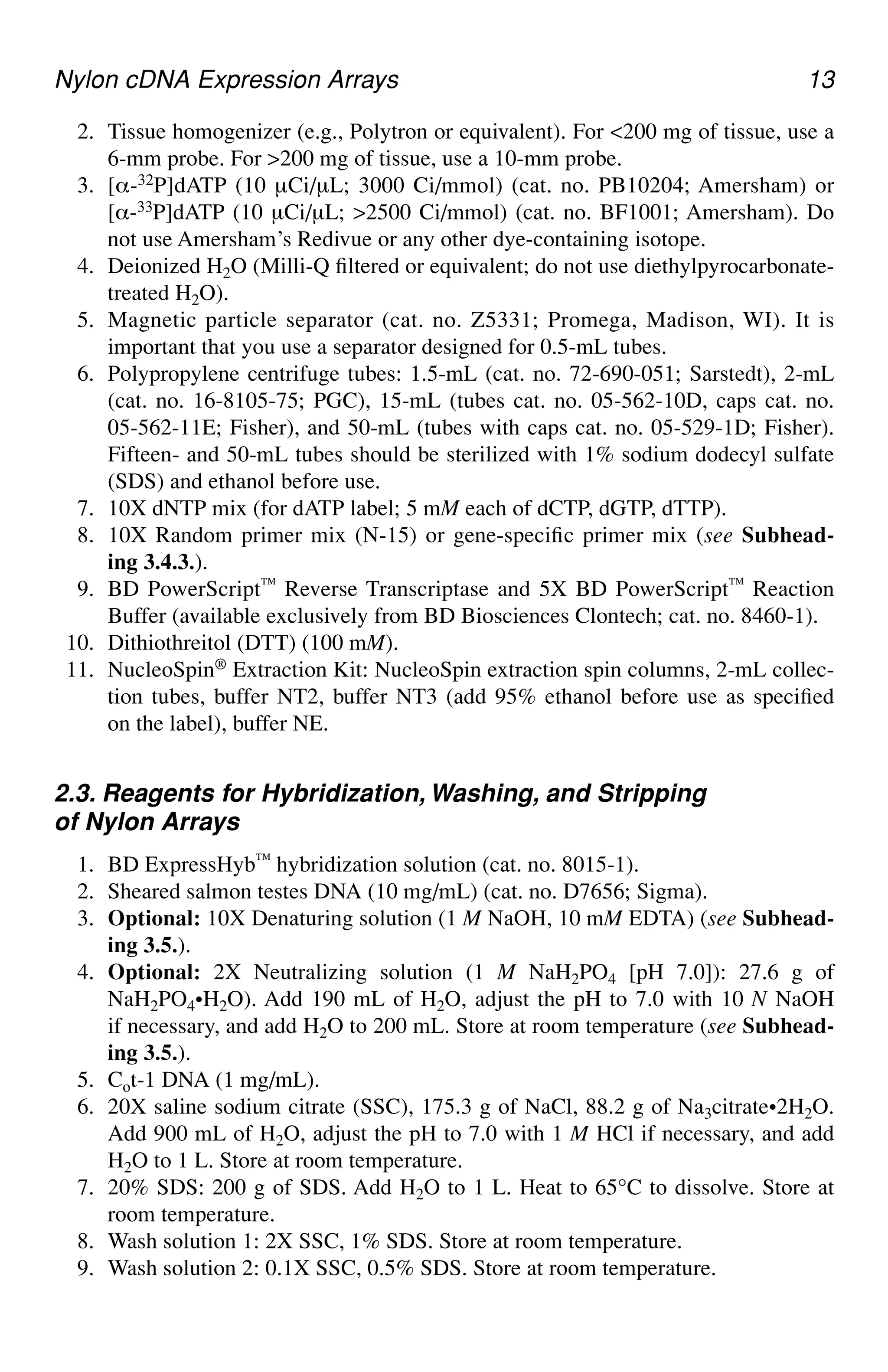 Nylon cDNA Expression Arrays 13
2. Tissue homogenizer (e.g., Polytron or equivalent). For <200 mg of tissue, use a
6-mm probe. For >200 mg of tissue, use a 10-mm probe.
3. [α-32P]dATP (10 µCi/µL; 3000 Ci/mmol) (cat. no. PB10204; Amersham) or
[α-33P]dATP (10 µCi/µL; >2500 Ci/mmol) (cat. no. BF1001; Amersham). Do
not use Amersham’s Redivue or any other dye-containing isotope.
4. Deionized H2O (Milli-Q filtered or equivalent; do not use diethylpyrocarbonate-
treated H2O).
5. Magnetic particle separator (cat. no. Z5331; Promega, Madison, WI). It is
important that you use a separator designed for 0.5-mL tubes.
6. Polypropylene centrifuge tubes: 1.5-mL (cat. no. 72-690-051; Sarstedt), 2-mL
(cat. no. 16-8105-75; PGC), 15-mL (tubes cat. no. 05-562-10D, caps cat. no.
05-562-11E; Fisher), and 50-mL (tubes with caps cat. no. 05-529-1D; Fisher).
Fifteen- and 50-mL tubes should be sterilized with 1% sodium dodecyl sulfate
(SDS) and ethanol before use.
7. 10X dNTP mix (for dATP label; 5 mM each of dCTP, dGTP, dTTP).
8. 10X Random primer mix (N-15) or gene-specific primer mix (see Subhead-
ing 3.4.3.).
9. BD PowerScript™ Reverse Transcriptase and 5X BD PowerScript™ Reaction
Buffer (available exclusively from BD Biosciences Clontech; cat. no. 8460-1).
10. Dithiothreitol (DTT) (100 mM).
11. NucleoSpin® Extraction Kit: NucleoSpin extraction spin columns, 2-mL collec-
tion tubes, buffer NT2, buffer NT3 (add 95% ethanol before use as specified
on the label), buffer NE.
2.3. Reagents for Hybridization, Washing, and Stripping
of Nylon Arrays
1. BD ExpressHyb™ hybridization solution (cat. no. 8015-1).
2. Sheared salmon testes DNA (10 mg/mL) (cat. no. D7656; Sigma).
3. Optional: 10X Denaturing solution (1 M NaOH, 10 mM EDTA) (see Subhead-
ing 3.5.).
4. Optional: 2X Neutralizing solution (1 M NaH2PO4 [pH 7.0]): 27.6 g of
NaH2PO4•H2O). Add 190 mL of H2O, adjust the pH to 7.0 with 10 N NaOH
if necessary, and add H2O to 200 mL. Store at room temperature (see Subhead-
ing 3.5.).
5. Cot-1 DNA (1 mg/mL).
6. 20X saline sodium citrate (SSC), 175.3 g of NaCl, 88.2 g of Na3citrate•2H2O.
Add 900 mL of H2O, adjust the pH to 7.0 with 1 M HCl if necessary, and add
H2O to 1 L. Store at room temperature.
7. 20% SDS: 200 g of SDS. Add H2O to 1 L. Heat to 65°C to dissolve. Store at
room temperature.
8. Wash solution 1: 2X SSC, 1% SDS. Store at room temperature.
9. Wash solution 2: 0.1X SSC, 0.5% SDS. Store at room temperature.
 