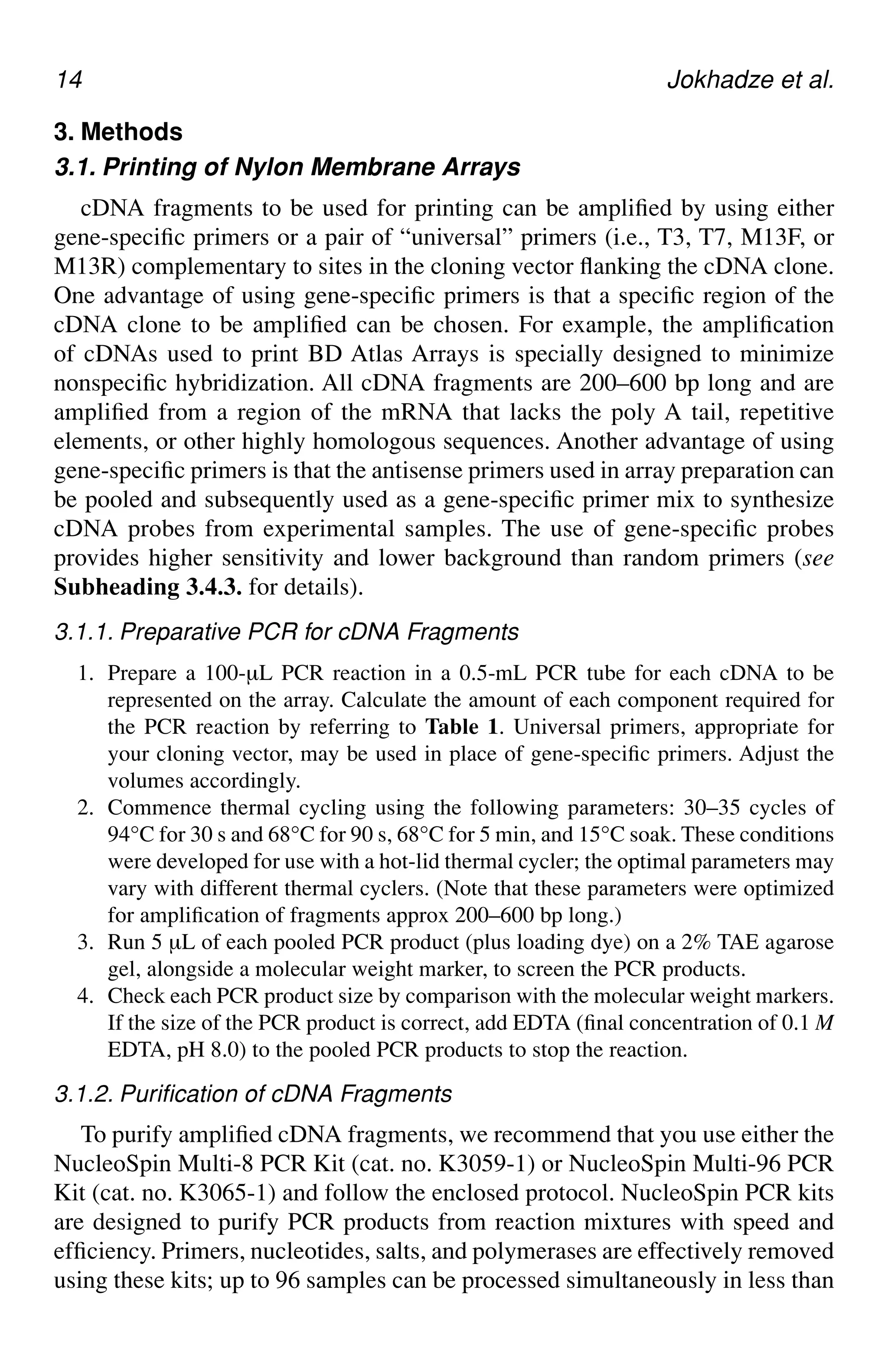 14 Jokhadze et al.
3. Methods
3.1. Printing of Nylon Membrane Arrays
cDNA fragments to be used for printing can be amplified by using either
gene-specific primers or a pair of “universal” primers (i.e., T3, T7, M13F, or
M13R) complementary to sites in the cloning vector flanking the cDNA clone.
One advantage of using gene-specific primers is that a specific region of the
cDNA clone to be amplified can be chosen. For example, the amplification
of cDNAs used to print BD Atlas Arrays is specially designed to minimize
nonspecific hybridization. All cDNA fragments are 200–600 bp long and are
amplified from a region of the mRNA that lacks the poly A tail, repetitive
elements, or other highly homologous sequences. Another advantage of using
gene-specific primers is that the antisense primers used in array preparation can
be pooled and subsequently used as a gene-specific primer mix to synthesize
cDNA probes from experimental samples. The use of gene-specific probes
provides higher sensitivity and lower background than random primers (see
Subheading 3.4.3. for details).
3.1.1. Preparative PCR for cDNA Fragments
1. Prepare a 100-µL PCR reaction in a 0.5-mL PCR tube for each cDNA to be
represented on the array. Calculate the amount of each component required for
the PCR reaction by referring to Table 1. Universal primers, appropriate for
your cloning vector, may be used in place of gene-specific primers. Adjust the
volumes accordingly.
2. Commence thermal cycling using the following parameters: 30–35 cycles of
94°C for 30 s and 68°C for 90 s, 68°C for 5 min, and 15°C soak. These conditions
were developed for use with a hot-lid thermal cycler; the optimal parameters may
vary with different thermal cyclers. (Note that these parameters were optimized
for amplification of fragments approx 200–600 bp long.)
3. Run 5 µL of each pooled PCR product (plus loading dye) on a 2% TAE agarose
gel, alongside a molecular weight marker, to screen the PCR products.
4. Check each PCR product size by comparison with the molecular weight markers.
If the size of the PCR product is correct, add EDTA (final concentration of 0.1 M
EDTA, pH 8.0) to the pooled PCR products to stop the reaction.
3.1.2. Purification of cDNA Fragments
To purify amplified cDNA fragments, we recommend that you use either the
NucleoSpin Multi-8 PCR Kit (cat. no. K3059-1) or NucleoSpin Multi-96 PCR
Kit (cat. no. K3065-1) and follow the enclosed protocol. NucleoSpin PCR kits
are designed to purify PCR products from reaction mixtures with speed and
efficiency. Primers, nucleotides, salts, and polymerases are effectively removed
using these kits; up to 96 samples can be processed simultaneously in less than
 