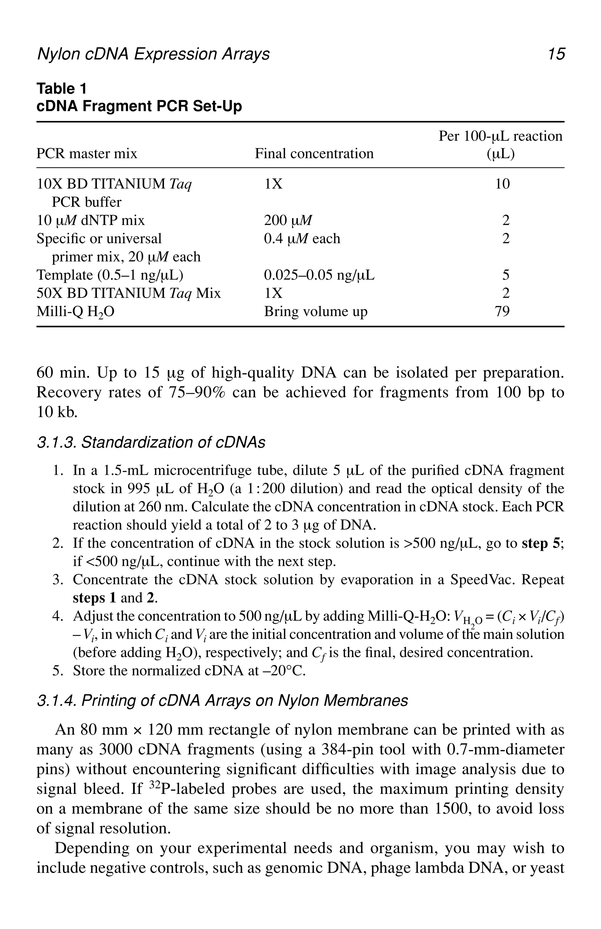 Nylon cDNA Expression Arrays 15
60 min. Up to 15 µg of high-quality DNA can be isolated per preparation.
Recovery rates of 75–90% can be achieved for fragments from 100 bp to
10 kb.
3.1.3. Standardization of cDNAs
1. In a 1.5-mL microcentrifuge tube, dilute 5 µL of the purified cDNA fragment
stock in 995 µL of H2O (a 1⬊200 dilution) and read the optical density of the
dilution at 260 nm. Calculate the cDNA concentration in cDNA stock. Each PCR
reaction should yield a total of 2 to 3 µg of DNA.
2. If the concentration of cDNA in the stock solution is >500 ng/µL, go to step 5;
if <500 ng/µL, continue with the next step.
3. Concentrate the cDNA stock solution by evaporation in a SpeedVac. Repeat
steps 1 and 2.
4. Adjust the concentration to 500 ng/µL by adding Milli-Q-H2O: VH
2
O = (Ci × Vi/Cf)
– Vi, in which Ci and Vi are the initial concentration and volume of the main solution
(before adding H2O), respectively; and Cf is the final, desired concentration.
5. Store the normalized cDNA at –20°C.
3.1.4. Printing of cDNA Arrays on Nylon Membranes
An 80 mm × 120 mm rectangle of nylon membrane can be printed with as
many as 3000 cDNA fragments (using a 384-pin tool with 0.7-mm-diameter
pins) without encountering significant difficulties with image analysis due to
signal bleed. If 32P-labeled probes are used, the maximum printing density
on a membrane of the same size should be no more than 1500, to avoid loss
of signal resolution.
Depending on your experimental needs and organism, you may wish to
include negative controls, such as genomic DNA, phage lambda DNA, or yeast
Table 1
cDNA Fragment PCR Set-Up
Per 100-µL reaction
PCR master mix Final concentration (µL)
10X BD TITANIUM Taq 1X 10
PCR buffer
10 µM dNTP mix 200 µM 2
Specific or universal 0.4 µM each 2
primer mix, 20 µM each
Template (0.5–1 ng/µL) 0.025–0.05 ng/µL 5
50X BD TITANIUM Taq Mix 1X 2
Milli-Q H2O Bring volume up 79
 