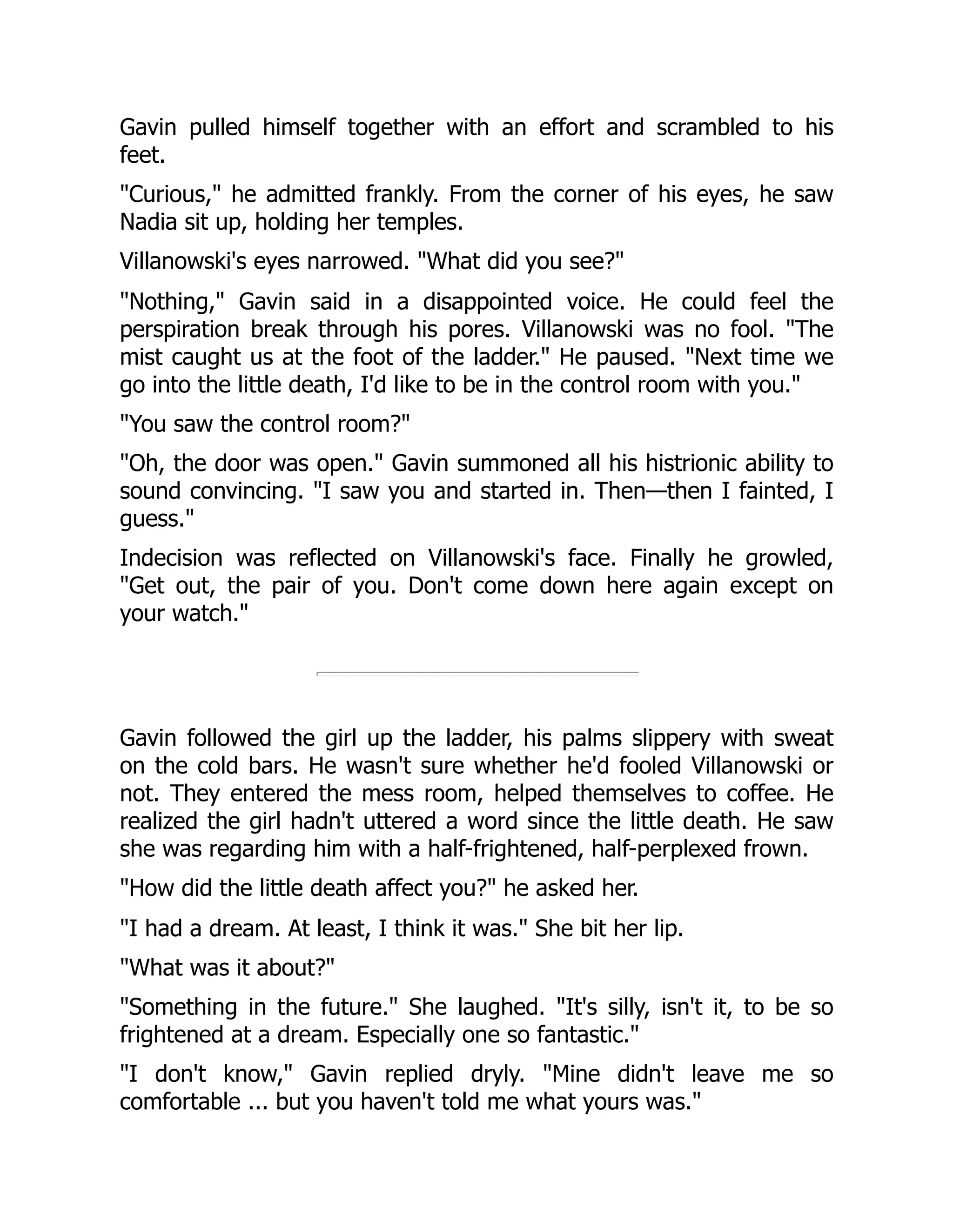 Gavin pulled himself together with an effort and scrambled to his
feet.
"Curious," he admitted frankly. From the corner of his eyes, he saw
Nadia sit up, holding her temples.
Villanowski's eyes narrowed. "What did you see?"
"Nothing," Gavin said in a disappointed voice. He could feel the
perspiration break through his pores. Villanowski was no fool. "The
mist caught us at the foot of the ladder." He paused. "Next time we
go into the little death, I'd like to be in the control room with you."
"You saw the control room?"
"Oh, the door was open." Gavin summoned all his histrionic ability to
sound convincing. "I saw you and started in. Then—then I fainted, I
guess."
Indecision was reflected on Villanowski's face. Finally he growled,
"Get out, the pair of you. Don't come down here again except on
your watch."
Gavin followed the girl up the ladder, his palms slippery with sweat
on the cold bars. He wasn't sure whether he'd fooled Villanowski or
not. They entered the mess room, helped themselves to coffee. He
realized the girl hadn't uttered a word since the little death. He saw
she was regarding him with a half-frightened, half-perplexed frown.
"How did the little death affect you?" he asked her.
"I had a dream. At least, I think it was." She bit her lip.
"What was it about?"
"Something in the future." She laughed. "It's silly, isn't it, to be so
frightened at a dream. Especially one so fantastic."
"I don't know," Gavin replied dryly. "Mine didn't leave me so
comfortable ... but you haven't told me what yours was."
 