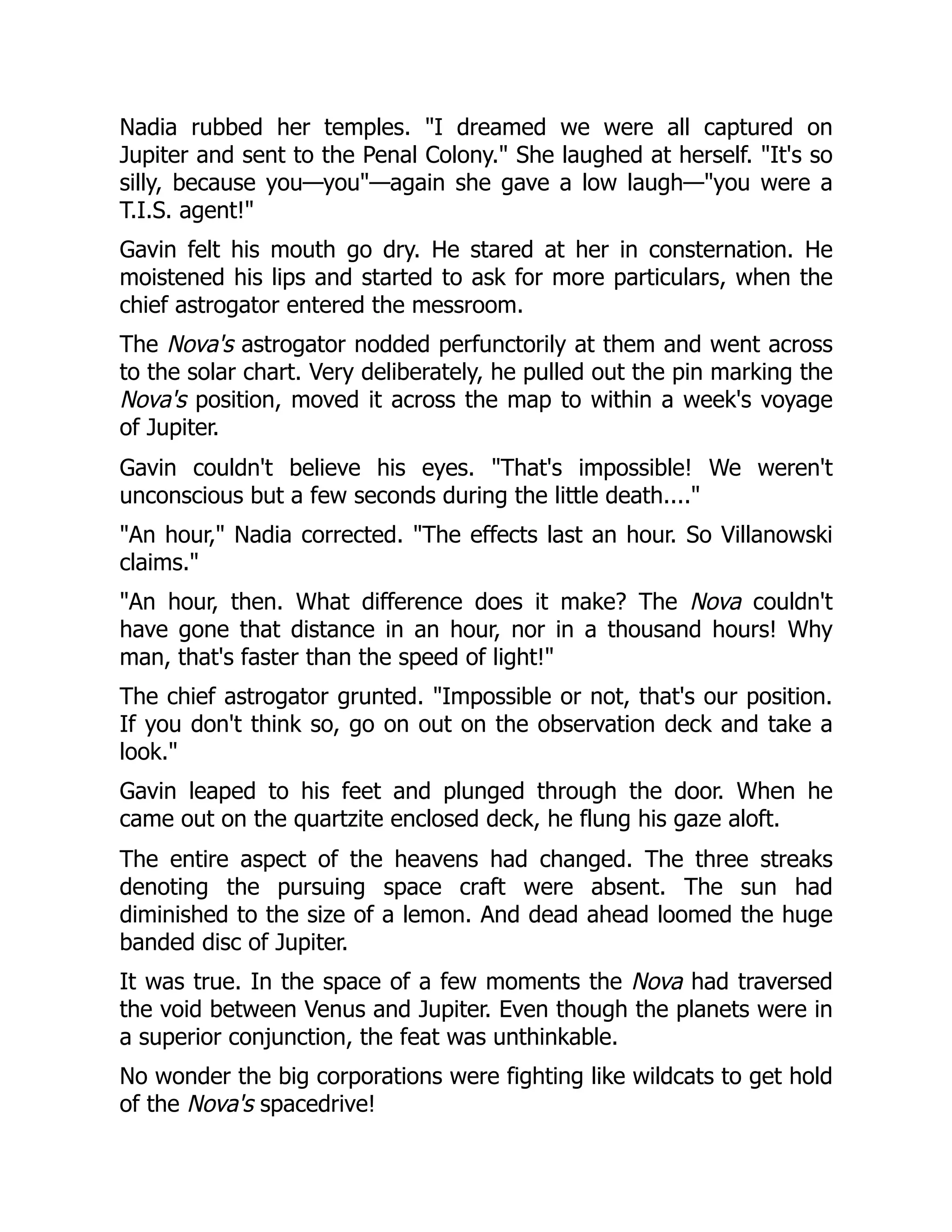 Nadia rubbed her temples. "I dreamed we were all captured on
Jupiter and sent to the Penal Colony." She laughed at herself. "It's so
silly, because you—you"—again she gave a low laugh—"you were a
T.I.S. agent!"
Gavin felt his mouth go dry. He stared at her in consternation. He
moistened his lips and started to ask for more particulars, when the
chief astrogator entered the messroom.
The Nova's astrogator nodded perfunctorily at them and went across
to the solar chart. Very deliberately, he pulled out the pin marking the
Nova's position, moved it across the map to within a week's voyage
of Jupiter.
Gavin couldn't believe his eyes. "That's impossible! We weren't
unconscious but a few seconds during the little death...."
"An hour," Nadia corrected. "The effects last an hour. So Villanowski
claims."
"An hour, then. What difference does it make? The Nova couldn't
have gone that distance in an hour, nor in a thousand hours! Why
man, that's faster than the speed of light!"
The chief astrogator grunted. "Impossible or not, that's our position.
If you don't think so, go on out on the observation deck and take a
look."
Gavin leaped to his feet and plunged through the door. When he
came out on the quartzite enclosed deck, he flung his gaze aloft.
The entire aspect of the heavens had changed. The three streaks
denoting the pursuing space craft were absent. The sun had
diminished to the size of a lemon. And dead ahead loomed the huge
banded disc of Jupiter.
It was true. In the space of a few moments the Nova had traversed
the void between Venus and Jupiter. Even though the planets were in
a superior conjunction, the feat was unthinkable.
No wonder the big corporations were fighting like wildcats to get hold
of the Nova's spacedrive!
 