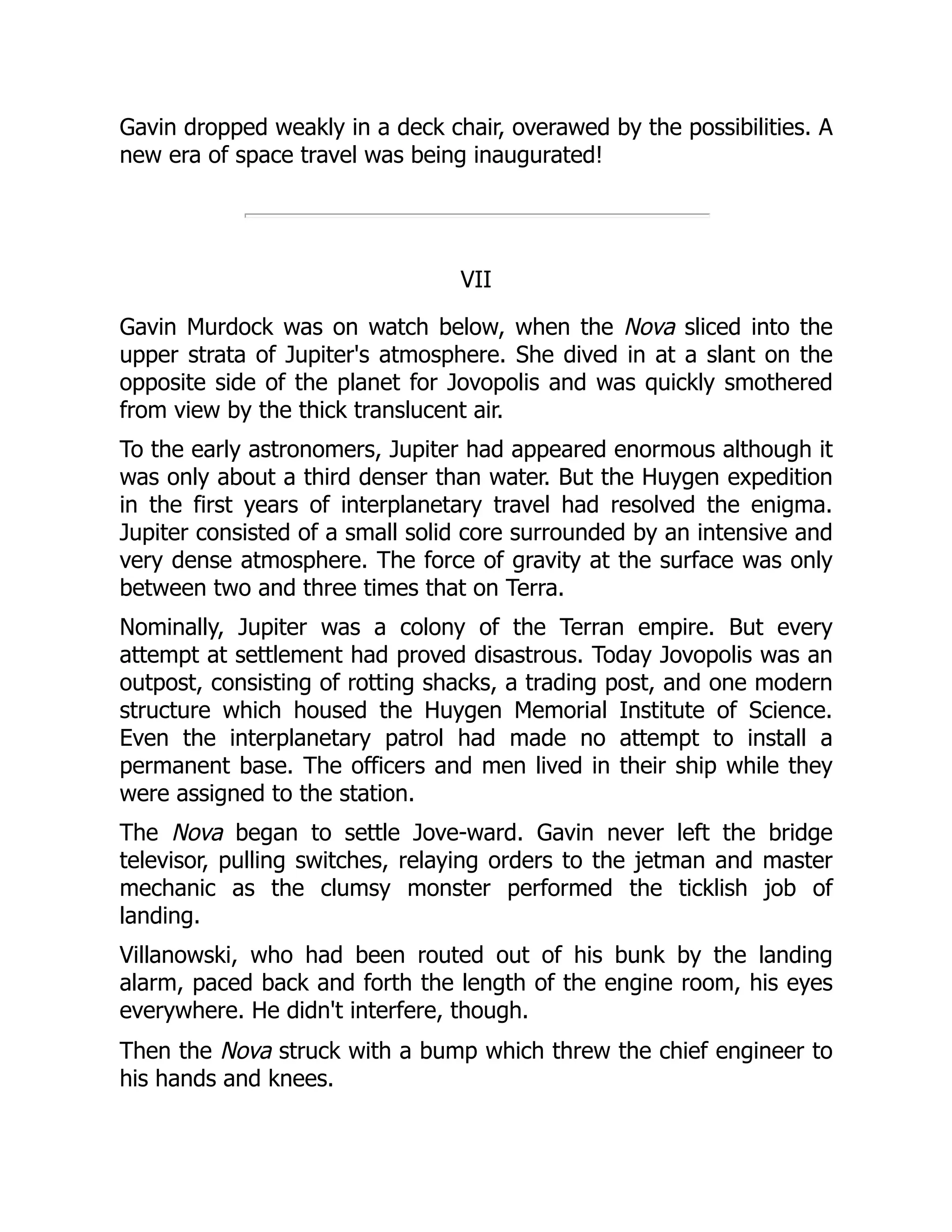 Gavin dropped weakly in a deck chair, overawed by the possibilities. A
new era of space travel was being inaugurated!
VII
Gavin Murdock was on watch below, when the Nova sliced into the
upper strata of Jupiter's atmosphere. She dived in at a slant on the
opposite side of the planet for Jovopolis and was quickly smothered
from view by the thick translucent air.
To the early astronomers, Jupiter had appeared enormous although it
was only about a third denser than water. But the Huygen expedition
in the first years of interplanetary travel had resolved the enigma.
Jupiter consisted of a small solid core surrounded by an intensive and
very dense atmosphere. The force of gravity at the surface was only
between two and three times that on Terra.
Nominally, Jupiter was a colony of the Terran empire. But every
attempt at settlement had proved disastrous. Today Jovopolis was an
outpost, consisting of rotting shacks, a trading post, and one modern
structure which housed the Huygen Memorial Institute of Science.
Even the interplanetary patrol had made no attempt to install a
permanent base. The officers and men lived in their ship while they
were assigned to the station.
The Nova began to settle Jove-ward. Gavin never left the bridge
televisor, pulling switches, relaying orders to the jetman and master
mechanic as the clumsy monster performed the ticklish job of
landing.
Villanowski, who had been routed out of his bunk by the landing
alarm, paced back and forth the length of the engine room, his eyes
everywhere. He didn't interfere, though.
Then the Nova struck with a bump which threw the chief engineer to
his hands and knees.
 