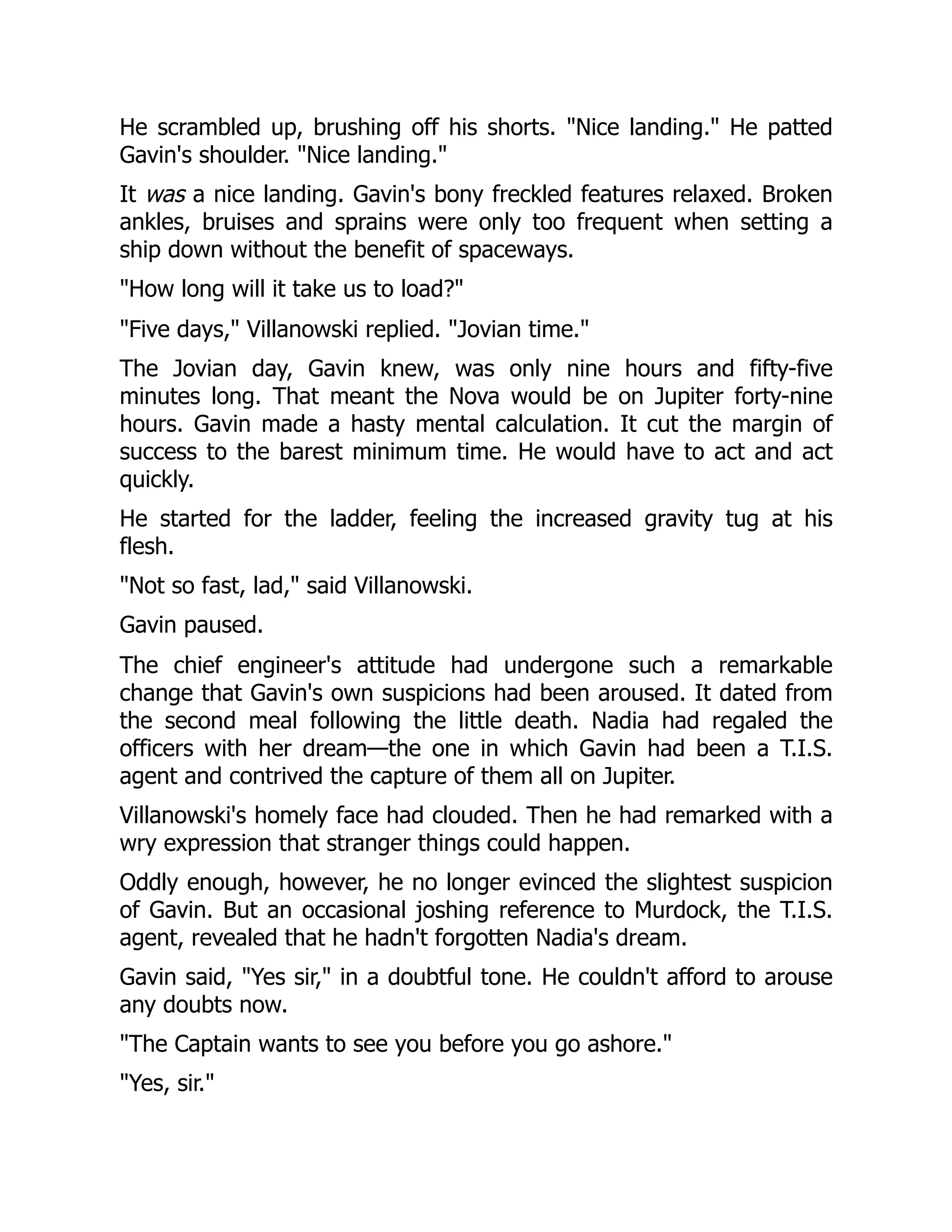 He scrambled up, brushing off his shorts. "Nice landing." He patted
Gavin's shoulder. "Nice landing."
It was a nice landing. Gavin's bony freckled features relaxed. Broken
ankles, bruises and sprains were only too frequent when setting a
ship down without the benefit of spaceways.
"How long will it take us to load?"
"Five days," Villanowski replied. "Jovian time."
The Jovian day, Gavin knew, was only nine hours and fifty-five
minutes long. That meant the Nova would be on Jupiter forty-nine
hours. Gavin made a hasty mental calculation. It cut the margin of
success to the barest minimum time. He would have to act and act
quickly.
He started for the ladder, feeling the increased gravity tug at his
flesh.
"Not so fast, lad," said Villanowski.
Gavin paused.
The chief engineer's attitude had undergone such a remarkable
change that Gavin's own suspicions had been aroused. It dated from
the second meal following the little death. Nadia had regaled the
officers with her dream—the one in which Gavin had been a T.I.S.
agent and contrived the capture of them all on Jupiter.
Villanowski's homely face had clouded. Then he had remarked with a
wry expression that stranger things could happen.
Oddly enough, however, he no longer evinced the slightest suspicion
of Gavin. But an occasional joshing reference to Murdock, the T.I.S.
agent, revealed that he hadn't forgotten Nadia's dream.
Gavin said, "Yes sir," in a doubtful tone. He couldn't afford to arouse
any doubts now.
"The Captain wants to see you before you go ashore."
"Yes, sir."
 