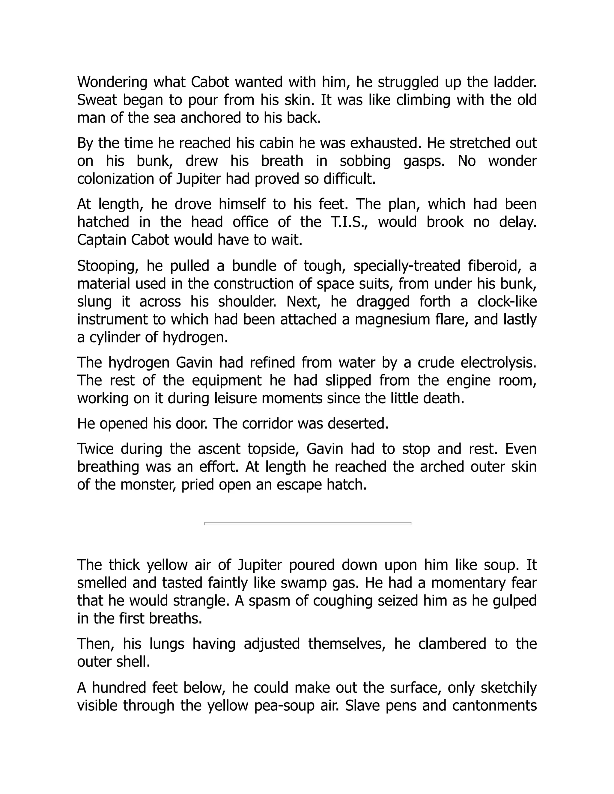 Wondering what Cabot wanted with him, he struggled up the ladder.
Sweat began to pour from his skin. It was like climbing with the old
man of the sea anchored to his back.
By the time he reached his cabin he was exhausted. He stretched out
on his bunk, drew his breath in sobbing gasps. No wonder
colonization of Jupiter had proved so difficult.
At length, he drove himself to his feet. The plan, which had been
hatched in the head office of the T.I.S., would brook no delay.
Captain Cabot would have to wait.
Stooping, he pulled a bundle of tough, specially-treated fiberoid, a
material used in the construction of space suits, from under his bunk,
slung it across his shoulder. Next, he dragged forth a clock-like
instrument to which had been attached a magnesium flare, and lastly
a cylinder of hydrogen.
The hydrogen Gavin had refined from water by a crude electrolysis.
The rest of the equipment he had slipped from the engine room,
working on it during leisure moments since the little death.
He opened his door. The corridor was deserted.
Twice during the ascent topside, Gavin had to stop and rest. Even
breathing was an effort. At length he reached the arched outer skin
of the monster, pried open an escape hatch.
The thick yellow air of Jupiter poured down upon him like soup. It
smelled and tasted faintly like swamp gas. He had a momentary fear
that he would strangle. A spasm of coughing seized him as he gulped
in the first breaths.
Then, his lungs having adjusted themselves, he clambered to the
outer shell.
A hundred feet below, he could make out the surface, only sketchily
visible through the yellow pea-soup air. Slave pens and cantonments
 