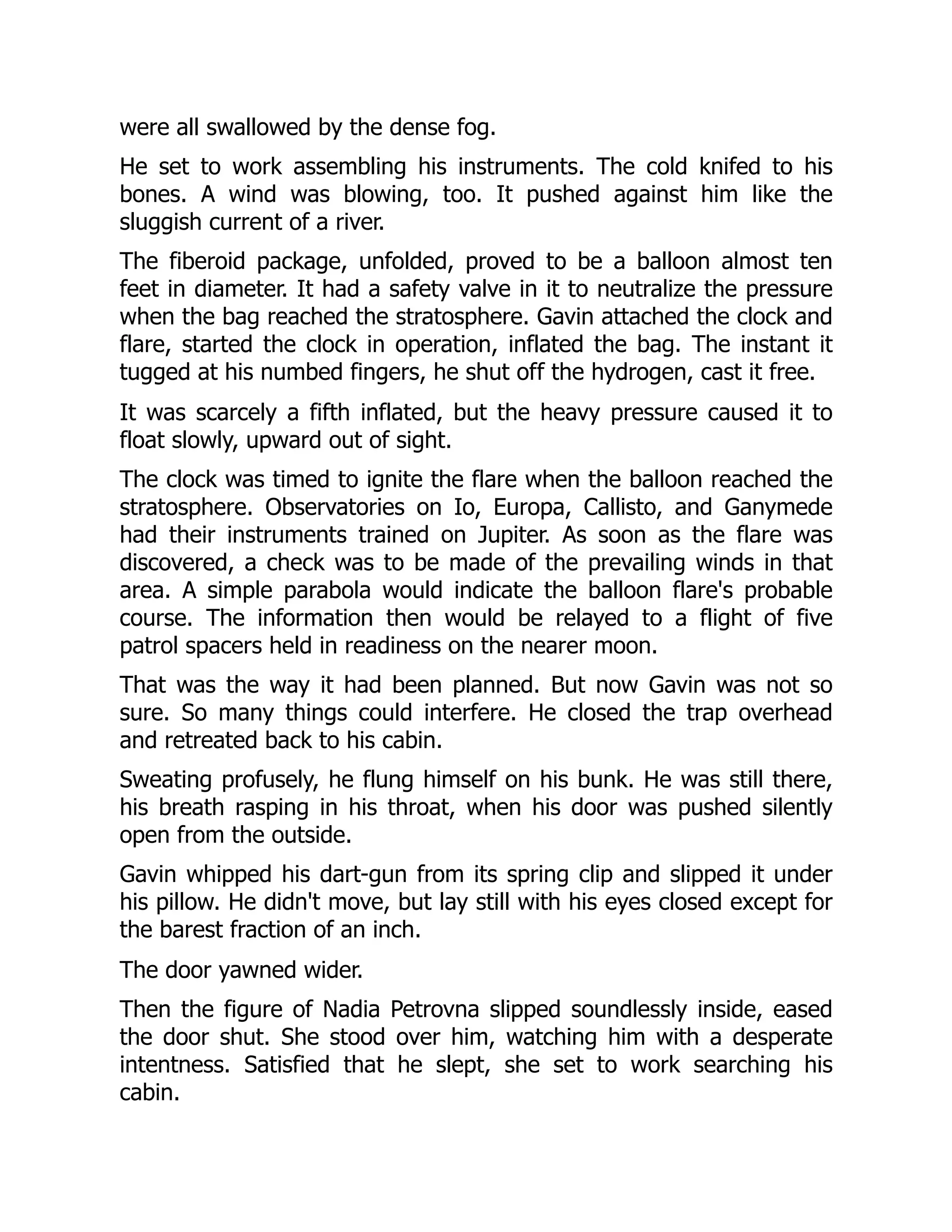 were all swallowed by the dense fog.
He set to work assembling his instruments. The cold knifed to his
bones. A wind was blowing, too. It pushed against him like the
sluggish current of a river.
The fiberoid package, unfolded, proved to be a balloon almost ten
feet in diameter. It had a safety valve in it to neutralize the pressure
when the bag reached the stratosphere. Gavin attached the clock and
flare, started the clock in operation, inflated the bag. The instant it
tugged at his numbed fingers, he shut off the hydrogen, cast it free.
It was scarcely a fifth inflated, but the heavy pressure caused it to
float slowly, upward out of sight.
The clock was timed to ignite the flare when the balloon reached the
stratosphere. Observatories on Io, Europa, Callisto, and Ganymede
had their instruments trained on Jupiter. As soon as the flare was
discovered, a check was to be made of the prevailing winds in that
area. A simple parabola would indicate the balloon flare's probable
course. The information then would be relayed to a flight of five
patrol spacers held in readiness on the nearer moon.
That was the way it had been planned. But now Gavin was not so
sure. So many things could interfere. He closed the trap overhead
and retreated back to his cabin.
Sweating profusely, he flung himself on his bunk. He was still there,
his breath rasping in his throat, when his door was pushed silently
open from the outside.
Gavin whipped his dart-gun from its spring clip and slipped it under
his pillow. He didn't move, but lay still with his eyes closed except for
the barest fraction of an inch.
The door yawned wider.
Then the figure of Nadia Petrovna slipped soundlessly inside, eased
the door shut. She stood over him, watching him with a desperate
intentness. Satisfied that he slept, she set to work searching his
cabin.
 