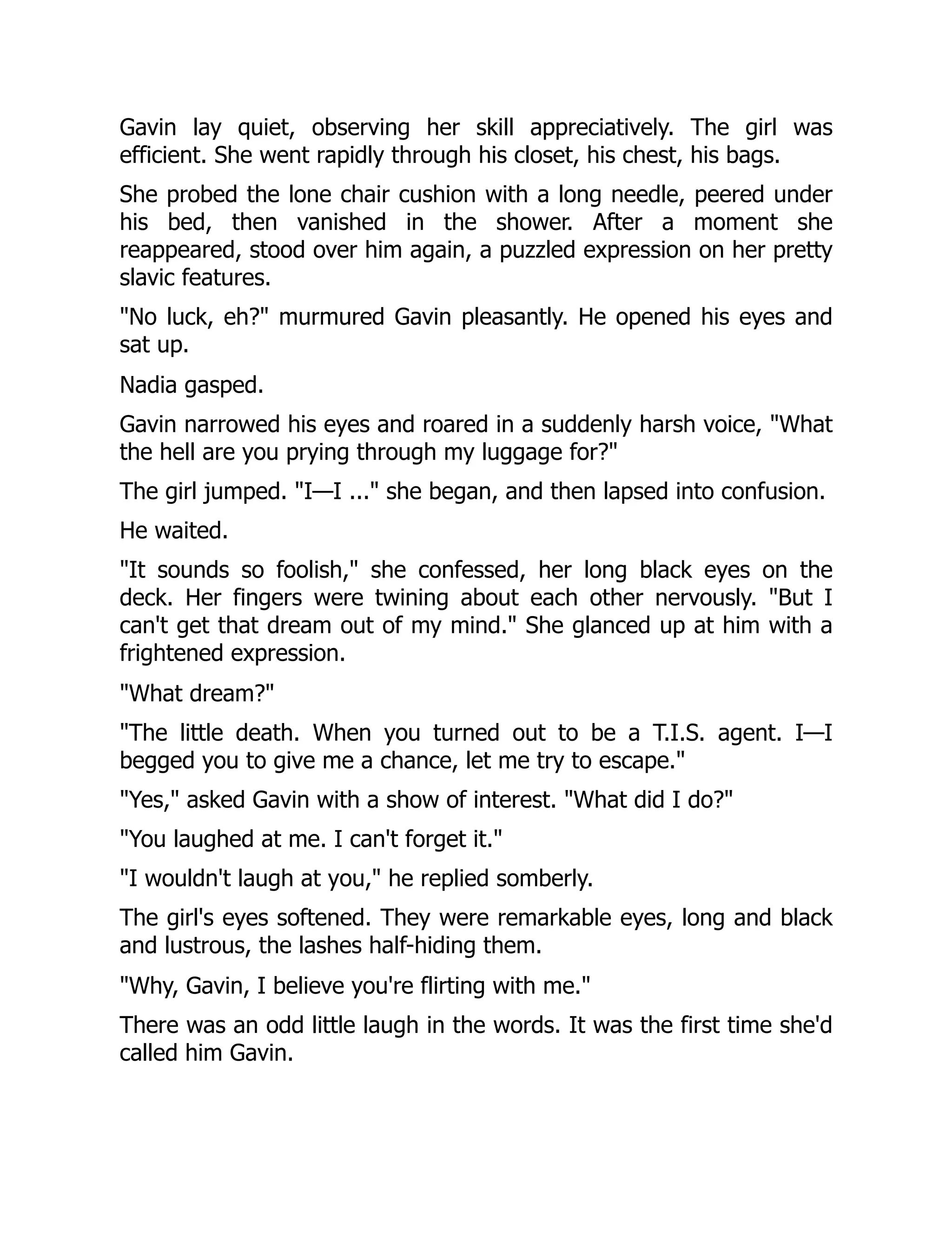 Gavin lay quiet, observing her skill appreciatively. The girl was
efficient. She went rapidly through his closet, his chest, his bags.
She probed the lone chair cushion with a long needle, peered under
his bed, then vanished in the shower. After a moment she
reappeared, stood over him again, a puzzled expression on her pretty
slavic features.
"No luck, eh?" murmured Gavin pleasantly. He opened his eyes and
sat up.
Nadia gasped.
Gavin narrowed his eyes and roared in a suddenly harsh voice, "What
the hell are you prying through my luggage for?"
The girl jumped. "I—I ..." she began, and then lapsed into confusion.
He waited.
"It sounds so foolish," she confessed, her long black eyes on the
deck. Her fingers were twining about each other nervously. "But I
can't get that dream out of my mind." She glanced up at him with a
frightened expression.
"What dream?"
"The little death. When you turned out to be a T.I.S. agent. I—I
begged you to give me a chance, let me try to escape."
"Yes," asked Gavin with a show of interest. "What did I do?"
"You laughed at me. I can't forget it."
"I wouldn't laugh at you," he replied somberly.
The girl's eyes softened. They were remarkable eyes, long and black
and lustrous, the lashes half-hiding them.
"Why, Gavin, I believe you're flirting with me."
There was an odd little laugh in the words. It was the first time she'd
called him Gavin.
 