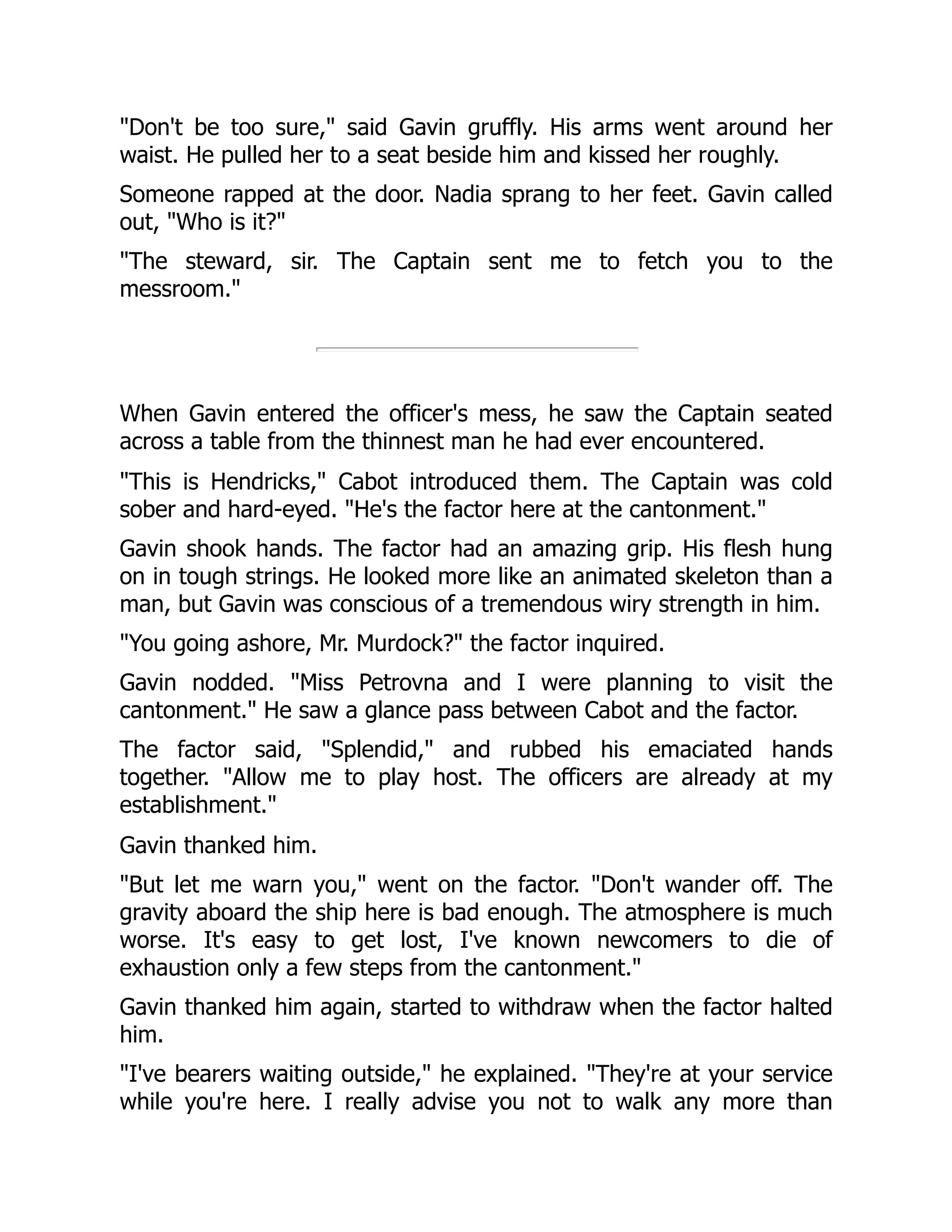 "Don't be too sure," said Gavin gruffly. His arms went around her
waist. He pulled her to a seat beside him and kissed her roughly.
Someone rapped at the door. Nadia sprang to her feet. Gavin called
out, "Who is it?"
"The steward, sir. The Captain sent me to fetch you to the
messroom."
When Gavin entered the officer's mess, he saw the Captain seated
across a table from the thinnest man he had ever encountered.
"This is Hendricks," Cabot introduced them. The Captain was cold
sober and hard-eyed. "He's the factor here at the cantonment."
Gavin shook hands. The factor had an amazing grip. His flesh hung
on in tough strings. He looked more like an animated skeleton than a
man, but Gavin was conscious of a tremendous wiry strength in him.
"You going ashore, Mr. Murdock?" the factor inquired.
Gavin nodded. "Miss Petrovna and I were planning to visit the
cantonment." He saw a glance pass between Cabot and the factor.
The factor said, "Splendid," and rubbed his emaciated hands
together. "Allow me to play host. The officers are already at my
establishment."
Gavin thanked him.
"But let me warn you," went on the factor. "Don't wander off. The
gravity aboard the ship here is bad enough. The atmosphere is much
worse. It's easy to get lost, I've known newcomers to die of
exhaustion only a few steps from the cantonment."
Gavin thanked him again, started to withdraw when the factor halted
him.
"I've bearers waiting outside," he explained. "They're at your service
while you're here. I really advise you not to walk any more than
 
