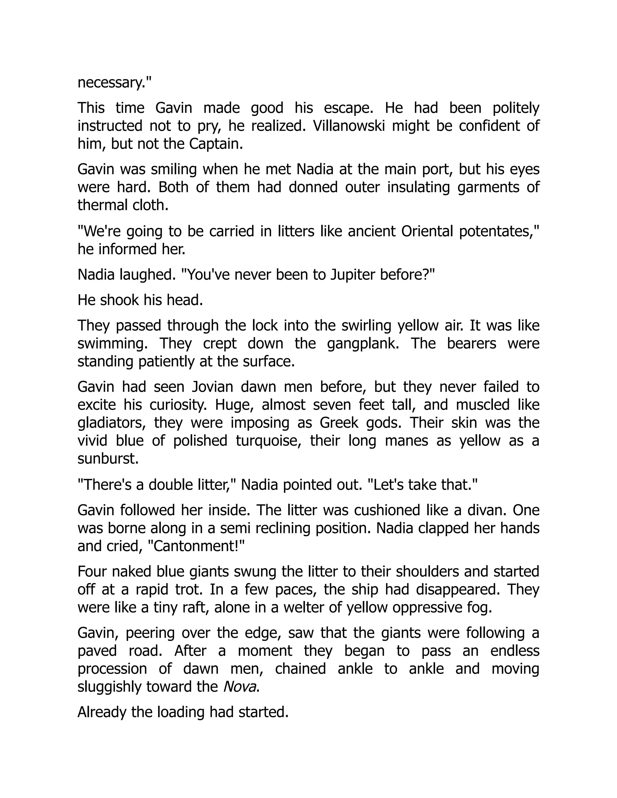 necessary."
This time Gavin made good his escape. He had been politely
instructed not to pry, he realized. Villanowski might be confident of
him, but not the Captain.
Gavin was smiling when he met Nadia at the main port, but his eyes
were hard. Both of them had donned outer insulating garments of
thermal cloth.
"We're going to be carried in litters like ancient Oriental potentates,"
he informed her.
Nadia laughed. "You've never been to Jupiter before?"
He shook his head.
They passed through the lock into the swirling yellow air. It was like
swimming. They crept down the gangplank. The bearers were
standing patiently at the surface.
Gavin had seen Jovian dawn men before, but they never failed to
excite his curiosity. Huge, almost seven feet tall, and muscled like
gladiators, they were imposing as Greek gods. Their skin was the
vivid blue of polished turquoise, their long manes as yellow as a
sunburst.
"There's a double litter," Nadia pointed out. "Let's take that."
Gavin followed her inside. The litter was cushioned like a divan. One
was borne along in a semi reclining position. Nadia clapped her hands
and cried, "Cantonment!"
Four naked blue giants swung the litter to their shoulders and started
off at a rapid trot. In a few paces, the ship had disappeared. They
were like a tiny raft, alone in a welter of yellow oppressive fog.
Gavin, peering over the edge, saw that the giants were following a
paved road. After a moment they began to pass an endless
procession of dawn men, chained ankle to ankle and moving
sluggishly toward the Nova.
Already the loading had started.
 