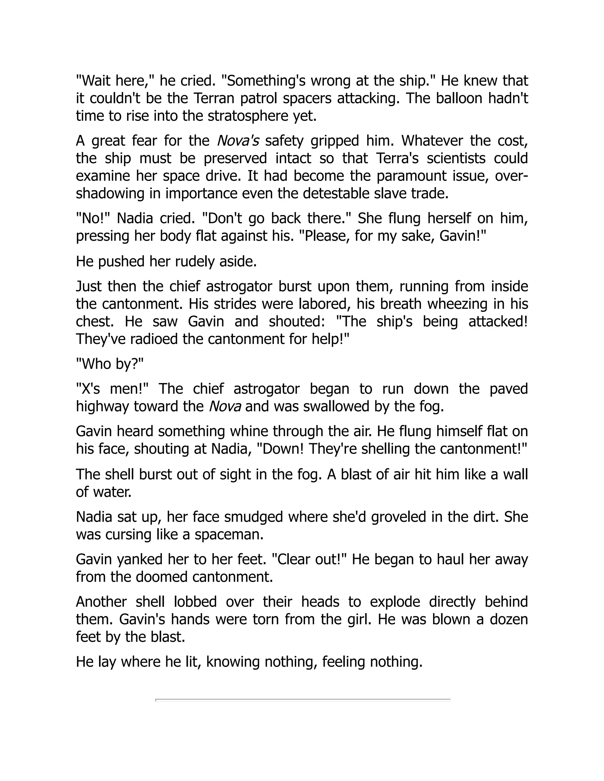 "Wait here," he cried. "Something's wrong at the ship." He knew that
it couldn't be the Terran patrol spacers attacking. The balloon hadn't
time to rise into the stratosphere yet.
A great fear for the Nova's safety gripped him. Whatever the cost,
the ship must be preserved intact so that Terra's scientists could
examine her space drive. It had become the paramount issue, over-
shadowing in importance even the detestable slave trade.
"No!" Nadia cried. "Don't go back there." She flung herself on him,
pressing her body flat against his. "Please, for my sake, Gavin!"
He pushed her rudely aside.
Just then the chief astrogator burst upon them, running from inside
the cantonment. His strides were labored, his breath wheezing in his
chest. He saw Gavin and shouted: "The ship's being attacked!
They've radioed the cantonment for help!"
"Who by?"
"X's men!" The chief astrogator began to run down the paved
highway toward the Nova and was swallowed by the fog.
Gavin heard something whine through the air. He flung himself flat on
his face, shouting at Nadia, "Down! They're shelling the cantonment!"
The shell burst out of sight in the fog. A blast of air hit him like a wall
of water.
Nadia sat up, her face smudged where she'd groveled in the dirt. She
was cursing like a spaceman.
Gavin yanked her to her feet. "Clear out!" He began to haul her away
from the doomed cantonment.
Another shell lobbed over their heads to explode directly behind
them. Gavin's hands were torn from the girl. He was blown a dozen
feet by the blast.
He lay where he lit, knowing nothing, feeling nothing.
 