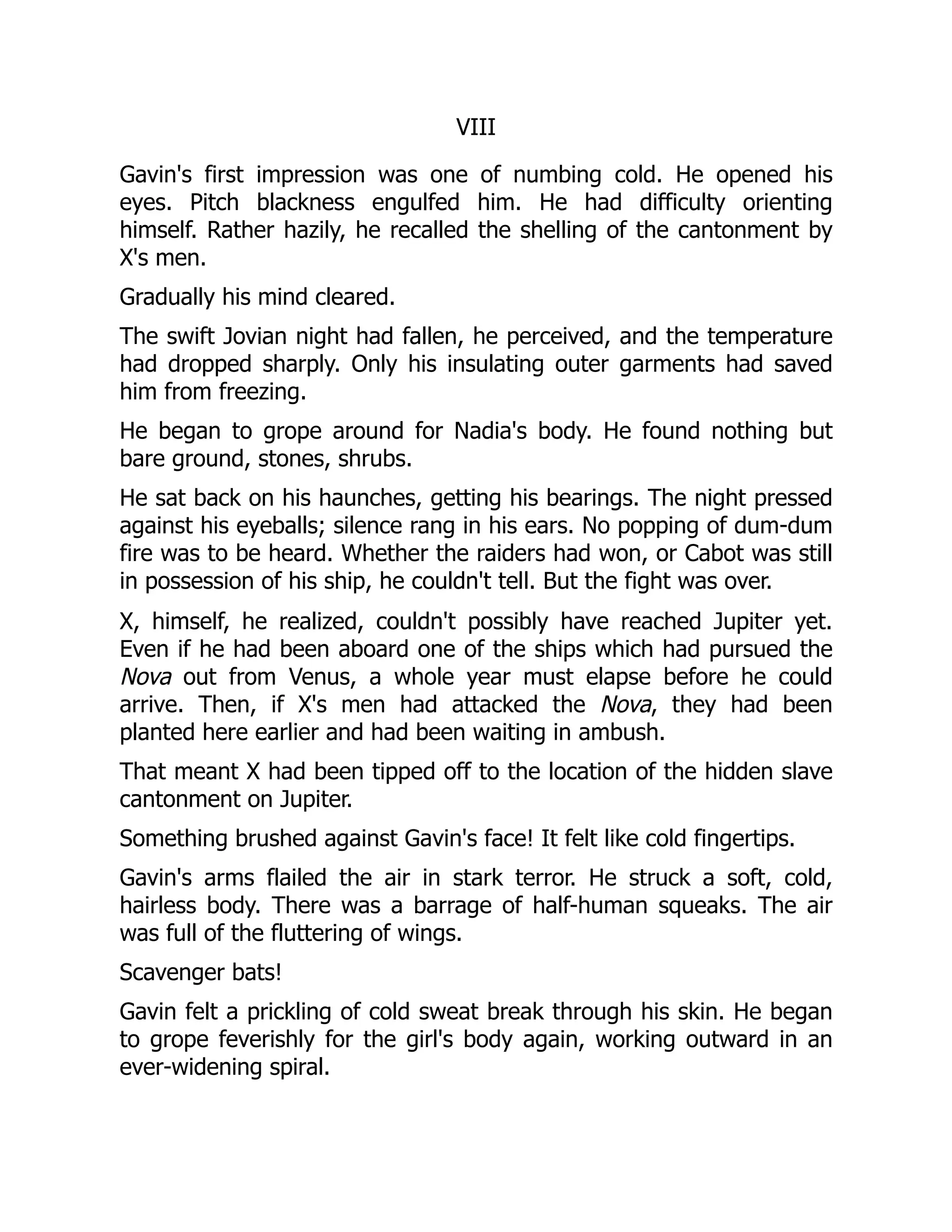 VIII
Gavin's first impression was one of numbing cold. He opened his
eyes. Pitch blackness engulfed him. He had difficulty orienting
himself. Rather hazily, he recalled the shelling of the cantonment by
X's men.
Gradually his mind cleared.
The swift Jovian night had fallen, he perceived, and the temperature
had dropped sharply. Only his insulating outer garments had saved
him from freezing.
He began to grope around for Nadia's body. He found nothing but
bare ground, stones, shrubs.
He sat back on his haunches, getting his bearings. The night pressed
against his eyeballs; silence rang in his ears. No popping of dum-dum
fire was to be heard. Whether the raiders had won, or Cabot was still
in possession of his ship, he couldn't tell. But the fight was over.
X, himself, he realized, couldn't possibly have reached Jupiter yet.
Even if he had been aboard one of the ships which had pursued the
Nova out from Venus, a whole year must elapse before he could
arrive. Then, if X's men had attacked the Nova, they had been
planted here earlier and had been waiting in ambush.
That meant X had been tipped off to the location of the hidden slave
cantonment on Jupiter.
Something brushed against Gavin's face! It felt like cold fingertips.
Gavin's arms flailed the air in stark terror. He struck a soft, cold,
hairless body. There was a barrage of half-human squeaks. The air
was full of the fluttering of wings.
Scavenger bats!
Gavin felt a prickling of cold sweat break through his skin. He began
to grope feverishly for the girl's body again, working outward in an
ever-widening spiral.
 