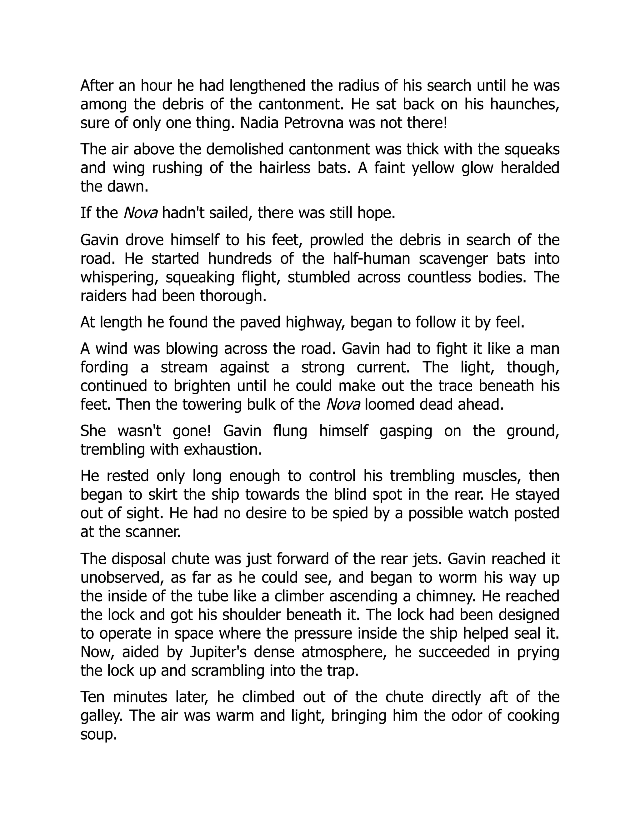 After an hour he had lengthened the radius of his search until he was
among the debris of the cantonment. He sat back on his haunches,
sure of only one thing. Nadia Petrovna was not there!
The air above the demolished cantonment was thick with the squeaks
and wing rushing of the hairless bats. A faint yellow glow heralded
the dawn.
If the Nova hadn't sailed, there was still hope.
Gavin drove himself to his feet, prowled the debris in search of the
road. He started hundreds of the half-human scavenger bats into
whispering, squeaking flight, stumbled across countless bodies. The
raiders had been thorough.
At length he found the paved highway, began to follow it by feel.
A wind was blowing across the road. Gavin had to fight it like a man
fording a stream against a strong current. The light, though,
continued to brighten until he could make out the trace beneath his
feet. Then the towering bulk of the Nova loomed dead ahead.
She wasn't gone! Gavin flung himself gasping on the ground,
trembling with exhaustion.
He rested only long enough to control his trembling muscles, then
began to skirt the ship towards the blind spot in the rear. He stayed
out of sight. He had no desire to be spied by a possible watch posted
at the scanner.
The disposal chute was just forward of the rear jets. Gavin reached it
unobserved, as far as he could see, and began to worm his way up
the inside of the tube like a climber ascending a chimney. He reached
the lock and got his shoulder beneath it. The lock had been designed
to operate in space where the pressure inside the ship helped seal it.
Now, aided by Jupiter's dense atmosphere, he succeeded in prying
the lock up and scrambling into the trap.
Ten minutes later, he climbed out of the chute directly aft of the
galley. The air was warm and light, bringing him the odor of cooking
soup.
 