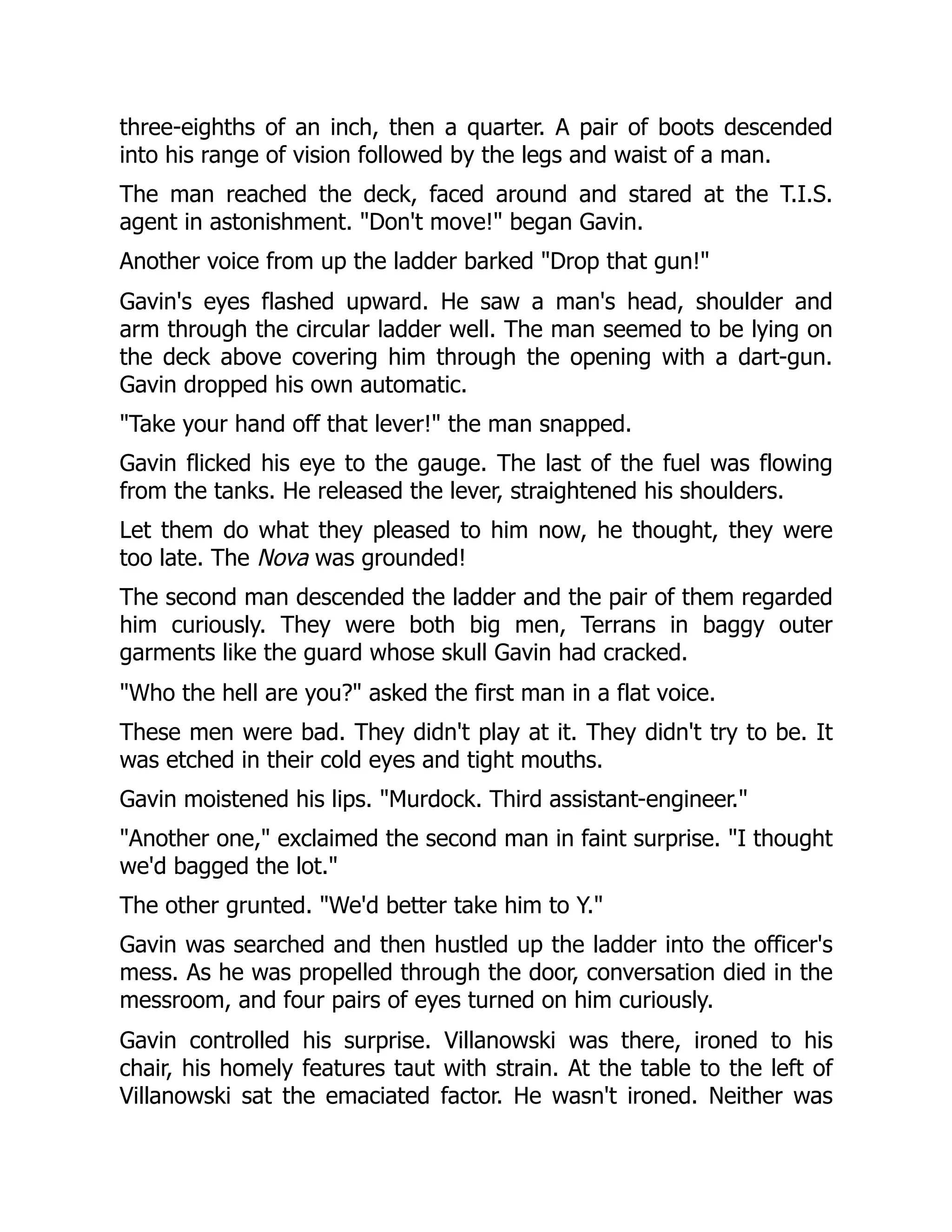 three-eighths of an inch, then a quarter. A pair of boots descended
into his range of vision followed by the legs and waist of a man.
The man reached the deck, faced around and stared at the T.I.S.
agent in astonishment. "Don't move!" began Gavin.
Another voice from up the ladder barked "Drop that gun!"
Gavin's eyes flashed upward. He saw a man's head, shoulder and
arm through the circular ladder well. The man seemed to be lying on
the deck above covering him through the opening with a dart-gun.
Gavin dropped his own automatic.
"Take your hand off that lever!" the man snapped.
Gavin flicked his eye to the gauge. The last of the fuel was flowing
from the tanks. He released the lever, straightened his shoulders.
Let them do what they pleased to him now, he thought, they were
too late. The Nova was grounded!
The second man descended the ladder and the pair of them regarded
him curiously. They were both big men, Terrans in baggy outer
garments like the guard whose skull Gavin had cracked.
"Who the hell are you?" asked the first man in a flat voice.
These men were bad. They didn't play at it. They didn't try to be. It
was etched in their cold eyes and tight mouths.
Gavin moistened his lips. "Murdock. Third assistant-engineer."
"Another one," exclaimed the second man in faint surprise. "I thought
we'd bagged the lot."
The other grunted. "We'd better take him to Y."
Gavin was searched and then hustled up the ladder into the officer's
mess. As he was propelled through the door, conversation died in the
messroom, and four pairs of eyes turned on him curiously.
Gavin controlled his surprise. Villanowski was there, ironed to his
chair, his homely features taut with strain. At the table to the left of
Villanowski sat the emaciated factor. He wasn't ironed. Neither was
 