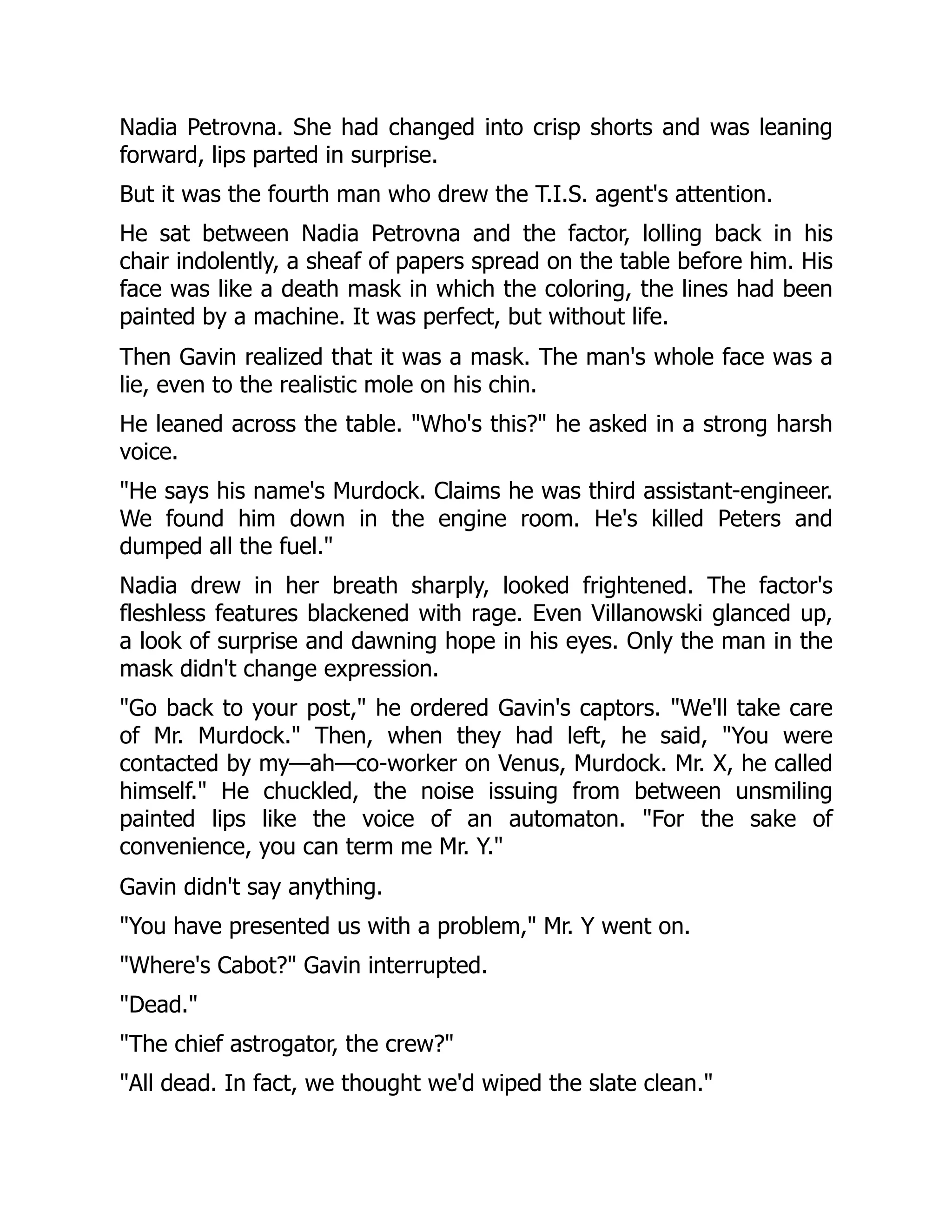 Nadia Petrovna. She had changed into crisp shorts and was leaning
forward, lips parted in surprise.
But it was the fourth man who drew the T.I.S. agent's attention.
He sat between Nadia Petrovna and the factor, lolling back in his
chair indolently, a sheaf of papers spread on the table before him. His
face was like a death mask in which the coloring, the lines had been
painted by a machine. It was perfect, but without life.
Then Gavin realized that it was a mask. The man's whole face was a
lie, even to the realistic mole on his chin.
He leaned across the table. "Who's this?" he asked in a strong harsh
voice.
"He says his name's Murdock. Claims he was third assistant-engineer.
We found him down in the engine room. He's killed Peters and
dumped all the fuel."
Nadia drew in her breath sharply, looked frightened. The factor's
fleshless features blackened with rage. Even Villanowski glanced up,
a look of surprise and dawning hope in his eyes. Only the man in the
mask didn't change expression.
"Go back to your post," he ordered Gavin's captors. "We'll take care
of Mr. Murdock." Then, when they had left, he said, "You were
contacted by my—ah—co-worker on Venus, Murdock. Mr. X, he called
himself." He chuckled, the noise issuing from between unsmiling
painted lips like the voice of an automaton. "For the sake of
convenience, you can term me Mr. Y."
Gavin didn't say anything.
"You have presented us with a problem," Mr. Y went on.
"Where's Cabot?" Gavin interrupted.
"Dead."
"The chief astrogator, the crew?"
"All dead. In fact, we thought we'd wiped the slate clean."
 