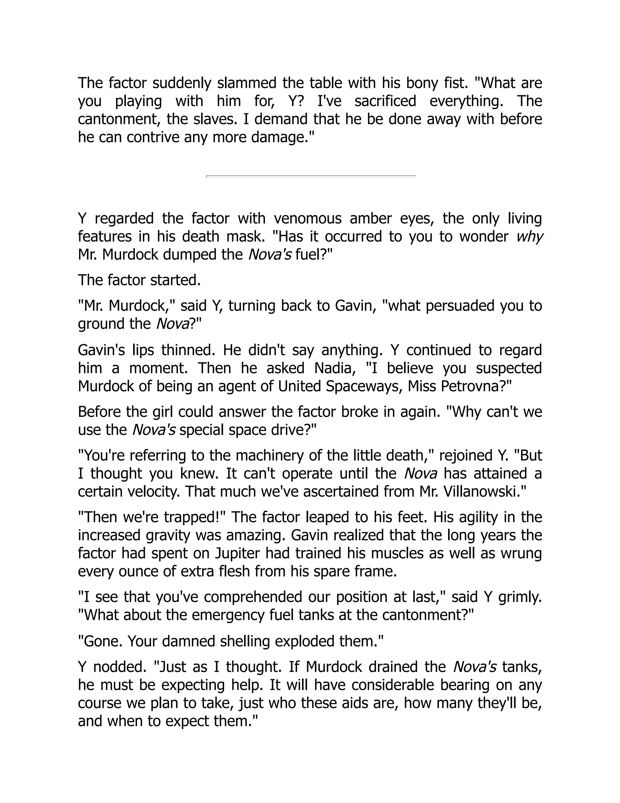 The factor suddenly slammed the table with his bony fist. "What are
you playing with him for, Y? I've sacrificed everything. The
cantonment, the slaves. I demand that he be done away with before
he can contrive any more damage."
Y regarded the factor with venomous amber eyes, the only living
features in his death mask. "Has it occurred to you to wonder why
Mr. Murdock dumped the Nova's fuel?"
The factor started.
"Mr. Murdock," said Y, turning back to Gavin, "what persuaded you to
ground the Nova?"
Gavin's lips thinned. He didn't say anything. Y continued to regard
him a moment. Then he asked Nadia, "I believe you suspected
Murdock of being an agent of United Spaceways, Miss Petrovna?"
Before the girl could answer the factor broke in again. "Why can't we
use the Nova's special space drive?"
"You're referring to the machinery of the little death," rejoined Y. "But
I thought you knew. It can't operate until the Nova has attained a
certain velocity. That much we've ascertained from Mr. Villanowski."
"Then we're trapped!" The factor leaped to his feet. His agility in the
increased gravity was amazing. Gavin realized that the long years the
factor had spent on Jupiter had trained his muscles as well as wrung
every ounce of extra flesh from his spare frame.
"I see that you've comprehended our position at last," said Y grimly.
"What about the emergency fuel tanks at the cantonment?"
"Gone. Your damned shelling exploded them."
Y nodded. "Just as I thought. If Murdock drained the Nova's tanks,
he must be expecting help. It will have considerable bearing on any
course we plan to take, just who these aids are, how many they'll be,
and when to expect them."
 