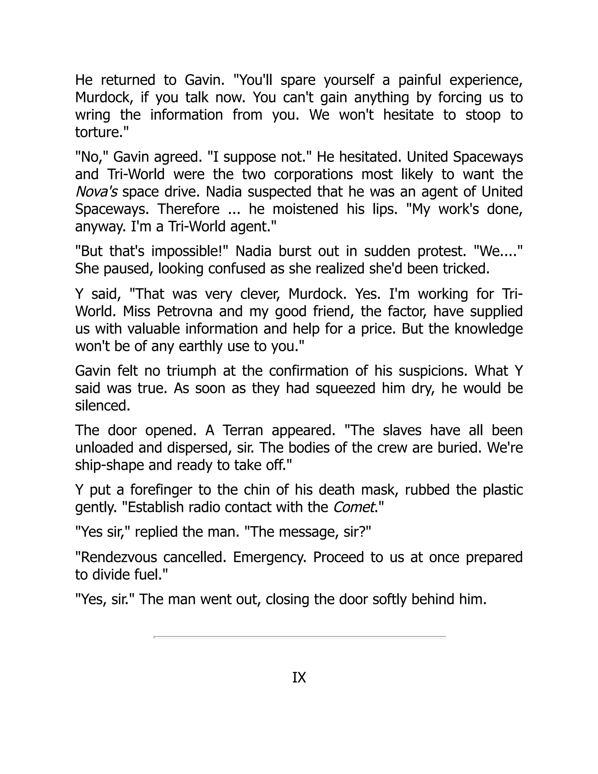 He returned to Gavin. "You'll spare yourself a painful experience,
Murdock, if you talk now. You can't gain anything by forcing us to
wring the information from you. We won't hesitate to stoop to
torture."
"No," Gavin agreed. "I suppose not." He hesitated. United Spaceways
and Tri-World were the two corporations most likely to want the
Nova's space drive. Nadia suspected that he was an agent of United
Spaceways. Therefore ... he moistened his lips. "My work's done,
anyway. I'm a Tri-World agent."
"But that's impossible!" Nadia burst out in sudden protest. "We...."
She paused, looking confused as she realized she'd been tricked.
Y said, "That was very clever, Murdock. Yes. I'm working for Tri-
World. Miss Petrovna and my good friend, the factor, have supplied
us with valuable information and help for a price. But the knowledge
won't be of any earthly use to you."
Gavin felt no triumph at the confirmation of his suspicions. What Y
said was true. As soon as they had squeezed him dry, he would be
silenced.
The door opened. A Terran appeared. "The slaves have all been
unloaded and dispersed, sir. The bodies of the crew are buried. We're
ship-shape and ready to take off."
Y put a forefinger to the chin of his death mask, rubbed the plastic
gently. "Establish radio contact with the Comet."
"Yes sir," replied the man. "The message, sir?"
"Rendezvous cancelled. Emergency. Proceed to us at once prepared
to divide fuel."
"Yes, sir." The man went out, closing the door softly behind him.
IX
 