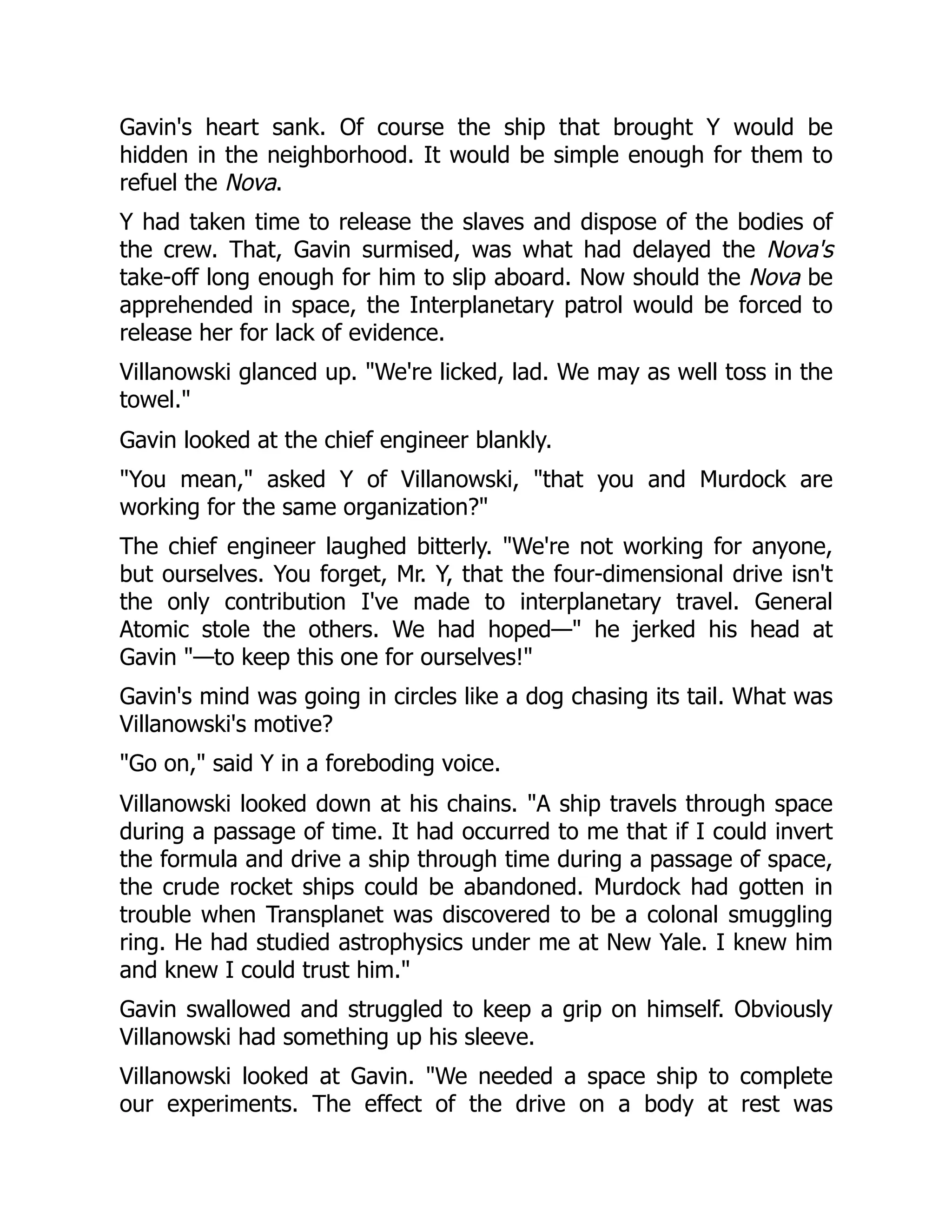 Gavin's heart sank. Of course the ship that brought Y would be
hidden in the neighborhood. It would be simple enough for them to
refuel the Nova.
Y had taken time to release the slaves and dispose of the bodies of
the crew. That, Gavin surmised, was what had delayed the Nova's
take-off long enough for him to slip aboard. Now should the Nova be
apprehended in space, the Interplanetary patrol would be forced to
release her for lack of evidence.
Villanowski glanced up. "We're licked, lad. We may as well toss in the
towel."
Gavin looked at the chief engineer blankly.
"You mean," asked Y of Villanowski, "that you and Murdock are
working for the same organization?"
The chief engineer laughed bitterly. "We're not working for anyone,
but ourselves. You forget, Mr. Y, that the four-dimensional drive isn't
the only contribution I've made to interplanetary travel. General
Atomic stole the others. We had hoped—" he jerked his head at
Gavin "—to keep this one for ourselves!"
Gavin's mind was going in circles like a dog chasing its tail. What was
Villanowski's motive?
"Go on," said Y in a foreboding voice.
Villanowski looked down at his chains. "A ship travels through space
during a passage of time. It had occurred to me that if I could invert
the formula and drive a ship through time during a passage of space,
the crude rocket ships could be abandoned. Murdock had gotten in
trouble when Transplanet was discovered to be a colonal smuggling
ring. He had studied astrophysics under me at New Yale. I knew him
and knew I could trust him."
Gavin swallowed and struggled to keep a grip on himself. Obviously
Villanowski had something up his sleeve.
Villanowski looked at Gavin. "We needed a space ship to complete
our experiments. The effect of the drive on a body at rest was
 