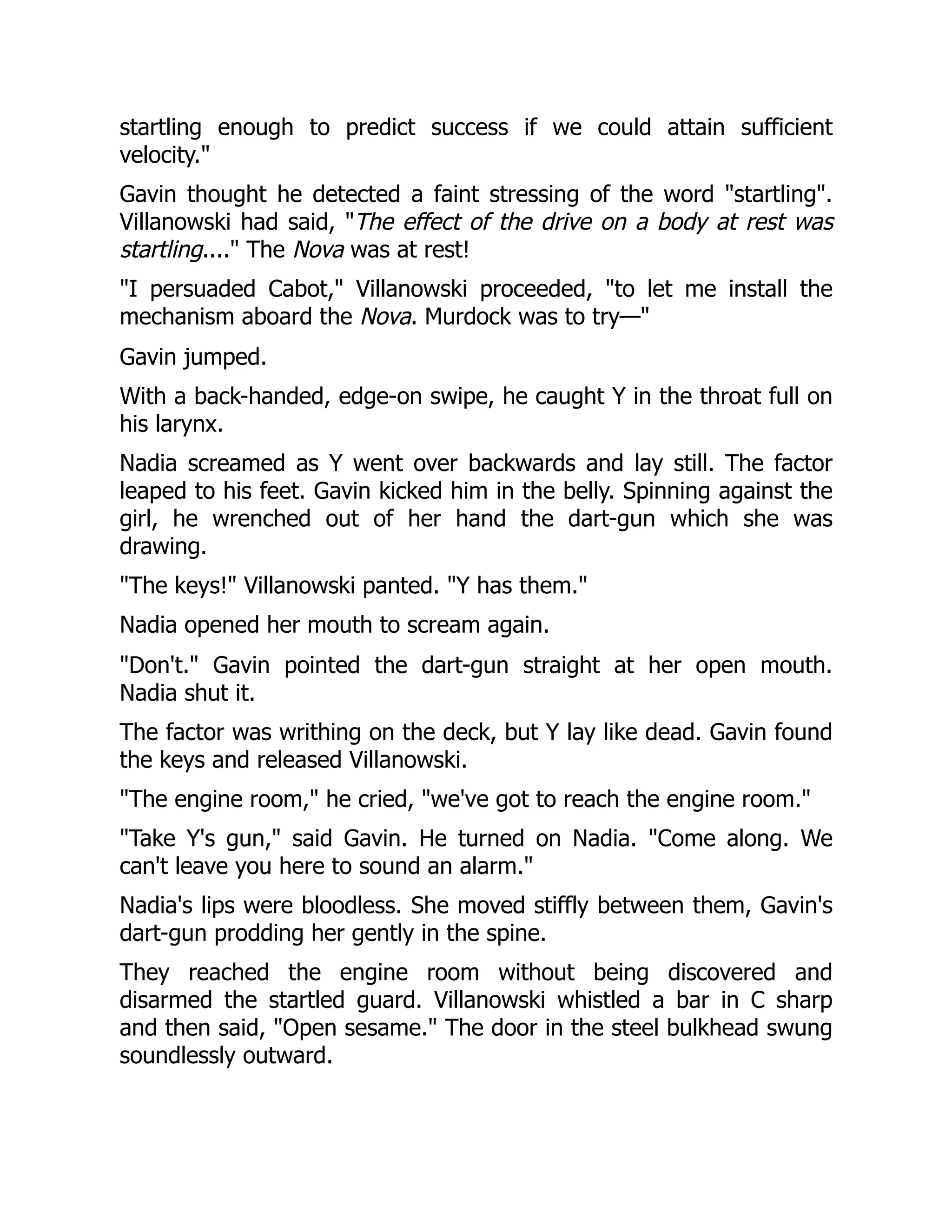 startling enough to predict success if we could attain sufficient
velocity."
Gavin thought he detected a faint stressing of the word "startling".
Villanowski had said, "The effect of the drive on a body at rest was
startling...." The Nova was at rest!
"I persuaded Cabot," Villanowski proceeded, "to let me install the
mechanism aboard the Nova. Murdock was to try—"
Gavin jumped.
With a back-handed, edge-on swipe, he caught Y in the throat full on
his larynx.
Nadia screamed as Y went over backwards and lay still. The factor
leaped to his feet. Gavin kicked him in the belly. Spinning against the
girl, he wrenched out of her hand the dart-gun which she was
drawing.
"The keys!" Villanowski panted. "Y has them."
Nadia opened her mouth to scream again.
"Don't." Gavin pointed the dart-gun straight at her open mouth.
Nadia shut it.
The factor was writhing on the deck, but Y lay like dead. Gavin found
the keys and released Villanowski.
"The engine room," he cried, "we've got to reach the engine room."
"Take Y's gun," said Gavin. He turned on Nadia. "Come along. We
can't leave you here to sound an alarm."
Nadia's lips were bloodless. She moved stiffly between them, Gavin's
dart-gun prodding her gently in the spine.
They reached the engine room without being discovered and
disarmed the startled guard. Villanowski whistled a bar in C sharp
and then said, "Open sesame." The door in the steel bulkhead swung
soundlessly outward.
 