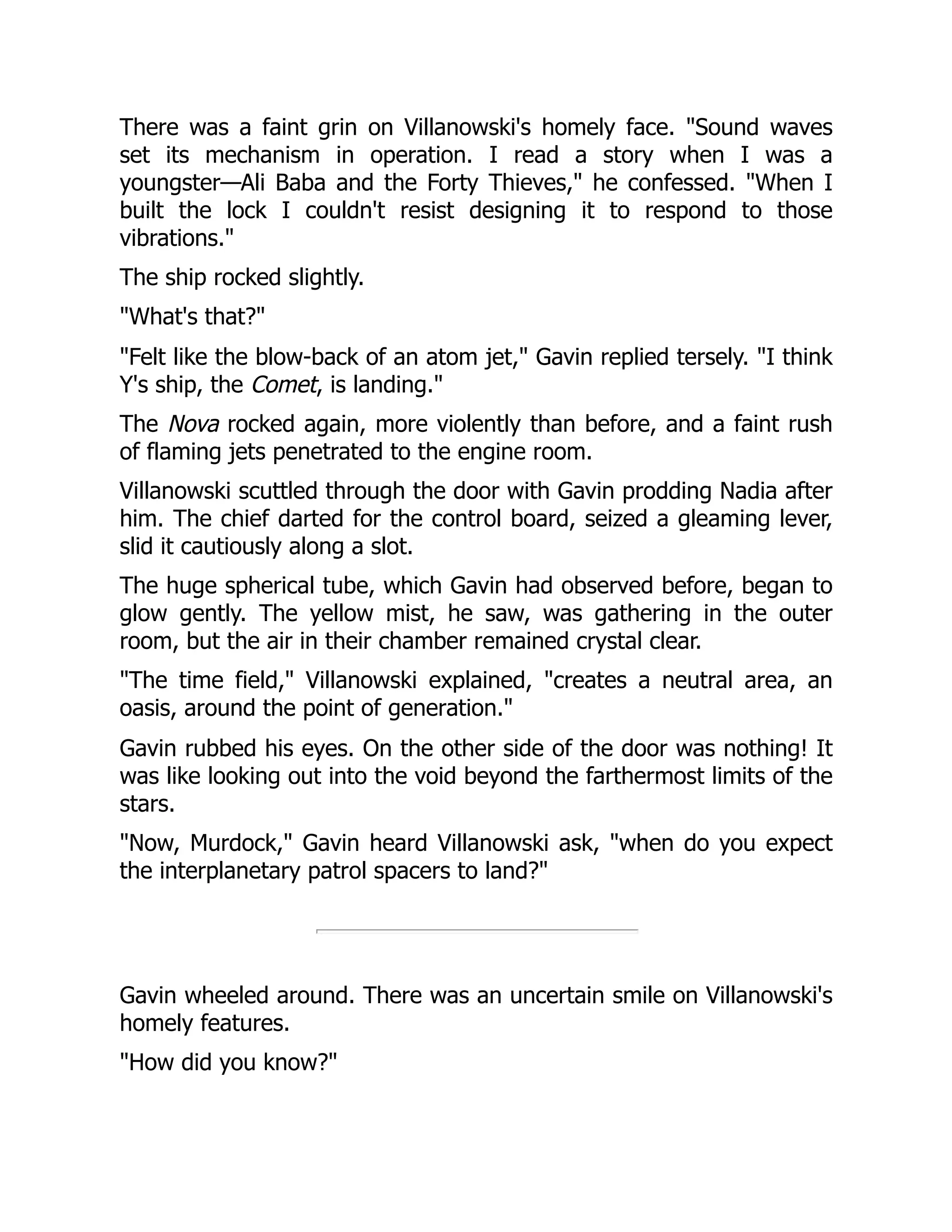 There was a faint grin on Villanowski's homely face. "Sound waves
set its mechanism in operation. I read a story when I was a
youngster—Ali Baba and the Forty Thieves," he confessed. "When I
built the lock I couldn't resist designing it to respond to those
vibrations."
The ship rocked slightly.
"What's that?"
"Felt like the blow-back of an atom jet," Gavin replied tersely. "I think
Y's ship, the Comet, is landing."
The Nova rocked again, more violently than before, and a faint rush
of flaming jets penetrated to the engine room.
Villanowski scuttled through the door with Gavin prodding Nadia after
him. The chief darted for the control board, seized a gleaming lever,
slid it cautiously along a slot.
The huge spherical tube, which Gavin had observed before, began to
glow gently. The yellow mist, he saw, was gathering in the outer
room, but the air in their chamber remained crystal clear.
"The time field," Villanowski explained, "creates a neutral area, an
oasis, around the point of generation."
Gavin rubbed his eyes. On the other side of the door was nothing! It
was like looking out into the void beyond the farthermost limits of the
stars.
"Now, Murdock," Gavin heard Villanowski ask, "when do you expect
the interplanetary patrol spacers to land?"
Gavin wheeled around. There was an uncertain smile on Villanowski's
homely features.
"How did you know?"
 