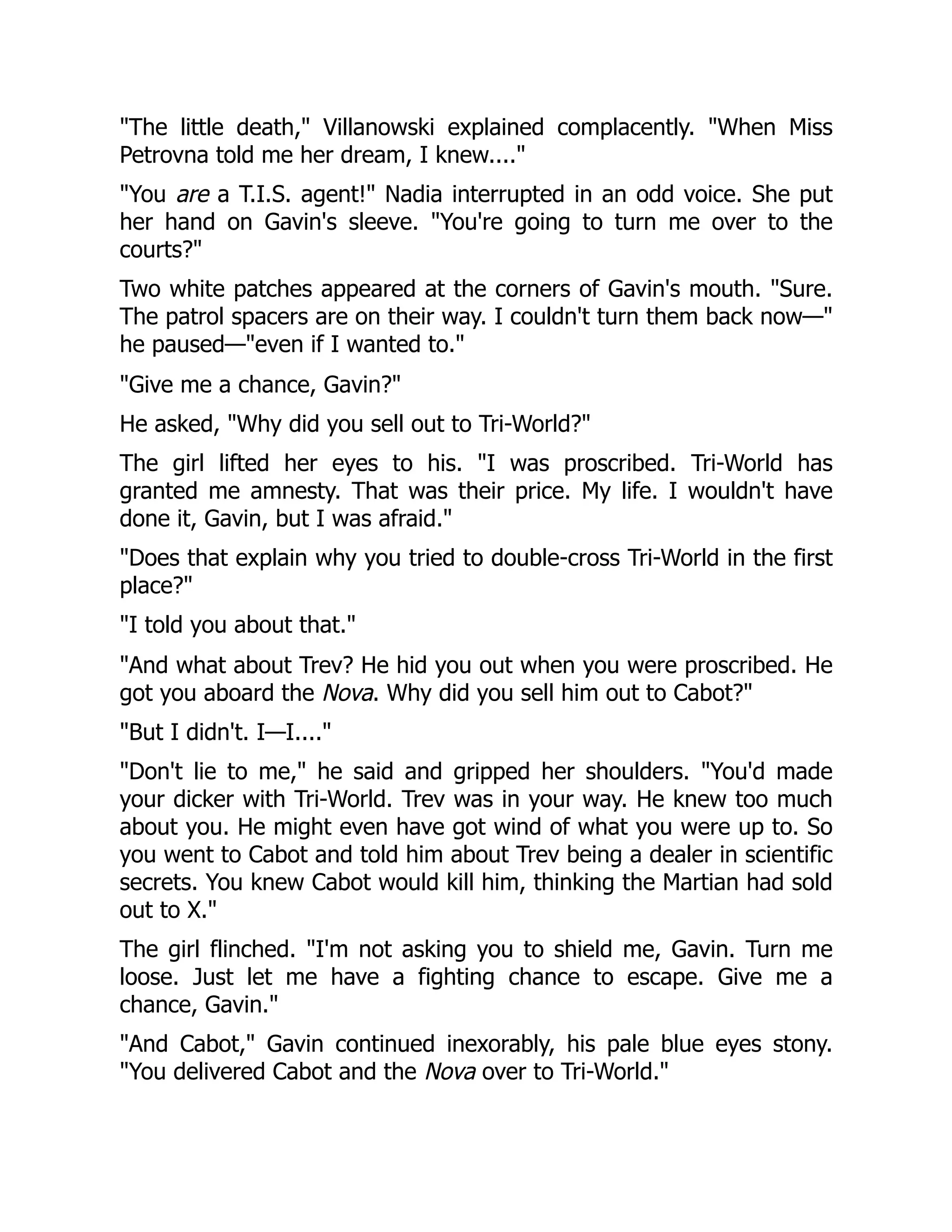 "The little death," Villanowski explained complacently. "When Miss
Petrovna told me her dream, I knew...."
"You are a T.I.S. agent!" Nadia interrupted in an odd voice. She put
her hand on Gavin's sleeve. "You're going to turn me over to the
courts?"
Two white patches appeared at the corners of Gavin's mouth. "Sure.
The patrol spacers are on their way. I couldn't turn them back now—"
he paused—"even if I wanted to."
"Give me a chance, Gavin?"
He asked, "Why did you sell out to Tri-World?"
The girl lifted her eyes to his. "I was proscribed. Tri-World has
granted me amnesty. That was their price. My life. I wouldn't have
done it, Gavin, but I was afraid."
"Does that explain why you tried to double-cross Tri-World in the first
place?"
"I told you about that."
"And what about Trev? He hid you out when you were proscribed. He
got you aboard the Nova. Why did you sell him out to Cabot?"
"But I didn't. I—I...."
"Don't lie to me," he said and gripped her shoulders. "You'd made
your dicker with Tri-World. Trev was in your way. He knew too much
about you. He might even have got wind of what you were up to. So
you went to Cabot and told him about Trev being a dealer in scientific
secrets. You knew Cabot would kill him, thinking the Martian had sold
out to X."
The girl flinched. "I'm not asking you to shield me, Gavin. Turn me
loose. Just let me have a fighting chance to escape. Give me a
chance, Gavin."
"And Cabot," Gavin continued inexorably, his pale blue eyes stony.
"You delivered Cabot and the Nova over to Tri-World."
 
