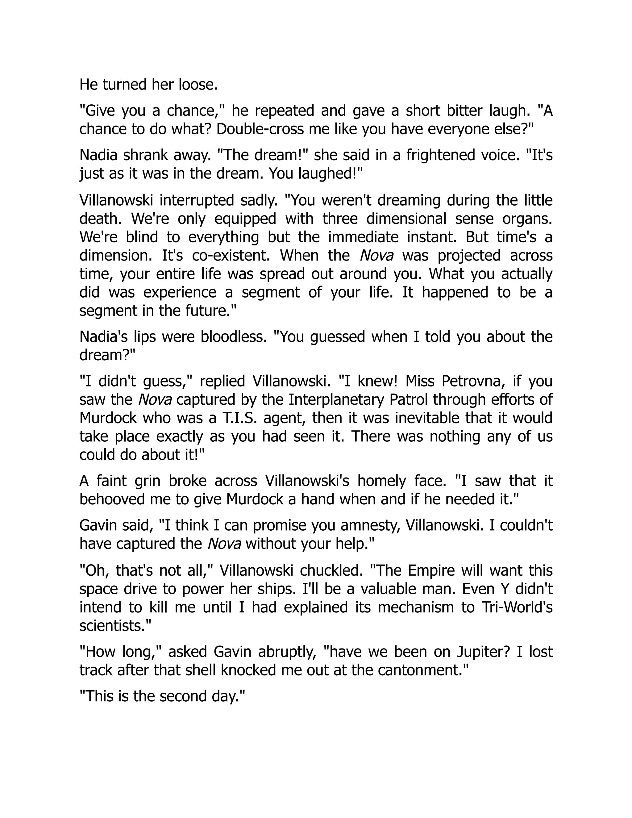 He turned her loose.
"Give you a chance," he repeated and gave a short bitter laugh. "A
chance to do what? Double-cross me like you have everyone else?"
Nadia shrank away. "The dream!" she said in a frightened voice. "It's
just as it was in the dream. You laughed!"
Villanowski interrupted sadly. "You weren't dreaming during the little
death. We're only equipped with three dimensional sense organs.
We're blind to everything but the immediate instant. But time's a
dimension. It's co-existent. When the Nova was projected across
time, your entire life was spread out around you. What you actually
did was experience a segment of your life. It happened to be a
segment in the future."
Nadia's lips were bloodless. "You guessed when I told you about the
dream?"
"I didn't guess," replied Villanowski. "I knew! Miss Petrovna, if you
saw the Nova captured by the Interplanetary Patrol through efforts of
Murdock who was a T.I.S. agent, then it was inevitable that it would
take place exactly as you had seen it. There was nothing any of us
could do about it!"
A faint grin broke across Villanowski's homely face. "I saw that it
behooved me to give Murdock a hand when and if he needed it."
Gavin said, "I think I can promise you amnesty, Villanowski. I couldn't
have captured the Nova without your help."
"Oh, that's not all," Villanowski chuckled. "The Empire will want this
space drive to power her ships. I'll be a valuable man. Even Y didn't
intend to kill me until I had explained its mechanism to Tri-World's
scientists."
"How long," asked Gavin abruptly, "have we been on Jupiter? I lost
track after that shell knocked me out at the cantonment."
"This is the second day."
 