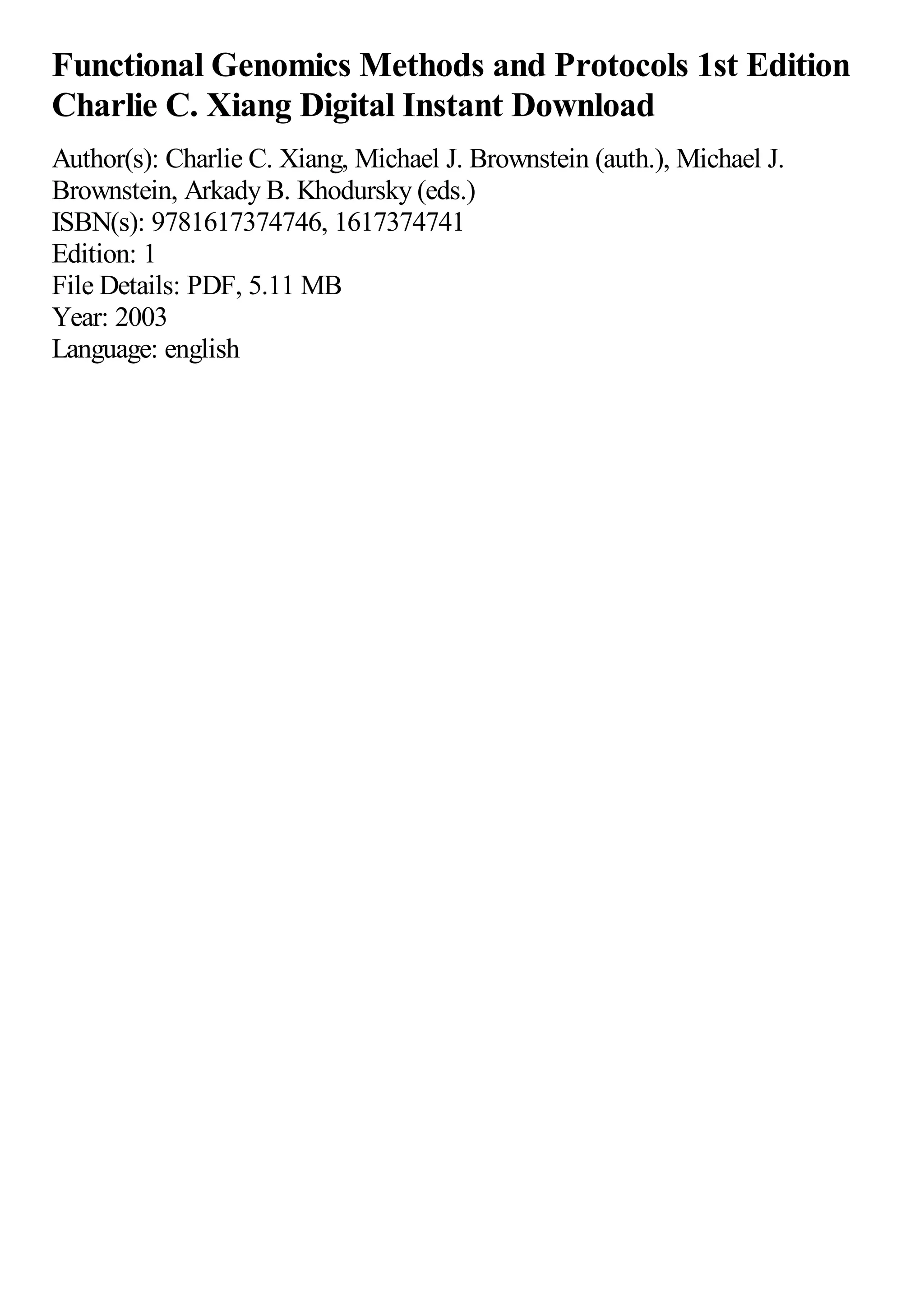 Functional Genomics Methods and Protocols 1st Edition
Charlie C. Xiang Digital Instant Download
Author(s): Charlie C. Xiang, Michael J. Brownstein (auth.), Michael J.
Brownstein, Arkady B. Khodursky (eds.)
ISBN(s): 9781617374746, 1617374741
Edition: 1
File Details: PDF, 5.11 MB
Year: 2003
Language: english
 