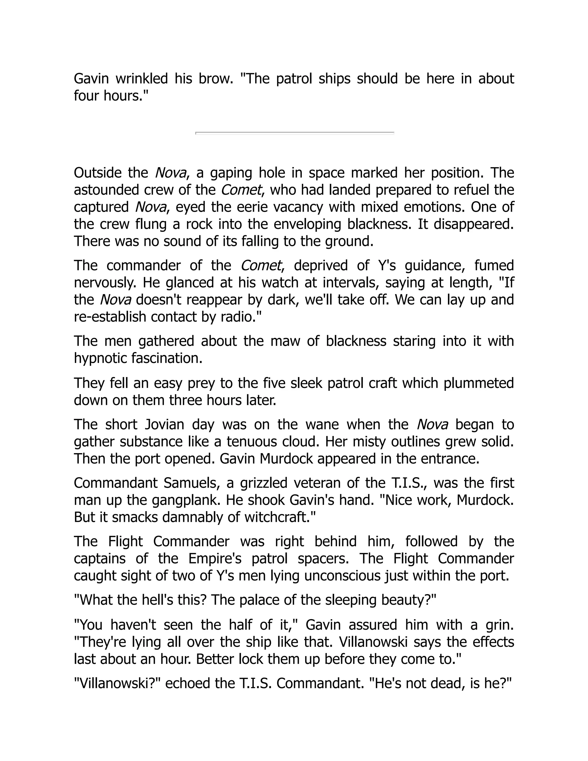 Gavin wrinkled his brow. "The patrol ships should be here in about
four hours."
Outside the Nova, a gaping hole in space marked her position. The
astounded crew of the Comet, who had landed prepared to refuel the
captured Nova, eyed the eerie vacancy with mixed emotions. One of
the crew flung a rock into the enveloping blackness. It disappeared.
There was no sound of its falling to the ground.
The commander of the Comet, deprived of Y's guidance, fumed
nervously. He glanced at his watch at intervals, saying at length, "If
the Nova doesn't reappear by dark, we'll take off. We can lay up and
re-establish contact by radio."
The men gathered about the maw of blackness staring into it with
hypnotic fascination.
They fell an easy prey to the five sleek patrol craft which plummeted
down on them three hours later.
The short Jovian day was on the wane when the Nova began to
gather substance like a tenuous cloud. Her misty outlines grew solid.
Then the port opened. Gavin Murdock appeared in the entrance.
Commandant Samuels, a grizzled veteran of the T.I.S., was the first
man up the gangplank. He shook Gavin's hand. "Nice work, Murdock.
But it smacks damnably of witchcraft."
The Flight Commander was right behind him, followed by the
captains of the Empire's patrol spacers. The Flight Commander
caught sight of two of Y's men lying unconscious just within the port.
"What the hell's this? The palace of the sleeping beauty?"
"You haven't seen the half of it," Gavin assured him with a grin.
"They're lying all over the ship like that. Villanowski says the effects
last about an hour. Better lock them up before they come to."
"Villanowski?" echoed the T.I.S. Commandant. "He's not dead, is he?"
 