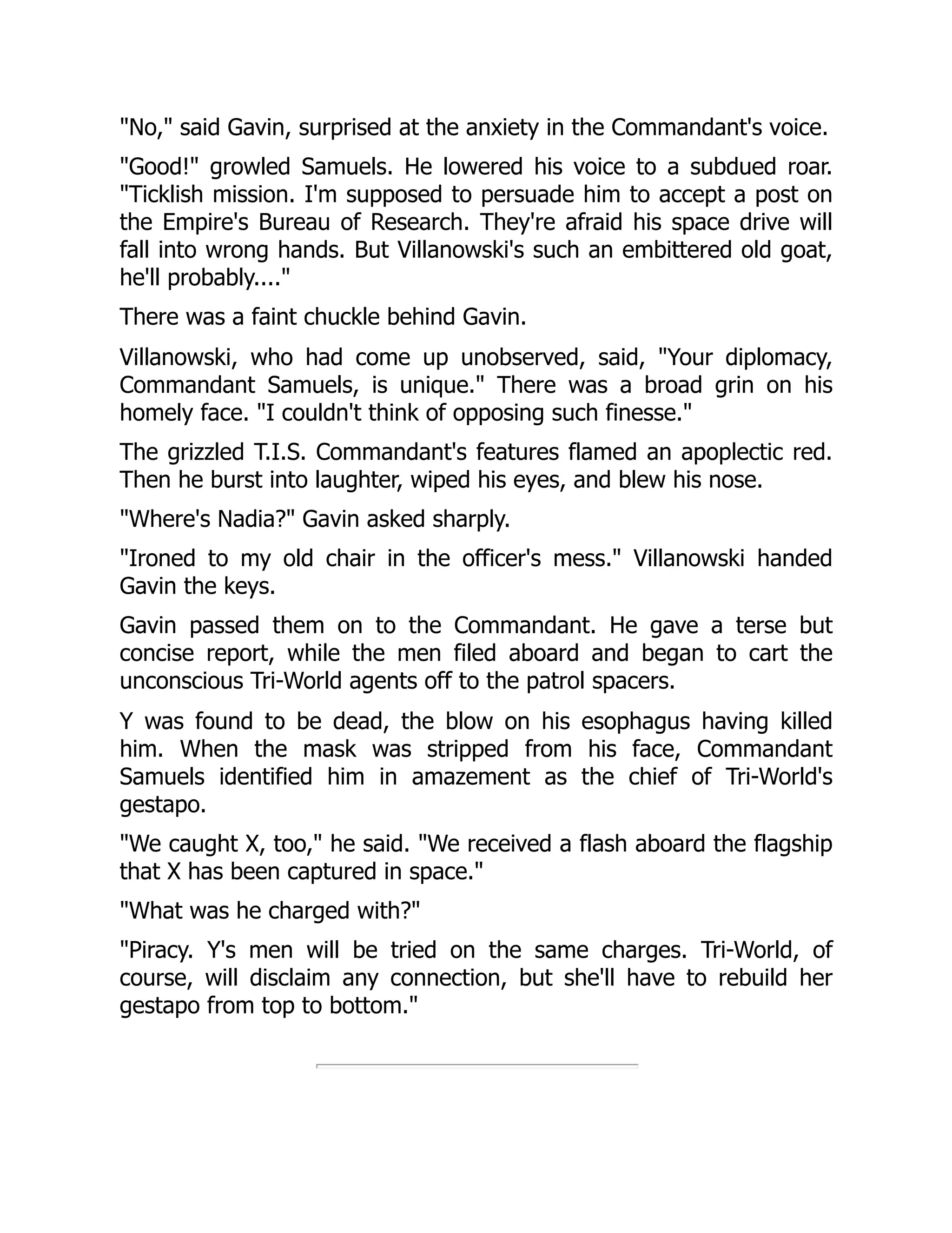 "No," said Gavin, surprised at the anxiety in the Commandant's voice.
"Good!" growled Samuels. He lowered his voice to a subdued roar.
"Ticklish mission. I'm supposed to persuade him to accept a post on
the Empire's Bureau of Research. They're afraid his space drive will
fall into wrong hands. But Villanowski's such an embittered old goat,
he'll probably...."
There was a faint chuckle behind Gavin.
Villanowski, who had come up unobserved, said, "Your diplomacy,
Commandant Samuels, is unique." There was a broad grin on his
homely face. "I couldn't think of opposing such finesse."
The grizzled T.I.S. Commandant's features flamed an apoplectic red.
Then he burst into laughter, wiped his eyes, and blew his nose.
"Where's Nadia?" Gavin asked sharply.
"Ironed to my old chair in the officer's mess." Villanowski handed
Gavin the keys.
Gavin passed them on to the Commandant. He gave a terse but
concise report, while the men filed aboard and began to cart the
unconscious Tri-World agents off to the patrol spacers.
Y was found to be dead, the blow on his esophagus having killed
him. When the mask was stripped from his face, Commandant
Samuels identified him in amazement as the chief of Tri-World's
gestapo.
"We caught X, too," he said. "We received a flash aboard the flagship
that X has been captured in space."
"What was he charged with?"
"Piracy. Y's men will be tried on the same charges. Tri-World, of
course, will disclaim any connection, but she'll have to rebuild her
gestapo from top to bottom."
 