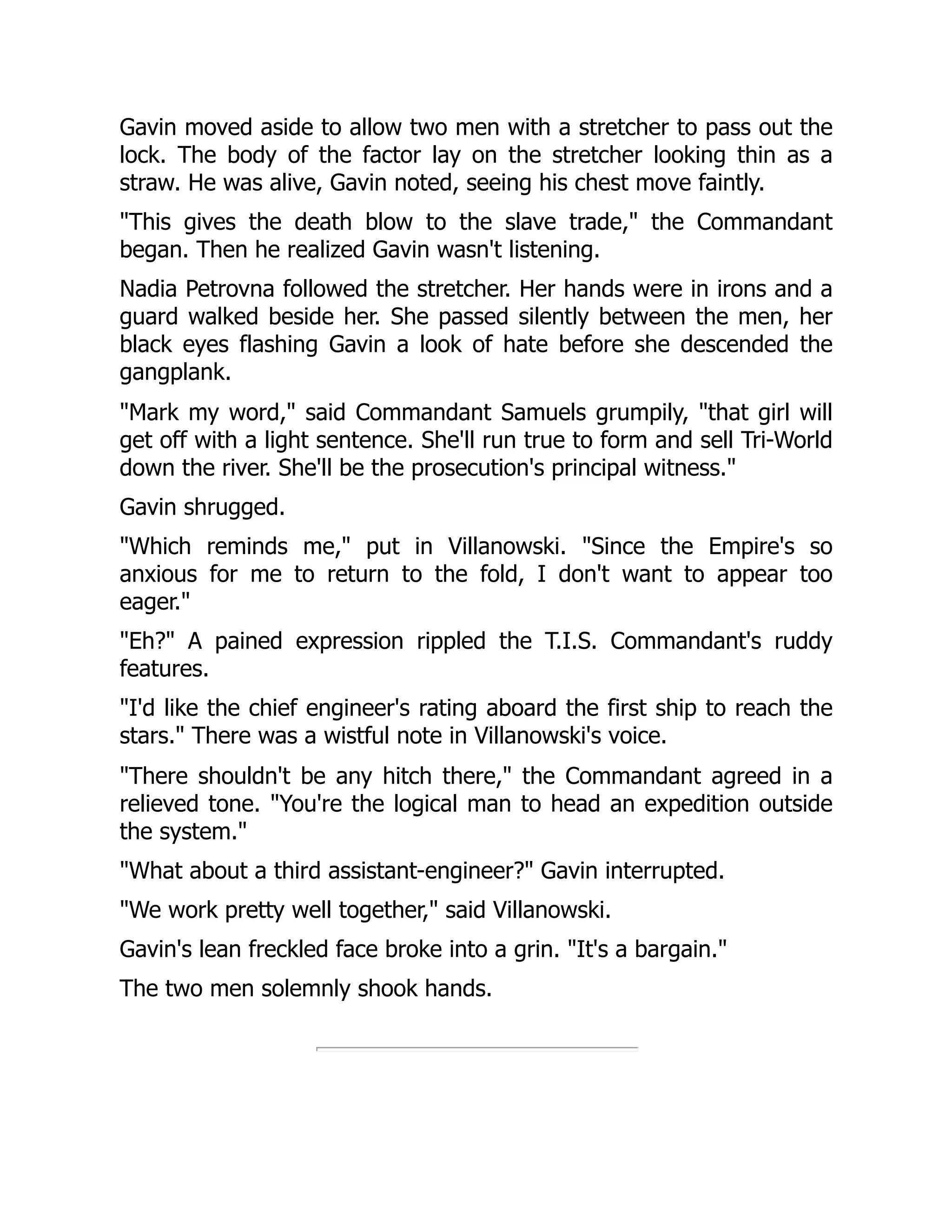 Gavin moved aside to allow two men with a stretcher to pass out the
lock. The body of the factor lay on the stretcher looking thin as a
straw. He was alive, Gavin noted, seeing his chest move faintly.
"This gives the death blow to the slave trade," the Commandant
began. Then he realized Gavin wasn't listening.
Nadia Petrovna followed the stretcher. Her hands were in irons and a
guard walked beside her. She passed silently between the men, her
black eyes flashing Gavin a look of hate before she descended the
gangplank.
"Mark my word," said Commandant Samuels grumpily, "that girl will
get off with a light sentence. She'll run true to form and sell Tri-World
down the river. She'll be the prosecution's principal witness."
Gavin shrugged.
"Which reminds me," put in Villanowski. "Since the Empire's so
anxious for me to return to the fold, I don't want to appear too
eager."
"Eh?" A pained expression rippled the T.I.S. Commandant's ruddy
features.
"I'd like the chief engineer's rating aboard the first ship to reach the
stars." There was a wistful note in Villanowski's voice.
"There shouldn't be any hitch there," the Commandant agreed in a
relieved tone. "You're the logical man to head an expedition outside
the system."
"What about a third assistant-engineer?" Gavin interrupted.
"We work pretty well together," said Villanowski.
Gavin's lean freckled face broke into a grin. "It's a bargain."
The two men solemnly shook hands.
 