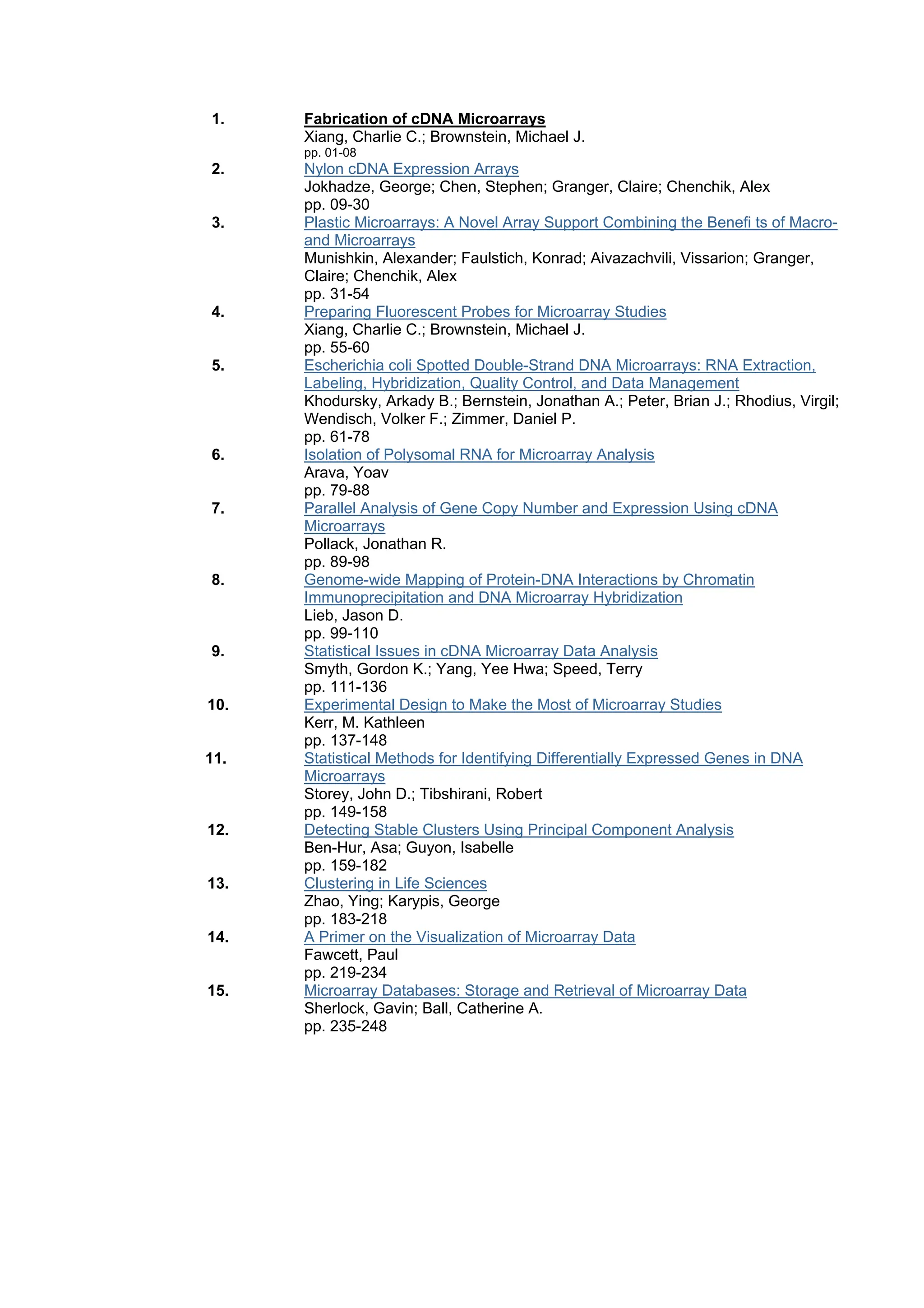 1. Fabrication of cDNA Microarrays
Xiang, Charlie C.; Brownstein, Michael J.
pp. 01-08
2. Nylon cDNA Expression Arrays
Jokhadze, George; Chen, Stephen; Granger, Claire; Chenchik, Alex
pp. 09-30
3. Plastic Microarrays: A Novel Array Support Combining the Benefi ts of Macro-
and Microarrays
Munishkin, Alexander; Faulstich, Konrad; Aivazachvili, Vissarion; Granger,
Claire; Chenchik, Alex
pp. 31-54
4. Preparing Fluorescent Probes for Microarray Studies
Xiang, Charlie C.; Brownstein, Michael J.
pp. 55-60
5. Escherichia coli Spotted Double-Strand DNA Microarrays: RNA Extraction,
Labeling, Hybridization, Quality Control, and Data Management
Khodursky, Arkady B.; Bernstein, Jonathan A.; Peter, Brian J.; Rhodius, Virgil;
Wendisch, Volker F.; Zimmer, Daniel P.
pp. 61-78
6. Isolation of Polysomal RNA for Microarray Analysis
Arava, Yoav
pp. 79-88
7. Parallel Analysis of Gene Copy Number and Expression Using cDNA
Microarrays
Pollack, Jonathan R.
pp. 89-98
8. Genome-wide Mapping of Protein-DNA Interactions by Chromatin
Immunoprecipitation and DNA Microarray Hybridization
Lieb, Jason D.
pp. 99-110
9. Statistical Issues in cDNA Microarray Data Analysis
Smyth, Gordon K.; Yang, Yee Hwa; Speed, Terry
pp. 111-136
10. Experimental Design to Make the Most of Microarray Studies
Kerr, M. Kathleen
pp. 137-148
11. Statistical Methods for Identifying Differentially Expressed Genes in DNA
Microarrays
Storey, John D.; Tibshirani, Robert
pp. 149-158
12. Detecting Stable Clusters Using Principal Component Analysis
Ben-Hur, Asa; Guyon, Isabelle
pp. 159-182
13. Clustering in Life Sciences
Zhao, Ying; Karypis, George
pp. 183-218
14. A Primer on the Visualization of Microarray Data
Fawcett, Paul
pp. 219-234
15. Microarray Databases: Storage and Retrieval of Microarray Data
Sherlock, Gavin; Ball, Catherine A.
pp. 235-248
 