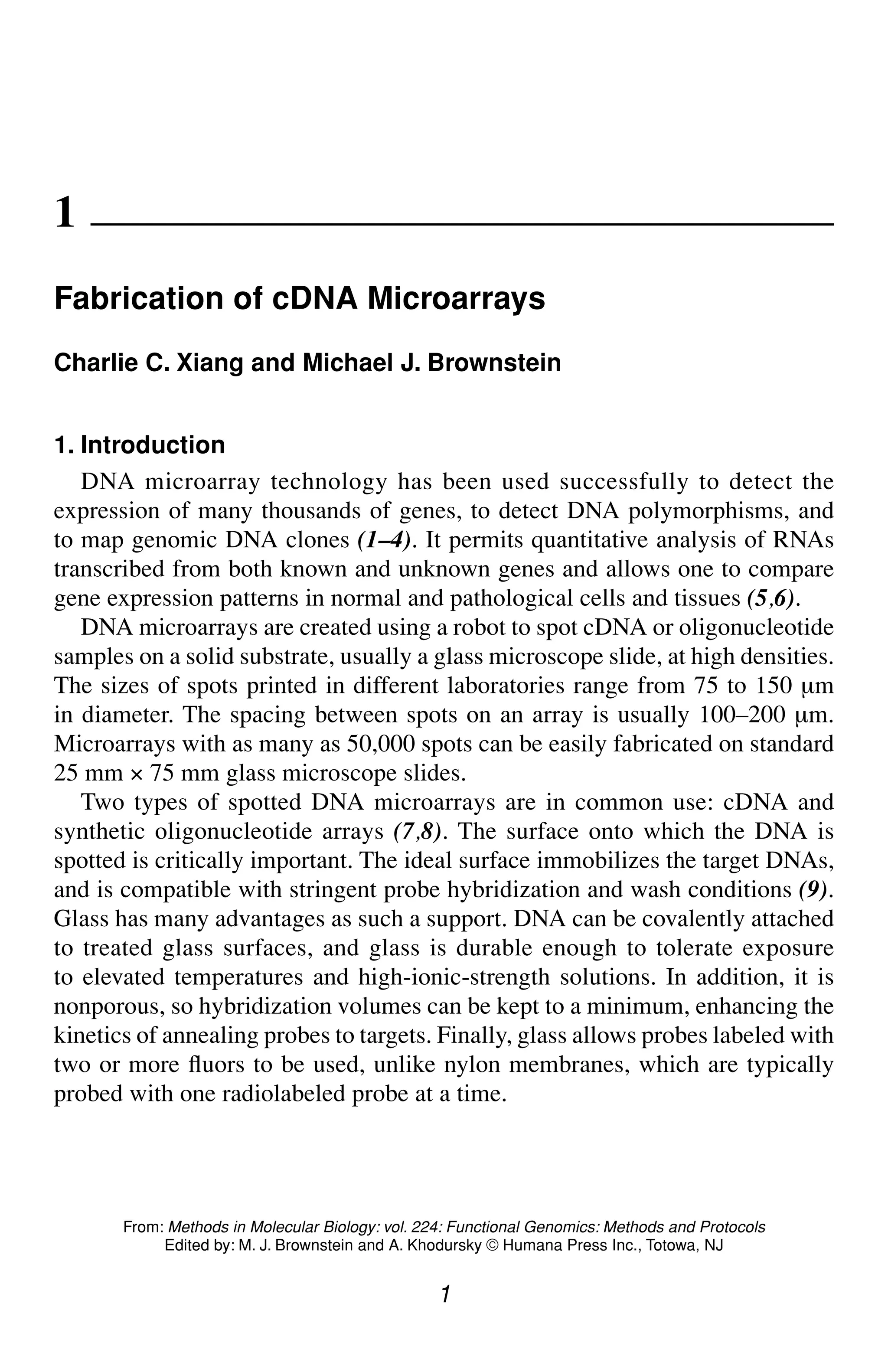 Fabrication of cDNA Microarrays 1
1
From: Methods in Molecular Biology: vol. 224: Functional Genomics: Methods and Protocols
Edited by: M. J. Brownstein and A. Khodursky © Humana Press Inc., Totowa, NJ
1
Fabrication of cDNA Microarrays
Charlie C. Xiang and Michael J. Brownstein
1. Introduction
DNA microarray technology has been used successfully to detect the
expression of many thousands of genes, to detect DNA polymorphisms, and
to map genomic DNA clones (1–4). It permits quantitative analysis of RNAs
transcribed from both known and unknown genes and allows one to compare
gene expression patterns in normal and pathological cells and tissues (5,6).
DNA microarrays are created using a robot to spot cDNA or oligonucleotide
samples on a solid substrate, usually a glass microscope slide, at high densities.
The sizes of spots printed in different laboratories range from 75 to 150 µm
in diameter. The spacing between spots on an array is usually 100–200 µm.
Microarrays with as many as 50,000 spots can be easily fabricated on standard
25 mm × 75 mm glass microscope slides.
Two types of spotted DNA microarrays are in common use: cDNA and
synthetic oligonucleotide arrays (7,8). The surface onto which the DNA is
spotted is critically important. The ideal surface immobilizes the target DNAs,
and is compatible with stringent probe hybridization and wash conditions (9).
Glass has many advantages as such a support. DNA can be covalently attached
to treated glass surfaces, and glass is durable enough to tolerate exposure
to elevated temperatures and high-ionic-strength solutions. In addition, it is
nonporous, so hybridization volumes can be kept to a minimum, enhancing the
kinetics of annealing probes to targets. Finally, glass allows probes labeled with
two or more fluors to be used, unlike nylon membranes, which are typically
probed with one radiolabeled probe at a time.
 