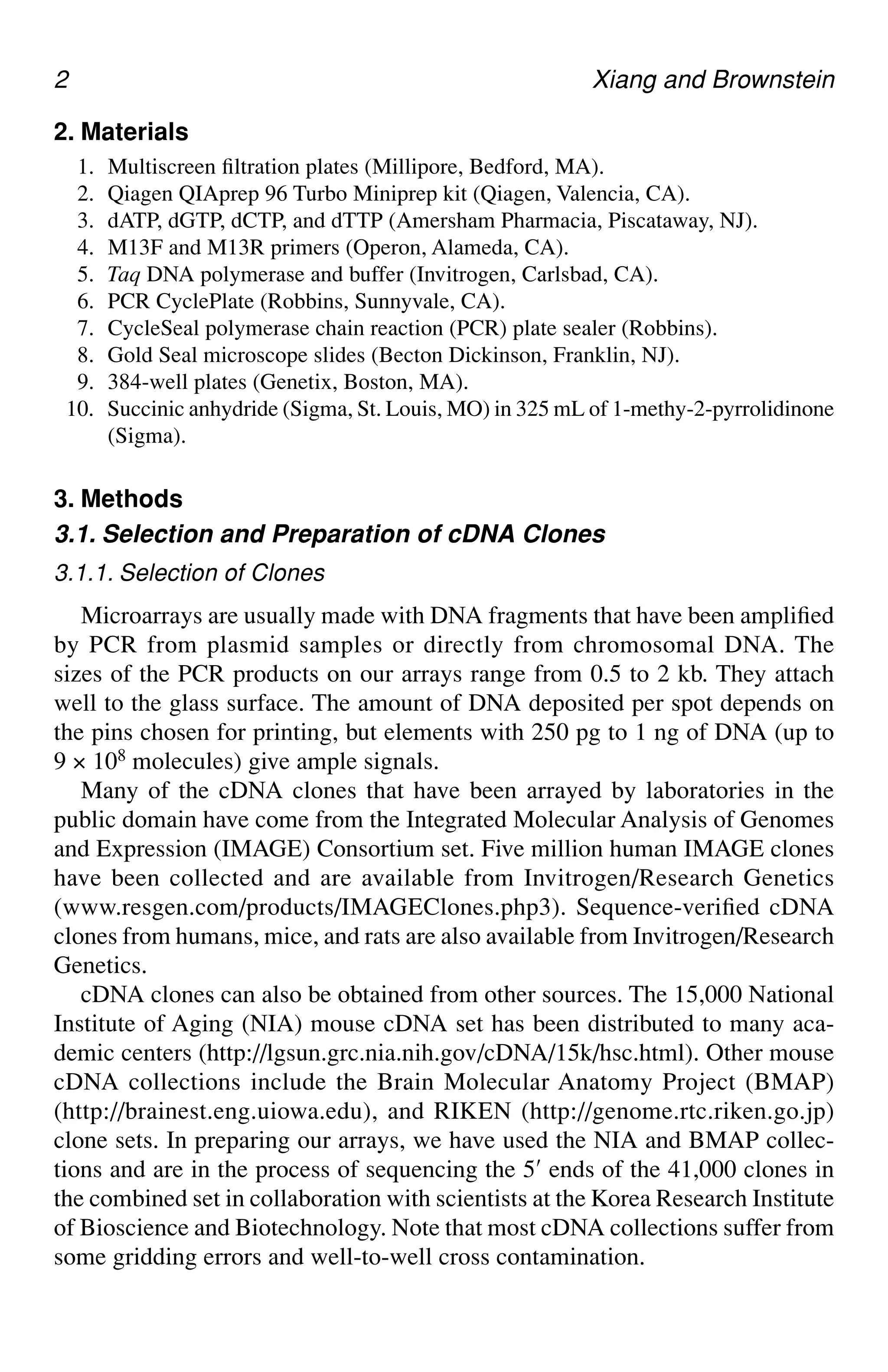 2 Xiang and Brownstein
2. Materials
1. Multiscreen filtration plates (Millipore, Bedford, MA).
2. Qiagen QIAprep 96 Turbo Miniprep kit (Qiagen, Valencia, CA).
3. dATP, dGTP, dCTP, and dTTP (Amersham Pharmacia, Piscataway, NJ).
4. M13F and M13R primers (Operon, Alameda, CA).
5. Taq DNA polymerase and buffer (Invitrogen, Carlsbad, CA).
6. PCR CyclePlate (Robbins, Sunnyvale, CA).
7. CycleSeal polymerase chain reaction (PCR) plate sealer (Robbins).
8. Gold Seal microscope slides (Becton Dickinson, Franklin, NJ).
9. 384-well plates (Genetix, Boston, MA).
10. Succinic anhydride (Sigma, St. Louis, MO) in 325 mL of 1-methy-2-pyrrolidinone
(Sigma).
3. Methods
3.1. Selection and Preparation of cDNA Clones
3.1.1. Selection of Clones
Microarrays are usually made with DNA fragments that have been amplified
by PCR from plasmid samples or directly from chromosomal DNA. The
sizes of the PCR products on our arrays range from 0.5 to 2 kb. They attach
well to the glass surface. The amount of DNA deposited per spot depends on
the pins chosen for printing, but elements with 250 pg to 1 ng of DNA (up to
9 × 108 molecules) give ample signals.
Many of the cDNA clones that have been arrayed by laboratories in the
public domain have come from the Integrated Molecular Analysis of Genomes
and Expression (IMAGE) Consortium set. Five million human IMAGE clones
have been collected and are available from Invitrogen/Research Genetics
(www.resgen.com/products/IMAGEClones.php3). Sequence-verified cDNA
clones from humans, mice, and rats are also available from Invitrogen/Research
Genetics.
cDNA clones can also be obtained from other sources. The 15,000 National
Institute of Aging (NIA) mouse cDNA set has been distributed to many aca-
demic centers (http://lgsun.grc.nia.nih.gov/cDNA/15k/hsc.html). Other mouse
cDNA collections include the Brain Molecular Anatomy Project (BMAP)
(http://brainest.eng.uiowa.edu), and RIKEN (http://genome.rtc.riken.go.jp)
clone sets. In preparing our arrays, we have used the NIA and BMAP collec-
tions and are in the process of sequencing the 5′ ends of the 41,000 clones in
the combined set in collaboration with scientists at the Korea Research Institute
of Bioscience and Biotechnology. Note that most cDNA collections suffer from
some gridding errors and well-to-well cross contamination.
 