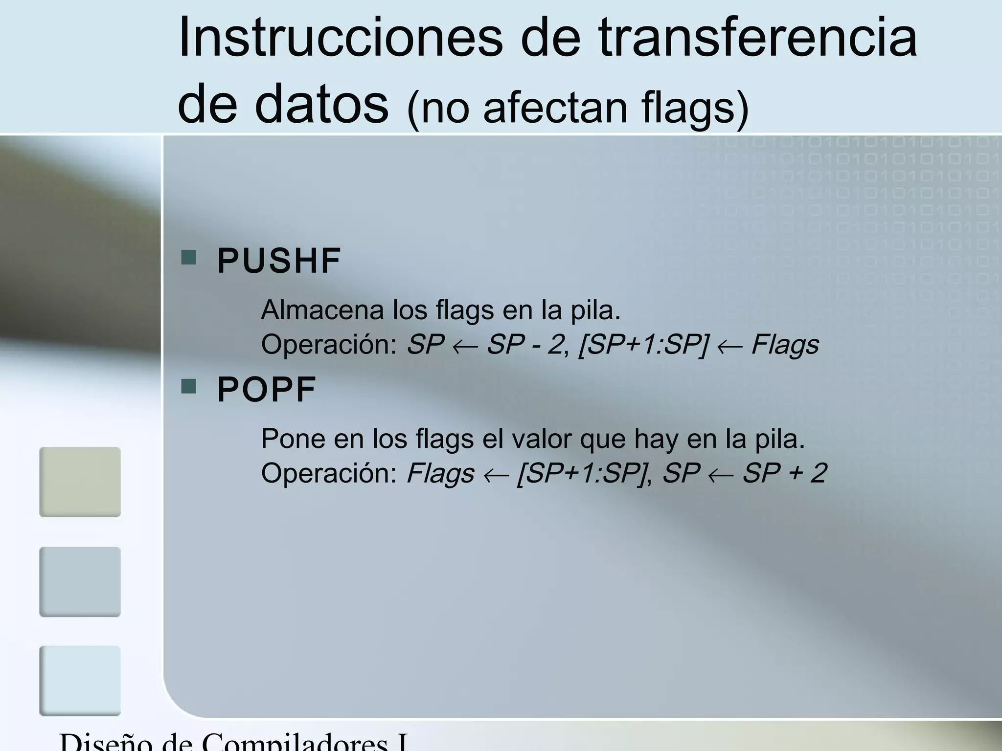 Instrucciones de transferencia
de datos (no afectan flags)

   PUSHF
     Almacena los flags en la pila.
     Operación: SP ← SP - 2, [SP+1:SP] ← Flags
   POPF
     Pone en los flags el valor que hay en la pila.
     Operación: Flags ← [SP+1:SP], SP ← SP + 2
 