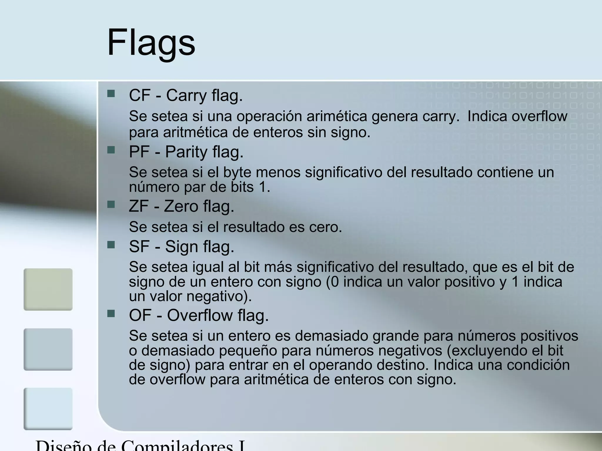 Flags
   CF - Carry flag.
    Se setea si una operación arimética genera carry. Indica overflow
    para aritmética de enteros sin signo.
   PF - Parity flag.
    Se setea si el byte menos significativo del resultado contiene un
    número par de bits 1.
   ZF - Zero flag.
    Se setea si el resultado es cero.
   SF - Sign flag.
    Se setea igual al bit más significativo del resultado, que es el bit de
    signo de un entero con signo (0 indica un valor positivo y 1 indica
    un valor negativo).
   OF - Overflow flag.
    Se setea si un entero es demasiado grande para números positivos
    o demasiado pequeño para números negativos (excluyendo el bit
    de signo) para entrar en el operando destino. Indica una condición
    de overflow para aritmética de enteros con signo.
 