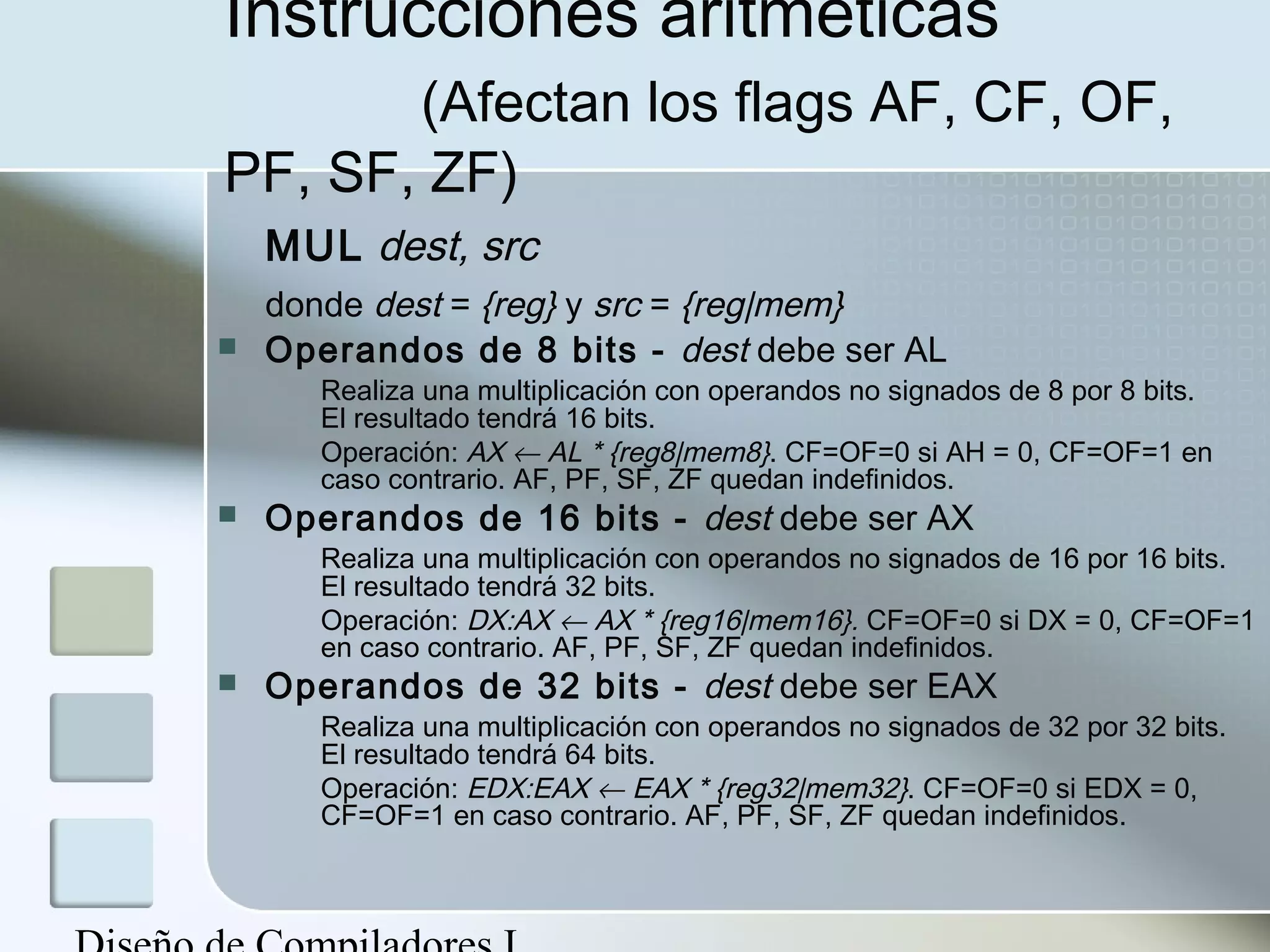 Instrucciones aritméticas
       (Afectan los flags AF, CF, OF,
PF, SF, ZF)
    MUL dest, src
    donde dest = {reg} y src = {reg|mem}
   Operandos de 8 bits - dest debe ser AL
       Realiza una multiplicación con operandos no signados de 8 por 8 bits.
       El resultado tendrá 16 bits.
       Operación: AX ← AL * {reg8|mem8}. CF=OF=0 si AH = 0, CF=OF=1 en
       caso contrario. AF, PF, SF, ZF quedan indefinidos.
   Operandos de 16 bits - dest debe ser AX
       Realiza una multiplicación con operandos no signados de 16 por 16 bits.
       El resultado tendrá 32 bits.
       Operación: DX:AX ← AX * {reg16|mem16}. CF=OF=0 si DX = 0, CF=OF=1
       en caso contrario. AF, PF, SF, ZF quedan indefinidos.
   Operandos de 32 bits - dest debe ser EAX
       Realiza una multiplicación con operandos no signados de 32 por 32 bits.
       El resultado tendrá 64 bits.
       Operación: EDX:EAX ← EAX * {reg32|mem32}. CF=OF=0 si EDX = 0,
       CF=OF=1 en caso contrario. AF, PF, SF, ZF quedan indefinidos.
 