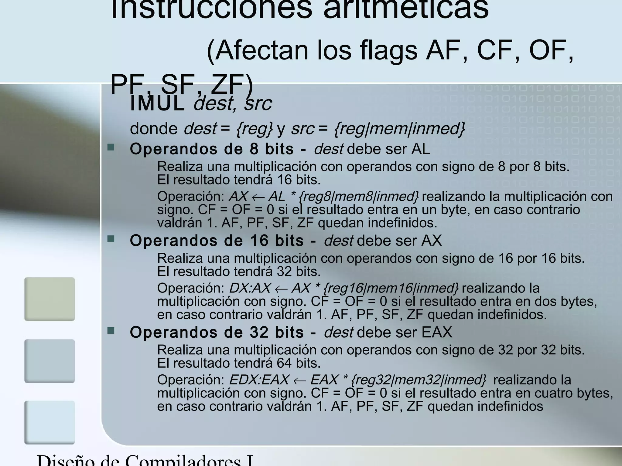 Instrucciones aritméticas
       (Afectan los flags AF, CF, OF,
PF, SF, ZF)
    IMUL dest, src
    donde dest = {reg} y src = {reg|mem|inmed}
   Operandos de 8 bits - dest debe ser AL
       Realiza una multiplicación con operandos con signo de 8 por 8 bits.
       El resultado tendrá 16 bits.
       Operación: AX ← AL * {reg8|mem8|inmed} realizando la multiplicación con
       signo. CF = OF = 0 si el resultado entra en un byte, en caso contrario
       valdrán 1. AF, PF, SF, ZF quedan indefinidos.
   Operandos de 16 bits - dest debe ser AX
       Realiza una multiplicación con operandos con signo de 16 por 16 bits.
       El resultado tendrá 32 bits.
       Operación: DX:AX ← AX * {reg16|mem16|inmed} realizando la
       multiplicación con signo. CF = OF = 0 si el resultado entra en dos bytes,
       en caso contrario valdrán 1. AF, PF, SF, ZF quedan indefinidos.
   Operandos de 32 bits - dest debe ser EAX
       Realiza una multiplicación con operandos con signo de 32 por 32 bits.
       El resultado tendrá 64 bits.
       Operación: EDX:EAX ← EAX * {reg32|mem32|inmed} realizando la
       multiplicación con signo. CF = OF = 0 si el resultado entra en cuatro bytes,
       en caso contrario valdrán 1. AF, PF, SF, ZF quedan indefinidos
 