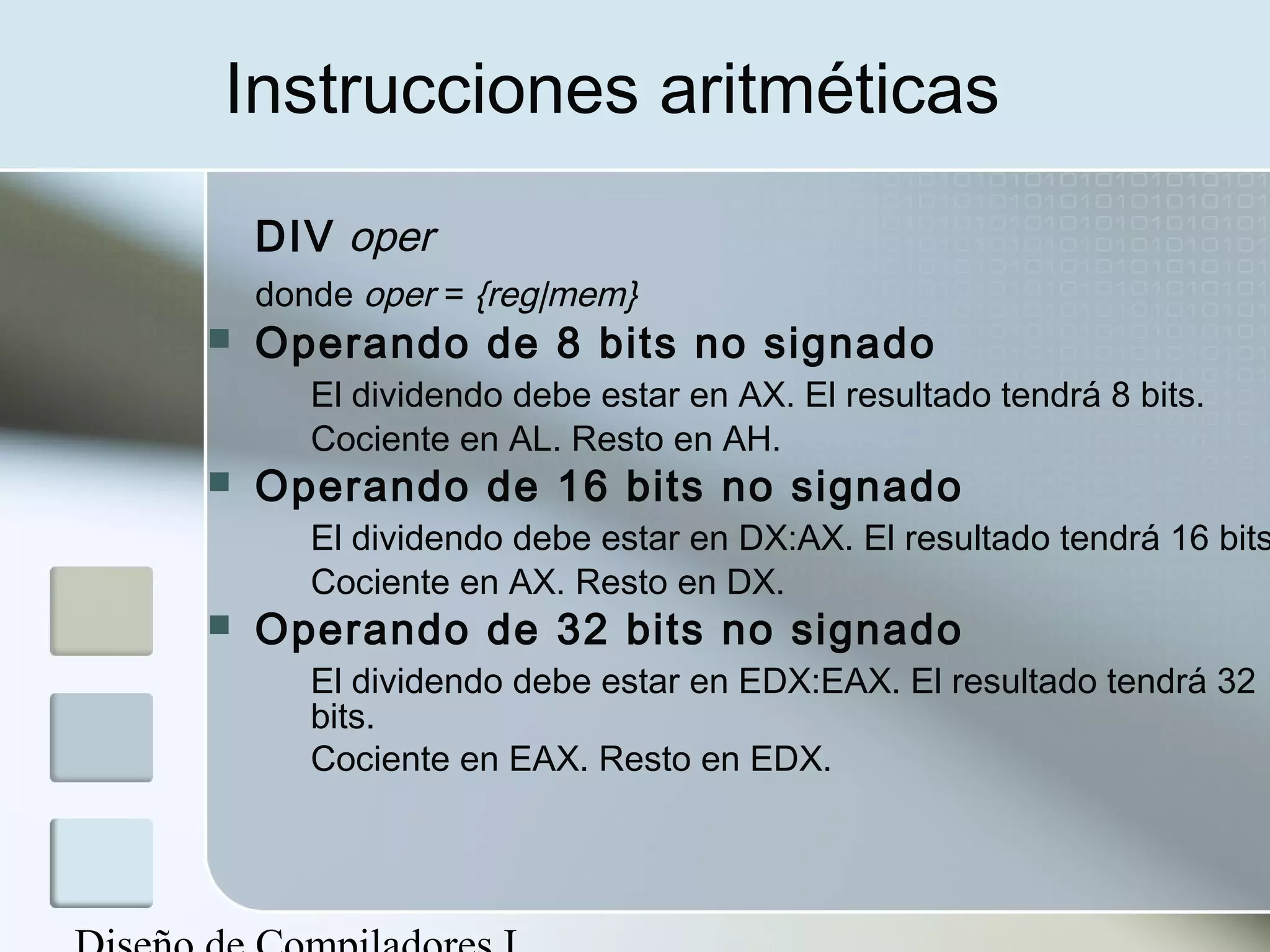 Instrucciones aritméticas
    DIV oper
    donde oper = {reg|mem}
   Operando de 8 bits no signado
       El dividendo debe estar en AX. El resultado tendrá 8 bits.
       Cociente en AL. Resto en AH.
   Operando de 16 bits no signado
       El dividendo debe estar en DX:AX. El resultado tendrá 16 bits
       Cociente en AX. Resto en DX.
   Operando de 32 bits no signado
       El dividendo debe estar en EDX:EAX. El resultado tendrá 32
       bits.
       Cociente en EAX. Resto en EDX.
 