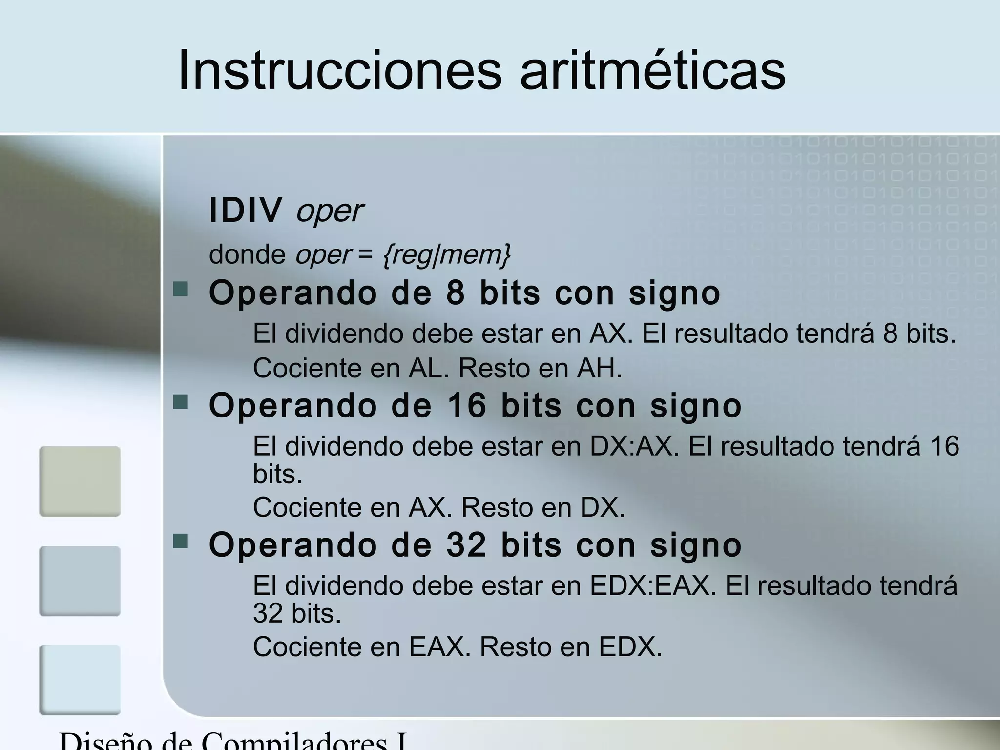 Instrucciones aritméticas

    IDIV oper
    donde oper = {reg|mem}
   Operando de 8 bits con signo
       El dividendo debe estar en AX. El resultado tendrá 8 bits.
       Cociente en AL. Resto en AH.
   Operando de 16 bits con signo
       El dividendo debe estar en DX:AX. El resultado tendrá 16
       bits.
       Cociente en AX. Resto en DX.
   Operando de 32 bits con signo
       El dividendo debe estar en EDX:EAX. El resultado tendrá
       32 bits.
       Cociente en EAX. Resto en EDX.
 