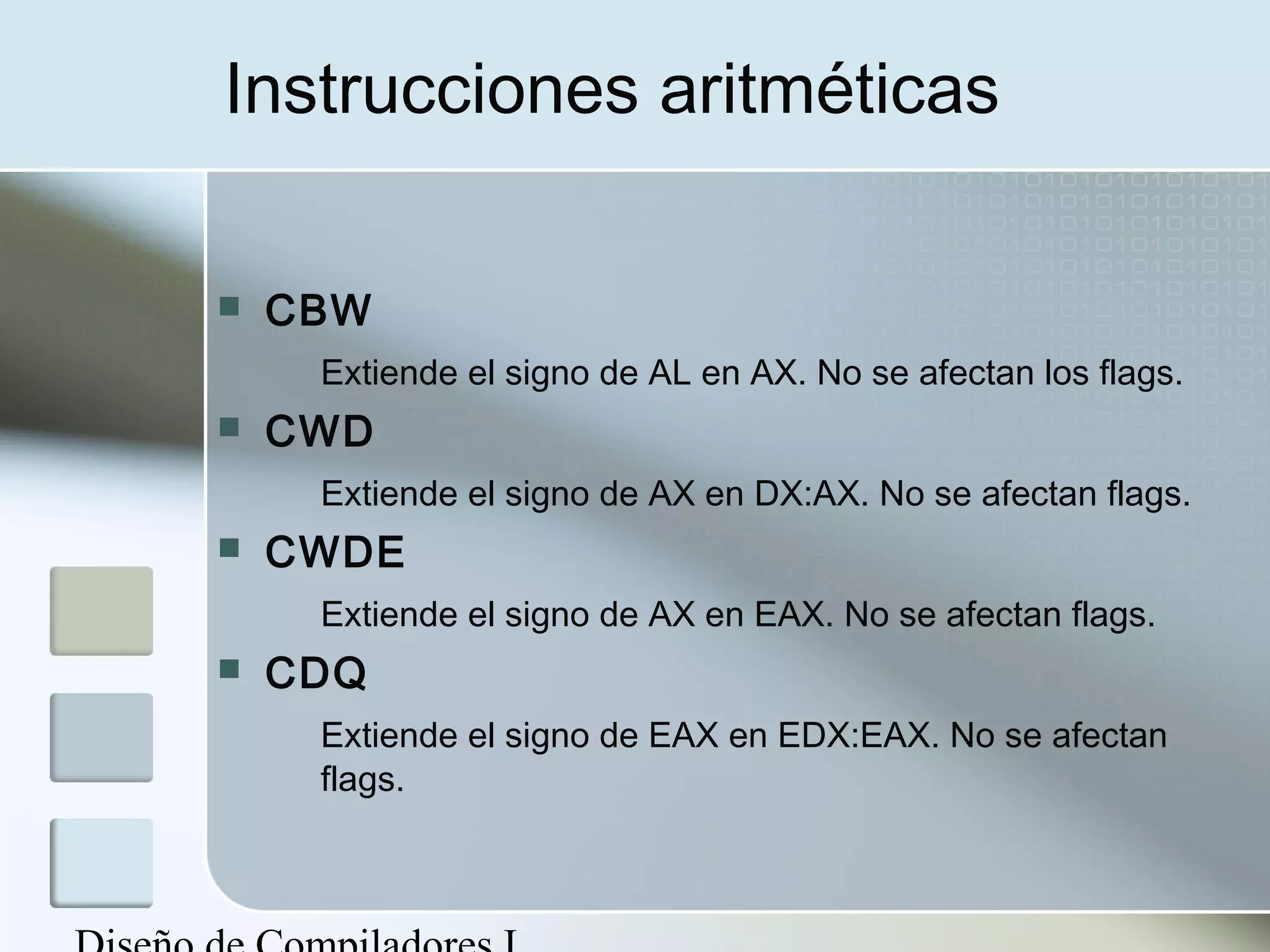 Instrucciones aritméticas

   CBW
     Extiende el signo de AL en AX. No se afectan los flags.
   CWD
     Extiende el signo de AX en DX:AX. No se afectan flags.
   CWDE
     Extiende el signo de AX en EAX. No se afectan flags.
   CDQ
     Extiende el signo de EAX en EDX:EAX. No se afectan
     flags.
 