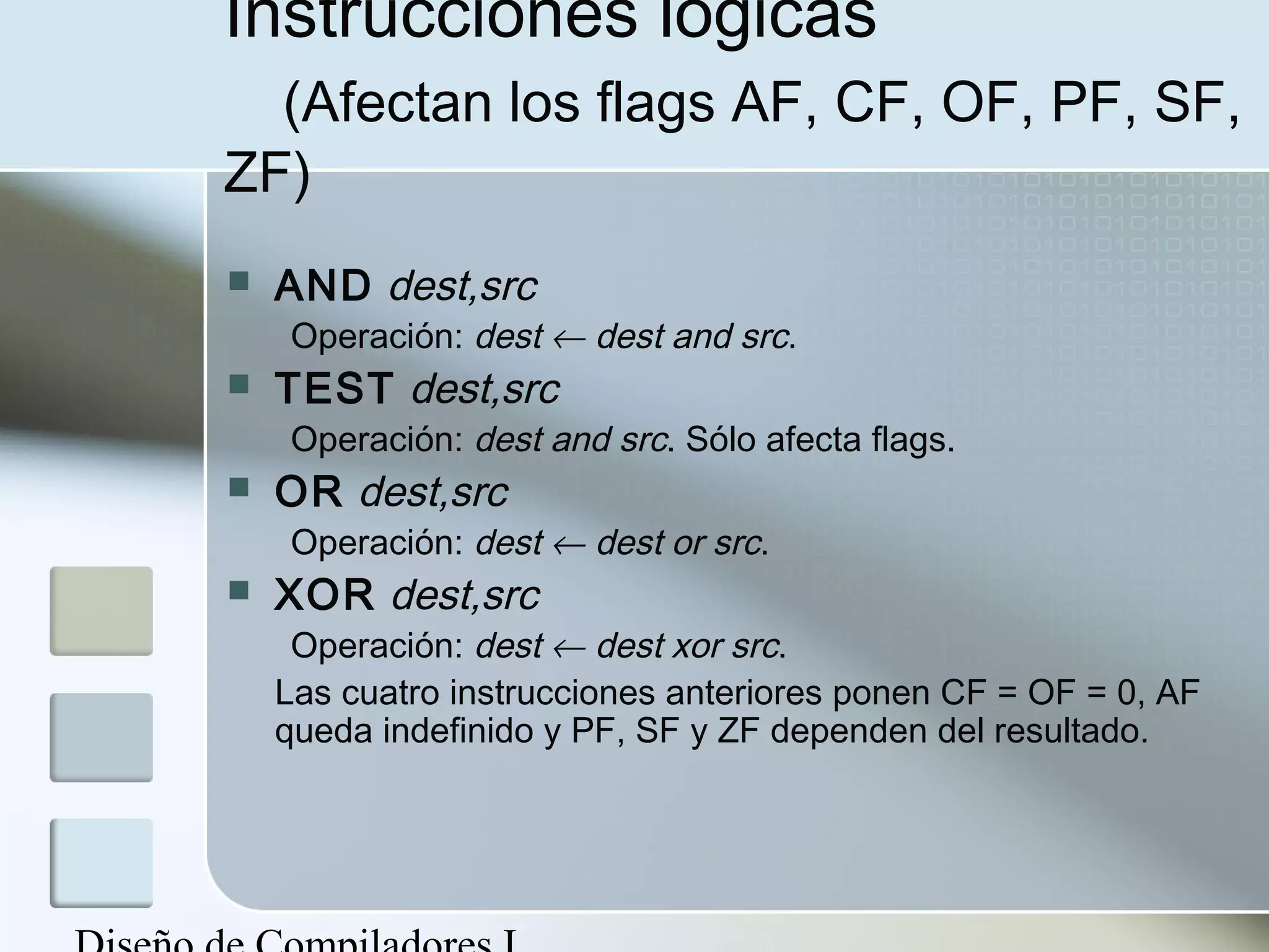 Instrucciones lógicas
  (Afectan los flags AF, CF, OF, PF, SF,
ZF)
   AND dest,src
    Operación: dest ← dest and src.
   TEST dest,src
    Operación: dest and src. Sólo afecta flags.
   OR dest,src
    Operación: dest ← dest or src.
   XOR dest,src
     Operación: dest ← dest xor src.
    Las cuatro instrucciones anteriores ponen CF = OF = 0, AF
    queda indefinido y PF, SF y ZF dependen del resultado.
 