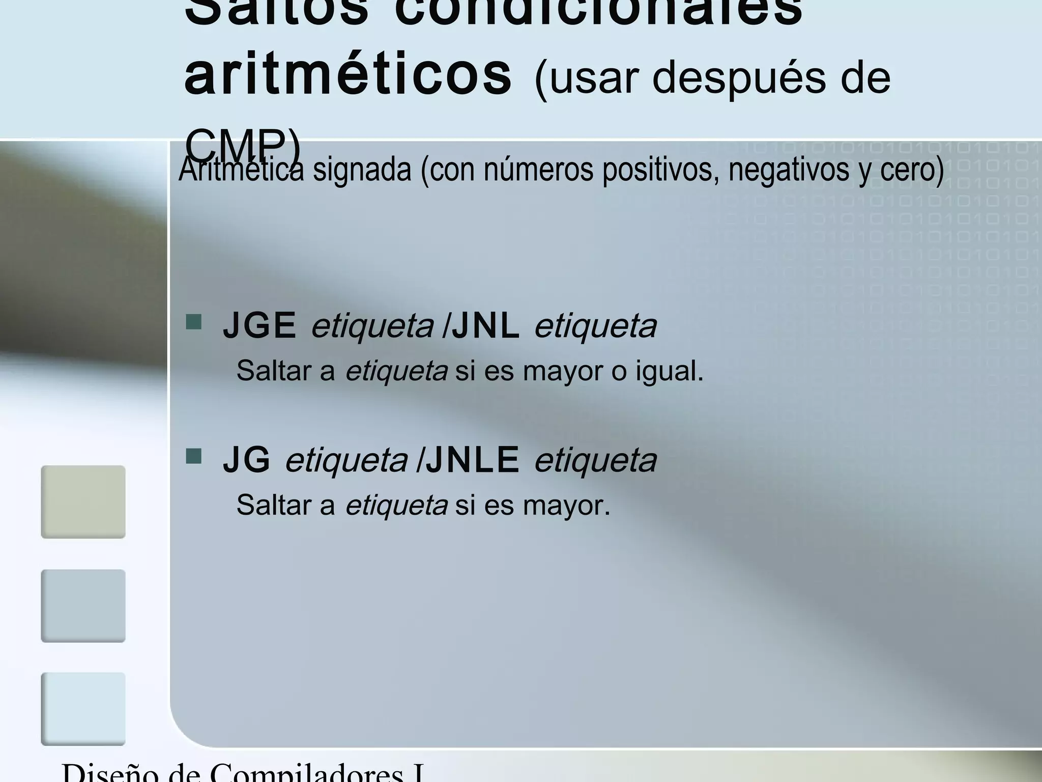 Saltos condicionales
aritméticos (usar después de
CMP)
Aritmética signada (con números positivos, negativos y cero)



   JGE etiqueta /JNL etiqueta
    Saltar a etiqueta si es mayor o igual.

   JG etiqueta /JNLE etiqueta
    Saltar a etiqueta si es mayor.
 
