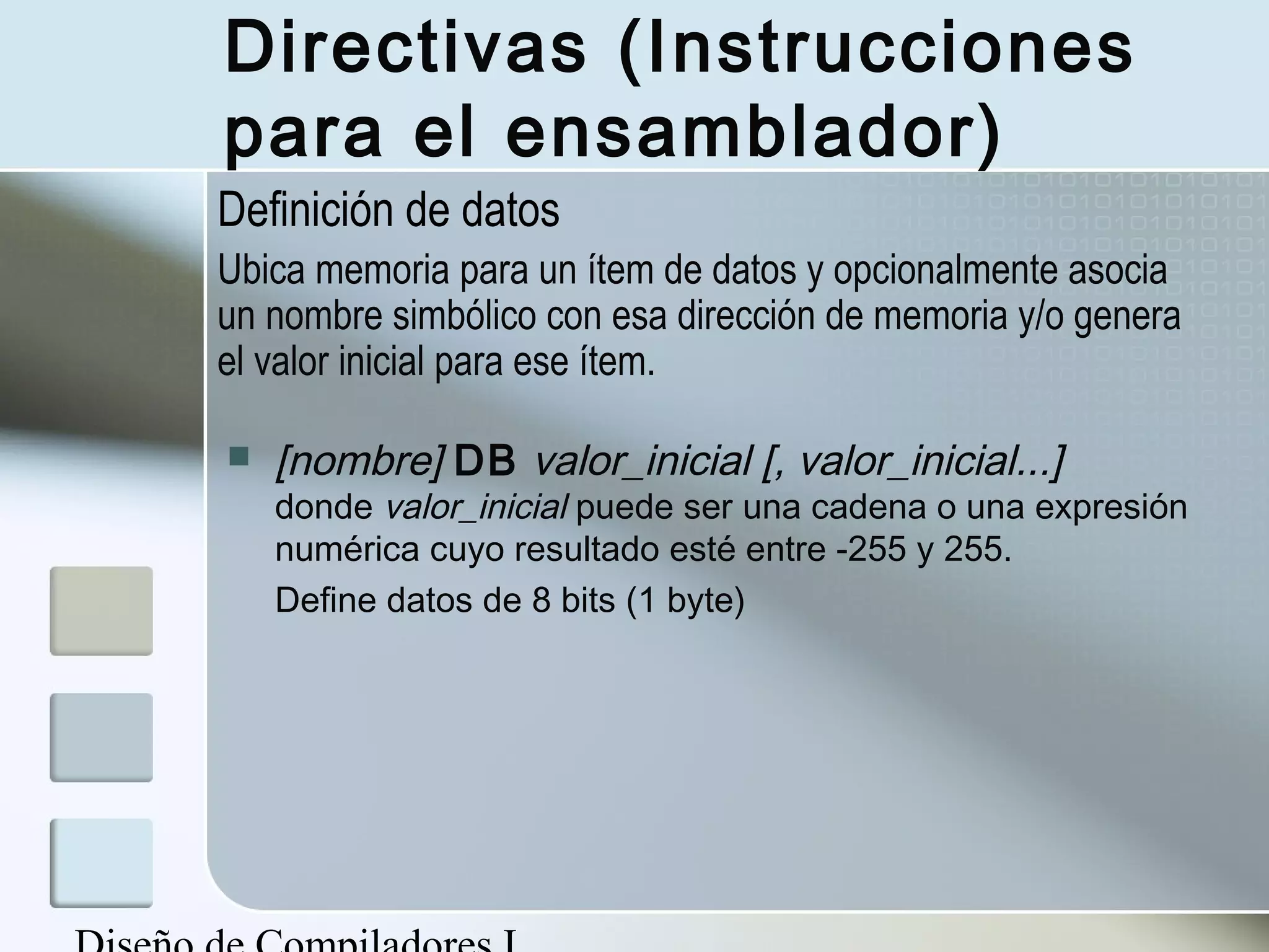 Directivas (Instrucciones
para el ensamblador)
Definición de datos
Ubica memoria para un ítem de datos y opcionalmente asocia
un nombre simbólico con esa dirección de memoria y/o genera
el valor inicial para ese ítem.

   [nombre] DB valor_inicial [, valor_inicial...]
    donde valor_inicial puede ser una cadena o una expresión
    numérica cuyo resultado esté entre -255 y 255.
    Define datos de 8 bits (1 byte)
 