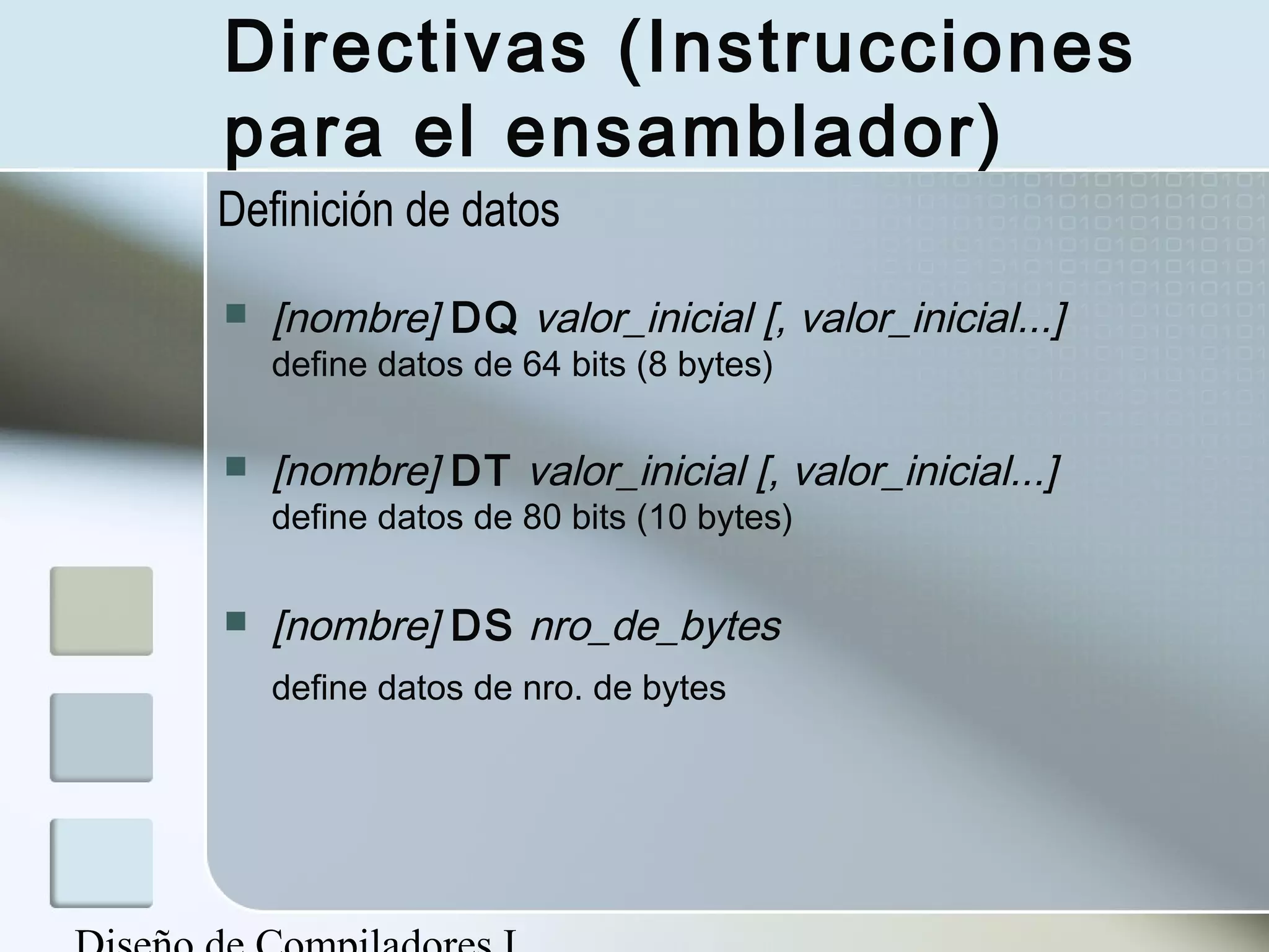 Directivas (Instrucciones
para el ensamblador)
Definición de datos

   [nombre] DQ valor_inicial [, valor_inicial...]
    define datos de 64 bits (8 bytes)

   [nombre] DT valor_inicial [, valor_inicial...]
    define datos de 80 bits (10 bytes)

   [nombre] DS nro_de_bytes
    define datos de nro. de bytes
 
