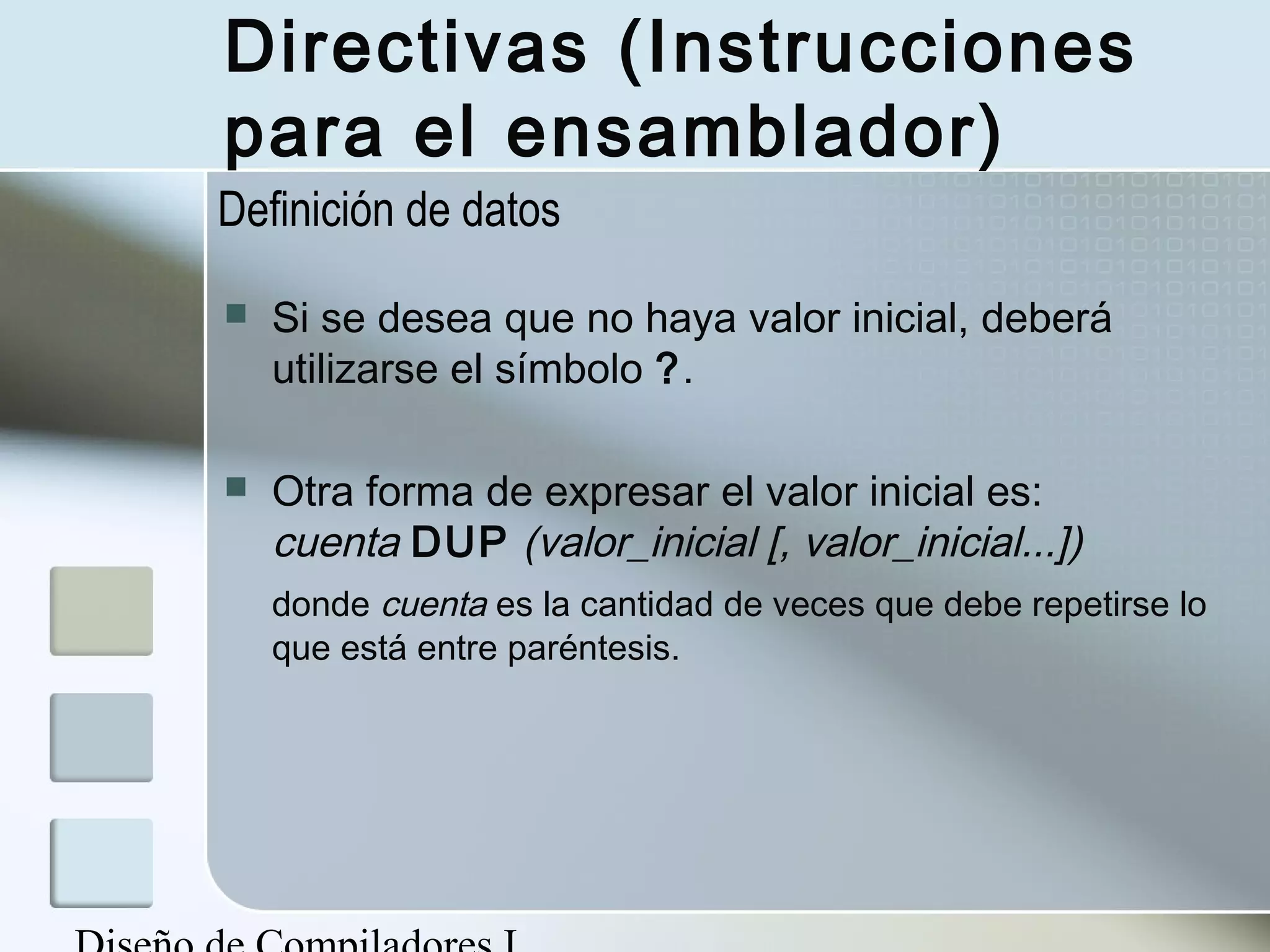 Directivas (Instrucciones
para el ensamblador)
Definición de datos

   Si se desea que no haya valor inicial, deberá
    utilizarse el símbolo ?.

   Otra forma de expresar el valor inicial es:
    cuenta DUP (valor_inicial [, valor_inicial...])
    donde cuenta es la cantidad de veces que debe repetirse lo
    que está entre paréntesis.
 