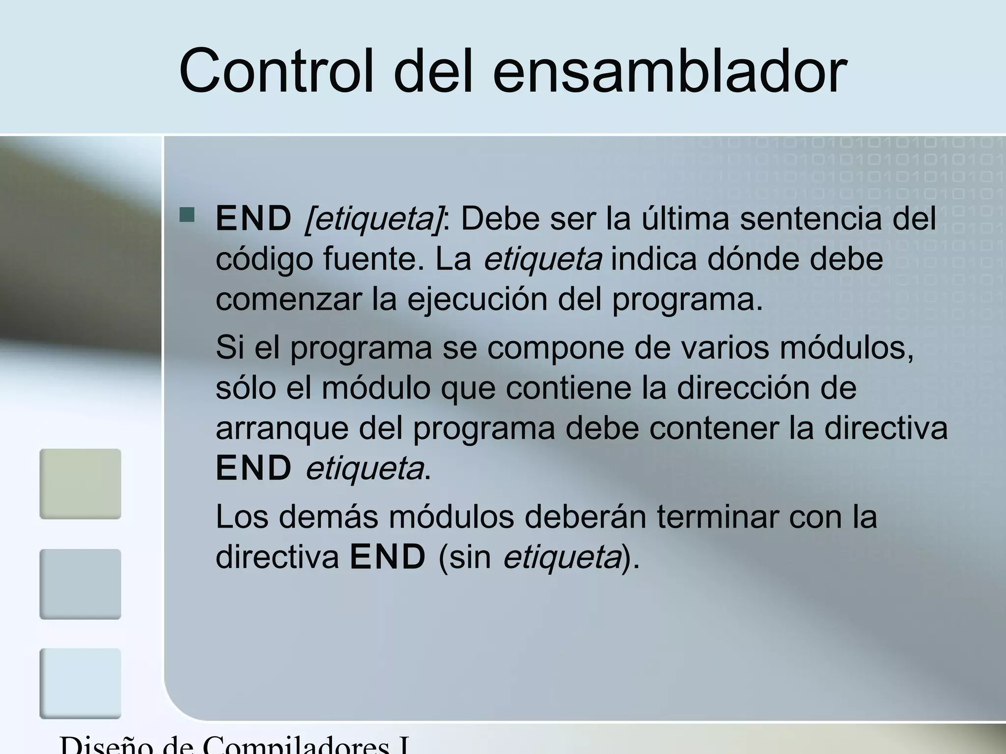 Control del ensamblador

   END [etiqueta]: Debe ser la última sentencia del
    código fuente. La etiqueta indica dónde debe
    comenzar la ejecución del programa.
    Si el programa se compone de varios módulos,
    sólo el módulo que contiene la dirección de
    arranque del programa debe contener la directiva
    END etiqueta.
    Los demás módulos deberán terminar con la
    directiva END (sin etiqueta).
 